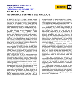 DEPARTAMENTO DE SEGURIDAD
Y GESTIÓN AMBIENTAL
“SEGURIDAD. . . UN ESTILO DE VIDA”
C
CH
HA
AR
RL
LA
A N
N°
° 1
15
58
8
SEGURIDAD DESPUÉS DEL TRABAJO
POR ESTOS LADOS DE LA PLANTA se habla bastante
de seguridad. Con frecuencia los supervisores damos
charlas como ésta. Hay carteles y anuncios de seguridad
colgados en las paredes. Los que tienen suficiente
experiencia en la materia, tiene también cantidades de
sugerencias sobre como hacer el trabajo sin lastimarse.
Llega la hora de la salida. Los trabajadores se van a
casa, donde probablemente no hay carteles de seguridad
y – desde luego que tampoco- supervisores que den
discursos sobre el mismo tema.
Creen ustedes que esto es un indicación de que todos los
peligros de la vida están concentrados aquí en la planta y
que fuera de ella reina la seguridad? Mis queridos
amigos, si por eso despertaron ..vuélvanse a quedar
dormidos! Porque la triste realidad es que en muchísmos
más obreros sufren lesiones y muerte fuera del trabajo
que dentro del mismo. Las estadísticas han probado que,
por lo menos, dos de cada tres accidentes fatales ocurren
cuando la gente no este trabajando.
Yo no soy su supervisor fiera de la planta, ni
puedo decirles lo que deben y no deben de hacer al salir
de aqui. Además, la compañía no tiene responsabilidad
alguna sobre los accidentes que ocurra a cualquiera de
ustedes una vez que la jornada ha terminado. Luego el
que sufra una lesión grave fuera del trabajo, no pude
esperar pago de indemnización.
Pero, aunque yo deje de ser su jefe después de que
suena la última sirena, y aunque la empresa no pague
indemnización por accidentes ocurridos a partir de ese
momento, -tanto a la compañía como a mí, nos importa la
seguridad de cada uno de ustedes. Queremos que vuelva
mañana sanos y salvos, listos para continuar su trabajo y
ganarse su salario.
De manera que aquí tiene unas cuantas
sugerencias en favor de la seguridad fuera del trabajo
que –les ruego- tomen como un consejo amistoso.
En primer lugar, el Consejo Interamericano de
Seguridad ha encontrado que los peores accidentes de
tráfico ocurren al atardecer. Eso quiere decir que el
peligro se intensifica en el momento en que el trabajador
sale de la planta para dirigirse a casa, sea a pie , en
autobús, o manejando su propio vehículo. Por lo general,
ya esta oscuro o el sol ya esta empezando a ocultarse,
luego la visibilidad no es muy clara. A menos que
tengamos especial cuidado, estaremos expuestos a sufrir
o a hacer sufrir uno de esos accidentes que ocurren – al
caer de la tarde- entre automóviles y peatones.
Si caminamos -así sea un corto trecho hasta la
parada del autobús, o la bajarnos d este y caminar a
casa- tengamos presente que los conductores de los
otros vehículos no pueden ver muy bien en la
semioscuridad crepuscular, o en la oscuridad de la
noche. Por eso hay que cruzar la calle únicamente en las
secciones señaladas para ese fin. Tomemos la
precaución de mirar para ambos lados antes de cruzar la
calle. Seamos especialmente cuidadosos cuando
pasemos ceca de autos estacionados, o por lugares de
estacionamiento, ya que ese es el momento en que
muchos de estos comenzarán a moverse y quizás el
conductor no nos vea.
Si manejamos, hagámoslo alerta. Lo mas
probable es que las calles estén atestadas de autos y
peatones, especialmente en esta época con motivo de
los preparativos y compras de Navidad. Habrá peatones
saliendo de fábricas, escuelas, almacenes, parques de
recreo, etc.; muchos de ellos serán ancianos y niños.
Algunos no obrarán con el mejor juicio, luego nos
corresponde a nosotros velar por su seguridad
manteniéndonos alerta en todo momento detrás del
volante.
Sea que manejemos un automóvil, o
caminemos, conviene tener presente que: Es mejor llegar
a casa sano y salvo, que ganar unos cuantos minutos
tratando de ir de prisa. Esa es la clase de prisa que
enviará a un amigo, o a nosotros mismo, al hospital en
vez de a casa.
Hagámonos el propósito de terminar lo que
queda de año velando por la seguridad dentro del trabajo.
Pero llevémonos a casa esas mismas ideas y
precauciones, Si obramos así a partir de este momento,
podemos asegurarles que empezaremos el Año Nuevo
con mejores perspectivas de seguridad que las que
gozamos en el año que termina.
 