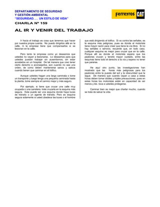 DEPARTAMENTO DE SEGURIDAD
Y GESTIÓN AMBIENTAL
“SEGURIDAD. . . UN ESTILO DE VIDA”
C
CH
HA
AR
RL
LA
A N
Nº
º 1
15
59
9
A
AL
L I
IR
R Y
Y V
VE
EN
NI
IR
R D
DE
EL
L T
TR
RA
AB
BA
AJ
JO
O
Ir hacia el trabajo es cosa que tenemos que hacer
por nuestra propia cuenta. No puedo dirigirlos allá en la
calle, ni la empresa tiene que compensarlos si se
lesionan en la calle.
Pero tanto la empresa como yo deseamos que
ustedes no vayan a lesionarse. Lo deseamos para que
ustedes puedan trabajar sin ausentismos, sin estar
acostados en un hospital. De tal manera que creo tener
cierto derecho a aconsejarlos, aún cuando no sea una
orden, de como deben mantenerse sanos y salvos
cuando tienen que caminar en el tráfico.
Aunque ustedes hagan una larga caminata o tome
un transporte y luego tenga una pequeña caminada hasta
la planta, tome siempre el camino mejor y más seguro.
Por ejemplo, si tiene que cruzar una calle muy
ocupada o una carretera, trate cruzarla en la esquina más
segura. Esta puede ser una esquina donde haya luces
de tránsito o un agente de tránsito. Pero es esquina
segura solamente si usted obedece las luces o el hombre
que está dirigiendo el tráfico. Si va contra las señales, es
la esquina más peligrosa, pues es donde el motorista
tiene mayor razón para creer que tiene la vía libre. Si no
hay señales o servicio, recuerde que, en todo caso,
cualquier esquina es mejor para cruzar que en la calle.
Porque allí es donde el motorista espera que los
peatones crucen y tendrá mayor cuidado, entre las
esquinas tiene todo el derecho a la vía y espera no tener
que pararse.
He aquí otro punto, las investigaciones han
mostrado que las horas más peligrosas para los
peatones entre la puesta del sol y la obscuridad que la
sigue. De manera que cuando vayan a casa a estas
horas deben tomar dobles y triples precauciones, pues en
estas horas los motoristas están en capacidad de ver
menos y les toca a ustedes protegerse.
Caminar bien es mejor que charlar mucho, cuando
se trata de salvar la vida.
 