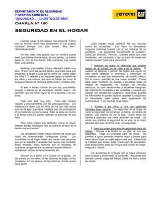 DEPARTAMENTO DE SEGURIDAD
Y GESTIÓN AMBIENTAL
“SEGURIDAD. . . UN ESTILO DE VIDA”
C
CH
HA
AR
RL
LA
A N
Nº
º 1
16
60
0
S
SE
EG
GU
UR
RI
ID
DA
AD
D E
EN
N E
EL
L H
HO
OG
GA
AR
R
Cuantas veces al día alguien nos pregunta: “Cómo
está su familia? Sería muy satisfactorio si uno pudiera
contestar siempre, con toda verdad: “Muy bien”,
“Maravillosamente”.
No hay nada más grande que un hombre pueda
pedir que el tener buena salud, él y su familia. La buena
salud es uno de los bienes más preciados que puede
tener una persona.
No tengo que repetirlo porque ustedes lo saben muy
bien. Si son como las demás gentes, la primera cosa que
preguntan al llegar a casa por la noche es: “cómo están
los niños?” Y ustedes y sus esposas vigilan el apetito de
los niños y sus colores, les tocan la frente, les miran la
lengua los llenan de remedios contra esto y contra lo otro.
Si leen o tienen noticias de que hay poliomielitis,
viruelas o fiebres en el vecindario, sienten temor. No
permiten que los niños vayan al río a bañarse o al cine
solos.
Todo esto está muy bien. Todo esto merece
respeto y reconocimiento por las preocupaciones. Los
médicos nos dicen que los niños de hoy son más sanos
que los de ayer, que estos cuidados han ido prolongando
el promedio de la vida humana. Esto se debe en mucho
a la forma como los padres atienden el bienestar de sus
hijos.
Pero como andan sus defensas contra el mayor
asesino el peor invalidador que se cuela en el seno de la
familia: los accidentes?
Los accidentes matan mayor número de niños que
todas las enfermedades contagiosas juntas, Los
accidentes en el hogar matan dos veces más personas
que en la industria y lesionan tres veces más cantidad.
Estas muertes, estas lesiones son el resultado de
incendios, ahogamientos, accidentes automovilísticos
resbalones, caídas, envenenamientos, etc.
Ocurren en el baño, en la cocina, en el garaje, en
las aceras, en las calles, en las canchas de juego, en las
carreteras, en los paseos, en las piscinas, donde quiera
haya gente.
¿Qué pueden hacer ustedes? No hay vacunas
contra los accidentes. Los niños no demuestran
ningunos síntomas cuando van a ser víctimas de un
accidente. Los accidentes “simplemente se suceden”.
Como por diversión. Pero no. Ustedes saben que esos
accidentes son causados y hay un poco de cosas que
ustedes pueden hacer para prevenirlos.
1. Apliquen las reglas de seguridad que ustedes
siguen en el trabajo, en la casa y en la familia. Si
ustedes se detienen a pensar, las reglas que siguen en
esta planta respecto a incendios y prevención de
accidentes, no son sino meramente de sentido común.
Por lo mismo, servirán en sus casas también. Cosas
tales como mantener los pasillos y escaleras libres de
riesgos de tropezones; no recargar los circuitos
eléctricos; no usar herramientas o escaleras inseguras;
dar tratamiento inmediato a las cortaditas y raspaduras;
señalar con claridad las sustancias venenosas; guardar
los inflamables en partes seguras; respetar la maquinaria
en movimiento (esto quiere decir igualmente los
automóviles). Y así muchas otras cosas.
2. Enseñe a los niños a vivir con seguridad
dándoles buen ejemplo. La seguridad en el hogar es
como la seguridad en el trabajo; un hábito, un estado de
espíritu, una manera de ver la vida. Como todos los
hábitos y actitudes, sus niños aprenden de usted. Un
adulto que practica la seguridad en su vida, es la mejor
garantía para que los niños vivan con seguridad.
3. Haga su propio programa de seguridad fuera del
trabajo. Interese a la familia en un plan de vivir con
seguridad. Haga un concurso para los niños. De
premios a quien presente mejores ideas y planes para
hacer de su hogar un lugar seguro para vivir. Léase todo
el material que pueda sobre prevención de accidentes.
Esté alerta contra todos los riesgos que rodean su hogar,
antiguos o nuevos.
Los accidentes en el hogar son la mayor amenaza
para la salud y el bienestar de su familia. Recuerde esto
siempre cuando salga del trabajo, todos los días y todas
las tardes.
 