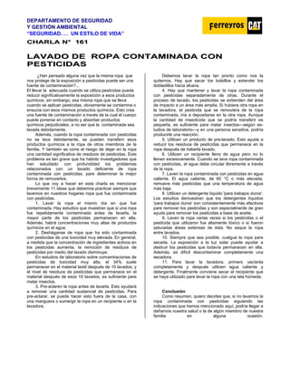DEPARTAMENTO DE SEGURIDAD
Y GESTIÓN AMBIENTAL
“SEGURIDAD. . . UN ESTILO DE VIDA”
C
CH
HA
AR
RL
LA
A N
N°
° 1
16
61
1
L
LA
AV
VA
AD
DO
O D
DE
E R
RO
OP
PA
A C
CO
ON
NT
TA
AM
MI
IN
NA
AD
DA
A C
CO
ON
N
P
PE
ES
ST
TI
IC
CI
ID
DA
AS
S
¿Han pensado alguna vez que la misma ropa que
nos protege de la exposición a pesticidas puede ser una
fuente de contaminación?...
El llevar la adecuada cuando se utiliza pesticidas puede
reducir significativamente la exposición a esos productos
químicos, sin embargo, esa misma ropa que se lleva
cuando se aplican pesticidas, obviamente se contamina o
ensucia con esos mismos productos químicos. Esto crea
una fuente de contaminación a través de la cual el cuerpo
puede ponerse en contacto y absorber productos
químicos perjudiciales, a no ser que la contaminada sea
lavada debidamente.
Además, cuando la ropa contaminada con pesticidas
no se lava debidamente, se pueden transferir esos
productos químicos a la ropa de otros miembros de la
familia. Y también se corre el riesgo de dejar en la ropa
una cantidad significativa de residuos de pesticidas. Este
problema es tan grave que ha habido investigadores que
han estudiado con profundidad los problemas
relacionados con un lavado deficiente de ropa
contaminada con pesticidas, pare determinar la mejor
forma de removerlos.
Lo que voy a hacer en esta charla es mencionar
brevemente 11 ideas que debemos practicar siempre que
lavemos en nuestros hogares ropa que fue contaminada
con pesticidas.
1. Lavar la ropa el mismo día en que fue
contaminada. Hay estudios que muestran que si una ropa
fue repetidamente contaminada antes de lavarla, la
mayor parte de los pesticidas permanecen en ella.
Además, habrá concentraciones muy altas de productos
químicos en el agua.
2. Desháganse de ropa que ha sido contaminada
con pesticidas de una toxicidad muy elevada. En general,
a medida que la concentración de ingredientes activos en
los pesticidas aumenta, la remoción de residuos de
pesticidas por medio del lavado disminuye.
En estudios de laboratorio sobre concentraciones de
pesticidas de toxicidad muy alta, el 34% suele
permanecer en el material textil después de 10 lavados; y
el nivel de residuos de pesticidas que permanece en el
material después de esos 10 lavados, es suficiente pare
matar insectos.
3. Pre-aclaren la ropa antes de lavarla. Esto ayudará
a remover una cantidad sustancial de pesticidas. Para
pre-aclarar, se puede hacer esto fuera de la casa, con
una manguera o sumergir la ropa en un recipiente o en la
lavadora.
Debemos lavar la ropa tan pronto como nos la
quitemos. Hay que sacar los bolsillos y extender los
dobladillos hacia afuera.
4. Hay que mantener y lavar la ropa contaminada
con pesticidas separadamente de otras. Durante el
proceso de lavado, los pesticidas se extienden del área
de impacto a un área más amplia. Si hubiera otra ropa en
la lavadora, el pesticida que se removiera de la ropa
contaminada, iría a depositarse en la otra ropa. Aunque
la cantidad de insecticida que se podría transferir es
pequeña, es suficiente para matar insectos—según es-
tudios de laboratorio—y en una persona sensitiva, podría
producirle una reacción.
5. Utilicen un producto de pre-lavado. Esto ayuda a
reducir los residuos de pesticidas que permanece en la
ropa después de haberla lavado.
6. Utilicen un recipiente lleno de agua pero no lo
llenen excesivamente. Cuando se lava ropa contaminada
con pesticidas, el agua debe circular libremente a través
de la ropa.
7. Laven la ropa contaminada con pesticidas en agua
caliente. El agua caliente, de 60 °C o más elevada,
remueve más pesticidas que una temperatura de agua
más baja.
8. Utilicen un detergente líquido 'para trabajos duros'.
Los estudios demuestran que los detergentes líquidos
'para trabajos duros' son consistentemente más efectivos
pare remover los pesticidas y son especialmente de gran
ayuda pare remover los pesticidas a base de aceite.
9. Laven la ropa varias veces si los pesticidas o el
pesticida que utilizaron fue altamente tóxico o si fueron
saturadas áreas extensas de ésta. No seque la ropa
entre lavados.
10. Siempre que sea posible, cuelgue la ropa pare
secarla. La exposición a la luz solar puede ayudar a
destruir los pesticidas que todavía permanecen en ella.
Además, es difícil descontaminar completamente una
secadora.
11. Para lavar la lavadora, primero vacíenla
completamente y después utilicen agua caliente y
detergente. Finalmente conviene secar el recipiente que
se haya utilizado pare lavar la ropa con una tela húmeda.
Conclusión
Como resumen, quiero decirles que, si no lavamos la
ropa contaminada con pesticidas siguiendo las
indicaciones que hemos mencionado aquí, podría llegar a
dañarnos nuestra salud o la de algún miembro de nuestra
familia en alguna ocasión.
 
