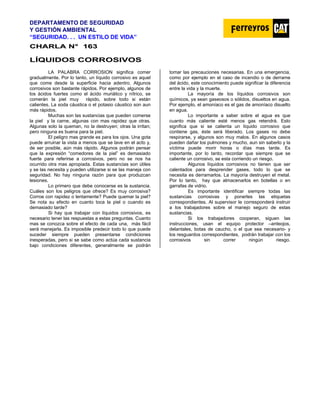 DEPARTAMENTO DE SEGURIDAD
Y GESTIÓN AMBIENTAL
“SEGURIDAD. . . UN ESTILO DE VIDA”
C
CH
HA
AR
RL
LA
A N
N°
° 1
16
63
3
LÍQUIDOS CORROSIVOS
LA PALABRA CORROSION significa comer
gradualmente. Por lo tanto, un líquido corrosivo es aquel
que come desde la superficie hacia adentro. Algunos
corrosivos son bastante rápidos. Por ejemplo, algunos de
los ácidos fuertes como el ácido muriático y nítrico, se
comerán la piel muy rápido, sobre todo si están
calientes. La soda cáustica o el potasio cáustico son aun
más rápidos.
Muchas son las sustancias que pueden comerse
la piel y la carne, algunas con mas rapidez que otras.
Algunas solo la queman, no la destruyen; otras la irritan;
pero ninguna es buena para la piel.
El peligro mas grande es para los ojos. Una gota
puede arruinar la vista a menos que se lave en el acto y,
de ser posible, aún más rápido. Algunos podrán pensar
que la expresión “comedores de la piel” es demasiado
fuerte para referirse a corrosivos, pero no se nos ha
ocurrido otra mas apropiada. Estas sustancias son útiles
y se las necesita y pueden utilizarse si se las maneja con
seguridad. No hay ninguna razón para que produzcan
lesiones.
Lo primero que debe conocerse es la sustancia.
Cuáles son los peligros que ofrece? Es muy corrosiva?
Corroe con rapidez o lentamente? Puede quemar la piel?
Se nota su efecto en cuanto toca la piel o cuando es
demasiado tarde?
Si hay que trabajar con líquidos corrosivos, es
necesario tener las respuestas a estas preguntas. Cuanto
mas se conozca sobre el efecto de cada una, más fácil
será manejarla. Es imposible predecir todo lo que puede
suceder siempre pueden presentarse condiciones
inesperadas, pero si se sabe como actúa cada sustancia
bajo condiciones diferentes, generalmente se podrán
tomar las precauciones necesarias. En una emergencia,
como por ejemplo en el caso de incendio o de derrame
del ácido, este conocimiento puede significar la diferencia
entre la vida y la muerte.
La mayoría de los líquidos corrosivos son
químicos, ya sean gaseosos o sólidos, disueltos en agua.
Por ejemplo, el amoníaco es el gas de amoníaco disuelto
en agua.
Lo importante a saber sobre el agua es que
cuanto más caliente esté menos gas retendrá. Esto
significa que si se calienta un líquido corrosivo que
contiene gas, éste será liberado. Los gases no debe
respirarse, y algunos son muy malos. En algunos casos
pueden dañar los pulmones y mucho, aun sin saberlo y la
víctima puede morir horas o días mas tarde. Es
importante, por lo tanto, recordar que siempre que se
caliente un corrosivo, se esta corriendo un riesgo.
Algunos líquidos corrosivos no tienen que ser
calentados para desprender gases, todo lo que se
necesita es derramarlos. La mayoría destruyen el metal.
Por lo tanto, hay que almacenarlos en botellas o en
garrafas de vidrio.
Es importante identificar siempre todas las
sustancias corrosivas y ponerles las etiquetas
correspondientes. Al supervisor le corresponderá instruir
a los trabajadores sobre el manejo seguro de estas
sustancias.
Si los trabajadores cooperan, siguen las
instrucciones, usan el equipo protector –anteojos,
delantales, botas de caucho, o el que sea necesario- y
los resguardos correspondientes, podrán trabajar con los
corrosivos sin correr ningún riesgo.
 