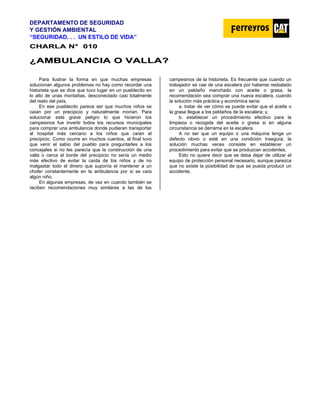DEPARTAMENTO DE SEGURIDAD
Y GESTIÓN AMBIENTAL
“SEGURIDAD. . . UN ESTILO DE VIDA”
C
CH
HA
AR
RL
LA
A N
N°
° 0
01
10
0
¿
¿A
AM
MB
BU
UL
LA
AN
NC
CI
IA
A O
O V
VA
AL
LL
LA
A?
?
Para ilustrar la forma en que muchas empresas
solucionan algunos problemas no hay como recordar una
historieta que se dice que tuvo lugar en un pueblecito en
lo alto de unas montañas, desconectado casi totalmente
del resto del país.
En ese pueblecito parece ser que muchos niños se
caían por un precipicio y naturalmente morían. Para
solucionar este grave peligro lo que hicieron los
campesinos fue invertir todos los recursos municipales
para comprar una ambulancia donde pudieran transportar
al hospital más cercano a los niños que caían al
precipicio. Como ocurre en muchos cuentos, al final tuvo
que venir el sabio del pueblo para preguntarles a los
concejales si no les parecía que la construcción de una
valla o cerca al borde del precipicio no sería un medio
más efectivo de evitar la caída de los niños y de no
malgastar todo el dinero que suponía el mantener a un
chofer constantemente en la ambulancia por si se caía
algún niño.
En algunas empresas, de vez en cuando también se
reciben recomendaciones muy similares a las de los
campesinos de la historieta. Es frecuente que cuando un
trabajador se cae de una escalera por haberse resbalado
en un peldaño manchado con aceite o grasa, la
recomendación sea comprar una nueva escalera, cuando
la solución más práctica y económica sería:
a. tratar de ver cómo se puede evitar que el aceite o
la grasa llegue a los peldaños de la escalera; y,
b. establecer un procedimiento efectivo para la
limpieza o recogida del aceite o grasa si en alguna
circunstancia se derrama en la escalera.
A no ser que un equipo o una máquina tenga un
defecto obvio o esté en una condición insegura, la
solución muchas veces consiste en establecer un
procedimiento para evitar que se produzcan accidentes.
Esto no quiere decir que se deba dejar de utilizar el
equipo de protección personal necesario, aunque parezca
que no existe la posibilidad de que se pueda producir un
accidente.
 