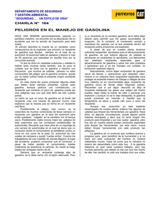 DEPARTAMENTO DE SEGURIDAD
Y GESTIÓN AMBIENTAL
“SEGURIDAD. . . UN ESTILO DE VIDA”
C
CH
HA
AR
RL
LA
A N
N°
° 1
16
64
4
PELIGROS EN EL MANEJO DE GASOLINA
HACE UNA SEMANA aproximadamente, ojeando un
periódico matutino, me encontré con la descripción de un
accidente que me ha servido de inspiración para esta
charla.
El artículo describía la muerte de un vendedor como
consecuencia de la explosión que provocó un recipiente
de gasolina que llevaba siempre en el baúl de su
automóvil. El automóvil saltó en pedazos y lesiono a mas
de 50 personas que paseaban en aquella hora por la
concurrida avenida.
Yo les he dicho en repetidas ocasiones y ustedes lo
habrán leído muchas veces también, que es poco el
cuidado que se tiene con la gasolina y observo con
frecuencia que muchos de ustedes parecen no estar
convencidos del peligro que la gasolina encierra, quizás
por no haber sufrido hasta el presente ningún accidente
importante.
En esta charla les quiero presentar algunas ideas
que deben tener siempre presentes cuando usen
gasolina. Aunque parezca una contradicción, un
recipiente que contiene un poco de gasolina puede ser
mas peligroso que uno que este lleno las tres cuartas
partes.
La razón es que un poco de gasolina en el fondo del
recipiente crea una mezcla de gas-aire mucho mas
explosiva que la mezcla que se forma en un recipiente
casi lleno.
Posiblemente el peligro mas común, es la
costumbre de muchos conductores de llevar siempre un
recipiente con gasolina en el baúl del automóvil para
evitar quedarse “colgado” en la carretera con el tanque
vacío. Posiblemente nadie conoce mejor los peligros de
esta costumbre que los corredores profesionales de
automóviles. Recuerdo que hace años leí un reportaje de
una carrera de automóviles en el cual se decía que un
conductor perdió el conocimiento al estrellarse contra un
muro en una curva de la pista. EL automóvil dio tres
vueltas de campana y quedó “ruedas arriba”. Cuando los
trabajadores de una cuadrilla de rescate llegaron al lugar
del accidente, pudieron comprobar que el conductor, a
pesar de haber perdido el conocimiento, trataba
inútilmente de abandonar el vehículo. Su miedo al fuego
estaba tan arraigado dentro de el!…
Siempre que un recipiente contenga algo de
gasolina, se lo debe cerrar con el tapón adecuado. Pero
si un recipiente ya no contiene gasolina, se lo debe dejar
abierto para permitir que los gases acumulados se
evaporen. De lo contrario, al mantenerlo cerrado y
mezclarse los vapores con el aire existente dentro del
recipiente podría producirse una explosión.
A pesar de que en nuestra planta tenemos
suficiente recipientes aprobados para el almacenamiento
de gasolina, sé que todavía algunos de ustedes la
almacenan en recipientes no aprobados. Los fabricantes
han diseñado recipientes especiales para el
almacenamiento de gasolina y estos han sido probados
y garantizan que si se los manejan con cuidado, no
producirán explosión alguna.
Naturalmente, nunca dejen recipientes de gasolina
cerca de llamas u operaciones que despidan calor.
Incluso si un máquina tiene resguardos especiales para
proteger al ambiente exterior de chispas o ráfagas de aire
muy caliente no es recomendable dejar recipiente de
gasolina cerca de donde estas máquinas operan.
Recuerden que si por algún descuido se deja al
recipiente destapado los gases que salgan del mismo
pueden viajar hasta la fuente de calor y provocar una
explosión y aunque no se lo deja destapado, la gasolina
puede aumentar en volumen a medida que la
temperatura se eleva y puede salir poco a poco del
recipiente.
Aunque esa costumbre ya esta bastante
desarraigada de nuestra planta, todavía hay algunos de
ustedes que limpian las herramientas con gasolina. Hace
años, en algunas circunstancias, quizás alguien podrá
haberse disculpado y decir que no tenía ningún otro
producto para limpiarlas y por eso usaba gasolina, pero
hoy día en nuestra planta existen productos especiales
para limpiar las herramientas; por esta razón, nunca
deben limpiar herramientas con este producto tan
peligroso.
La gasolina es un producto que conlleva avance y
progreso para gran beneficio de la humanidad y si no
fuera por esta civilización del hombre no hubiera
adelantado mucho, hasta tal punto que la industria no
estaría tan desarrollada como esta hoy. A la gasolina
debemos en gran parte nuestros trabajos, pero hay
muchas personas que debido al mal uso que han hecho
de ella, han perdido no solo sus trabajos sino sus vidas.
 
