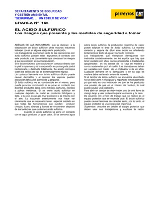 DEPARTAMENTO DE SEGURIDAD
Y GESTIÓN AMBIENTAL
“SEGURIDAD. . . UN ESTILO DE VIDA”
C
CH
HA
AR
RL
LA
A N
N°
° 1
16
65
5
EL ÁCIDO SULFÚRICO
L
Lo
os
s r
ri
ie
es
sg
go
os
s q
qu
ue
e p
pr
re
es
se
en
nt
ta
a y
y l
la
as
s m
me
ed
di
id
da
as
s d
de
e s
se
eg
gu
ur
ri
id
da
ad
d a
a t
to
om
ma
ar
r
ADEMAS DE LAS INDUSTRIAS que se dedican a la
elaboración de ácido sulfúrico otras muchas industrias
trabajan con él en alguna etapa de la producción.
Los trabajadores que toman parte de las operaciones con
ácido sulfúrico pueden estar expuestos al contacto con
este producto y es conveniente que conozcan los riesgos
a que se exponen en su manipulación.
Si el ácido sulfúrico puro se pone en contacto directo con
la piel la quemará y si la exposición es prolongada podrá
carbonizarla y destruirla totalmente. Su acción corrosiva
sobre los tejidos del ojo es extremadamente rápida.
Un contacto frecuente con ácido sulfúrico diluido puede
causar dermatitis y al respirar los vapores pueden
ocasionar daño a los pulmones y garganta.
El ácido sulfúrico no es combustible en sí mismo, pero
puede provocar combustión si se pone en contacto con
distintos productos tales como nitratos, carburos, cloratos
y polvos metálicos. Si se vierte ácido sulfúrico en
cualquier depósito de metal se producirá hidrógeno y
éste, a su vez, es un gas muy explosivo si se mezcla con
el aire. Lo expuesto anteriormente nos hace ver
claramente que es necesario tener especial cuidado en
que todas las herramientas que pueden producir
chispas, luces abiertas y llamas se encuentren alejadas
de los tambores que contienen ácido sulfúrico.
Cuando el ácido sulfúrico se pone en contacto
con el agua produce un gran calor. Si se derrama agua
sobre ácido sulfúrico, la producción repentina de vapor
puede salpicar el área de ácido sulfúrico. La manera
correcta y segura de diluir este ácido es añadiendo
lentamente el ácido al agua y nunca lo contrario.
Los trabajadores que manipulan damajuanas son
instruidos cuidadosamente, se les explica que hay que
tener cuidado con ellas, nunca arrastrarlas o trasladarlas
apoyándolas en los bordes de la caja de madera y
nunca sostenerlas por el cuello. Las damajuanas deben
ser vaciadas por medio de un inclinador o de un sifon.
Cualquier derrame en la damajuana o en su caja de
madera debe ser lavado antes de moverla.
Si el tambor de ácido sulfúrico se encuentra abombado
no se debe abrir ni manipular y reportarlo inmediatamente
ya que esto es una indicación de que se ha producido
una presión de gas en el interior del tambor, lo cual
puede causar una explosión.
Para abrir un tambor se debe hacer uso de una llave de
mango largo y usar protección para las manos y la cara.
De acuerdo con el tipo de trabajo que se realice es el
equipo protector que se necesita usar. El ácido sulfúrico
puede causar lesiones de caracter serio, por lo tanto, el
equipo protector es una necesidad imperiosa.
Supervisor: describa en detalle el equipo protector que
deben usar sus trabajadores y explique la razón.
 
