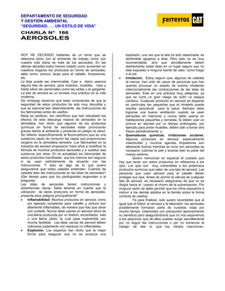 DEPARTAMENTO DE SEGURIDAD
Y GESTIÓN AMBIENTAL
“SEGURIDAD. . . UN ESTILO DE VIDA”
C
CH
HA
AR
RL
LA
A N
N°
° 1
16
66
6
A
AE
ER
RO
OS
SO
OL
LE
ES
S
HOY HE DECIDIDO hablarles de un tema que se
relaciona tanto con el ambiente de trabajo como con
nuestra vida diaria se trata de los aerosoles. En las
últimas décadas todos hemos notado como aumentan en
nuestros hogares los productos en forma de aerosoles,
tales como: pintura, lacas para el cabello, limpiadores,
etc.
La lista puede ser interminable. Casi a diario usamos
alguna lata de aerosol, para insectos, muebles, ropa y
hasta sitios tan personales como las axilas y la garganta.
La lata de aerosol es un envase muy práctico en la vida
moderna.
Sin embargo tenemos que estar conscientes de que la
seguridad de estos productos ha sido muy discutida y
que es esencial leer detenidamente las instrucciones de
los fabricantes antes de usarlos.
Nada es perfecto, los científicos que han estudiado los
efectos de esta descarga masiva de aerosoles en la
atmósfera, han dicho que algunos de los productos
químicos en forma de aerosoles están provocando
graves daños al ambiente y poniendo en peligro la salud.
Se refieren específicamente al fluorocarbono que es una
sustancia capaz de consumir las capas que proporcionan
oxígeno en la atmósfera terrestre. Los fabricantes en la
industria del aerosol empezaron hace años a modificar la
fórmula de muchos productos aerosoles y a sustituir esa
sustancia por otras. En la actualidad los fabricantes de
estos productos manifiestan que los mismos son seguros
si se usan estrictamente de acuerdo con las
instrucciones. Y esto es algo de lo que quiero
asegurarme que todos ustedes entienden. Cuántos de
ustedes leen las instrucciones en las latas de aerosoles?
(Dar tiempo para que los participantes respondan a la
pregunta)
Las latas de aerosoles tienen instrucciones y
advertencias claras. Debe tenerse en cuenta que la
utilización de estos productos en forma de aerosoles,
presenta esos peligros principalmente”
• Inflamabilidad. Muchos productos en aerosol, como
por ejemplo rociadores para cabello y pintura son
altamente inflamables, de manera que hay que obrar
con cuidado. Nunca debe usarse un aerosol cerca de
una llama producida por un fósforo, encendedor, vela
o una llama piloto, la cual pasa inadvertida con
mucha facilidad. Las latas vacías de aerosol deben
colocarse justamente con residuos no inflamables.
• Explosión. Los expertos han dicho que la mejor
forma para asegurar que no se produce una
explosión, una vez que la lata ha sido desechada, es
abriéndole agujeros a ésta. Pero esto no es muy
recomendable, sino que sencillamente deben
deshecharse estas latas en un lugar seguro que no
este expuesto a ninguna fuente de calor, como fuego
o el sol;
• Inhalación. Estoy seguro que, algunos de ustedes
al menos, han oído de casos de personas que han
querido provocar un estado de euforia inhalando
intencionalmente las contracciones de las latas de
aerosoles. Esta en una práctica muy peligrosa, ya
que se corre un gran riesgo de sufrir un ataque
cardiaco. Cualquier producto en aerosol se dispersa
en partículas tan pequeñas que el inhalarlo puede
resultar perjudicial para la salud. Siempre debe
lograrse una buena ventilación cuando se usan
aerosoles en interiores y nunca debe usarse en
habitaciones pequeñas y cerradas. Si deben usar un
pintura en aerosol por un tiempo prolongado, por
ejemplo para pintar muebles, deben salir a tomar aire
fresco periódicamente; y,
• Quemaduras químicas; irritaciones oculares.
Algunos productos en aerosol, especialmente
insecticidas y muchos agentes limpiadores son
altamente tóxicos mientras se rocía con aerosoles es
necesario cubrirse la piel y lavarse bien la parte del
cuerpo externa.
Quiero mencionar en especial el cuidado que
hay que tener con estos productos en referencia a los
ojos. Los ojos son muy vulnerables a los poderosos
productos químicos que salen de una lata de aerosol. Las
personas que usan aerosol para el cabello deben
proteger sus ojos. Antes de oprimir la válvula de cualquier
lata de aerosol, es necesario asegurarse de que no se
dirigía hacia el cuerpo el chorro de la pulverización. Por
ninguna razón se debe permitir que los niños pequeños e
instruir a los demás adultos en la familia sobre la forma
correcta de usarlos.
Ya para finalizar, solo quiero recordarles que al
igual que el fútbol, la cerveza y la televisión, los aerosoles
posiblemente formaran parte de nuestras vidas por
mucho tiempo. Usémoslos con precaución aprovechando
su beneficio pero asegurándonos que no nos exponemos
a los perjuicios que de ellos pueden surgir sencillamente
por no seguir las instrucciones o por no tomarnos el
trabajo de leer lo que los rótulos mencionan.
 