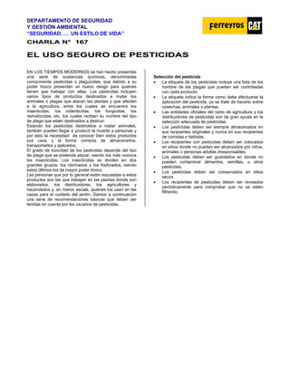 DEPARTAMENTO DE SEGURIDAD
Y GESTIÓN AMBIENTAL
“SEGURIDAD. . . UN ESTILO DE VIDA”
C
CH
HA
AR
RL
LA
A N
N°
° 1
16
67
7
E
EL
L U
US
SO
O S
SE
EG
GU
UR
RO
O D
DE
E P
PE
ES
ST
TI
IC
CI
ID
DA
AS
S
EN LOS TIEMPOS MODERNOS se han hecho presentes
una serie de sustancias químicas, denominadas
comúnmente pesticidas o plaguicidas, que debido a su
poder tóxico presentan un nuevo riesgo para quienes
tienen que trabajar con ellas. Los pesticidas incluyen
varios tipos de productos destinados a matar los
animales o plagas que atacan las plantas y que afectan
a la agricultura, entre los cuales se encuentra los
insecticidas, los rodenticidas, los fungicidas, los
nematocidas, etc. los cuales reciben su nombre del tipo
de plaga que estén destinados a destruir:
Estando los pesticidas destinados a matar animales,
también pueden llegar a producir la muerte a personas y
por esto la necesidad de conocer bien estos productos
sus usos y la forma correcta de almacenarlos,
transportarlos y aplicarlos.
El grado de toxicidad de los pesticidas depende del tipo
de plaga que se pretenda atacar, siendo los más nocivos
los insecticidas. Los insecticidas se dividen en dos
grandes grupos: los clorinados y los fosforados, siendo
estos últimos los de mayor poder tóxico.
Las personas que por lo general están expuestas a estos
productos son las que trabajan en las plantas donde son
elaborados, los distribuidores, los agricultores y
hacendados y, en menor escala, quienes los usan en las
casas para el cuidado del jardín. Damos a continuación
una serie de recomendaciones básicas que deben ser
tenidas en cuenta por los usuarios de pesticidas.
Selección del pesticida
• La etiqueta de los pesticidas incluye una lista de los
nombre de las plagas que pueden ser controladas
con cada producto.
• La etiqueta indica la forma como debe efectuarse la
aplicación del pesticida, ya se trate de hacerlo sobre
cosechas, animales o plantas.
• Las entidades oficiales del ramo de agricultura y los
distribuidores de pesticidas son de gran ayuda en la
selección adecuada de pesticidas.
• Los pesticidas deben ser siempre almacenados en
sus recipientes originales y nunca en sus recipientes
de comidas o bebidas.
• Los recipientes con pesticidas deben ser colocados
en sitios donde no puedan ser alcanzados por niños,
animales o personas adultas irresponsables.
• Los pesticidas deben ser guardados en donde no
pueden contaminar alimentos, semillas, u otros
pesticidas.
• Los pesticidas deben ser conservados en sitios
secos
• Los recipientes de pesticidas deben ser revisados
periódicamente para comprobar que no se estén
filtrando.
 