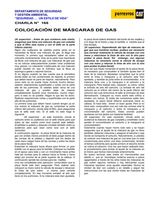 DEPARTAMENTO DE SEGURIDAD
Y GESTIÓN AMBIENTAL
“SEGURIDAD. . . UN ESTILO DE VIDA”
C
CH
HA
AR
RL
LA
A N
N°
° 1
16
68
8
C
CO
OL
LO
OC
CA
AC
CI
IÓ
ÓN
N D
DE
E M
MÁ
ÁS
SC
CA
AR
RA
AS
S D
DE
E G
GA
AS
S
(Al supervisor : Antes de que comience esta charla,
asegúrese que tiene una máscara de gas con ustedes
y que el filtro esta nuevo y con el sello en la parte
inferior intacto).
Algún día cualquiera de ustedes podría verse en la
necesidad de llevar una máscara de gas. Si llega ese
momento, lo primero que necesitaran saber es como
colocarla correctamente. Esto es la parte mas importante
de llevar una máscara de gas. Las máscaras de gas que
no se colocan adecuadamente pueden crear problemas
muy graves. La colocación inadecuada de una máscara
puede resultar en que el individuo que la lleva se
exponga a gases o vapores tóxicos.
Si en alguna ocasión se dan cuenta que la atmósfera
donde están se han contaminado de repente, lo primero
que deben hacer es parar de respirar, naturalmente. Pero
como esto no se puede hacer durante mucho tiempo,
realicen respiraciones superficiales y cortas con la parte
alta de los pulmones. Si ustedes están cerca de una
máscara de gas y pueden dejar de respirar
completamente durante unos momentos, mucho mejor,
pero si esto no es posible. Hagan lo que les he dicho:
Realicen respiraciones cortas y superficiales con la parte
alta de los pulmones.
La primera cosa que deben hacer cuando tengan ya en
sus manos la máscara de gas es comprobar la parte
inferior del cartucho, donde esta el filtro, para asegurarse
que el sello está roto. Si el sello no está haga lo
siguiente:
(Al supervisor : en este momento, circule el
cartucho entre su audiencia con el sello intacto para que
todos se den cuenta como luce cuando está sellado.
Enséñeles a quitarlo y después circúlelo también entre su
audiencia para que vean como luce con el sello
removido)
A continuación agarren la pieza facial de la máscara de
gas con ambas manos poniendo el dedo pulgar dentro de
las correas de la cabeza y dejando que los dedos de
cada mano caigan fuera de las correas y sobre los lados
de la pieza facial.
Extiendan la máscara hacia afuera para formar un gran
bolsillo con el apoyo para la barbilla. Coloquen su barbilla
en el apoyo para esta y con un movimiento hacia arriba
hale las correas para la cabeza hacia la frente y hacia
abajo por encima de la parte superior de la cabeza. A
continuación apriete las correas para las mejillas.
Una vez completada esta operación, comprueben que la
pieza facial este bien asegurada. Para realizar esto
coloquen su mano sobre la válvula de escape o retuerzan
la línea de aire sobre si misma para cerrarla
completamente. En ese momento exhalen el aire que
tiene en los pulmones. Si la máscara esta bien ajustada,
la pieza facial baterá alrededor del borde de las mejillas y
a lo largo de la frente y bajo la barbilla, a medida que el
aire escapa.
(Al supervisor: Dependiendo del tipo de máscara de
gas que sus hombres reciban, pudiera ser necesario
que cerraran solamente la válvula de escape con una
mano y retorcieran la línea de aire con la otra para
probar la pieza facial. Sin embargo, con algunas
máscaras es necesario cerrar la válvula de escape
con una mano y retorcer la línea de aire con la otra
para probar la pieza facial).
Una vez que hayan comprado el ajuste de la pieza facial,
es necesario que comprueben si también ajusta bien el
resto de la máscara. Necesitan comprobar que la junta
entre la línea o manguera y el cartucho esta bien
apretado, y también la junta entre el cronometrador, si la
máscara tiene una, y la manguera o el cartucho y la
manrguera. Para realizar esto, coloquen su mano sobre
la entrada de aire del cartucho. La entrada de aire del
cartucho es el orificio del centro de la parte inferior del
cartucho del cual removimos el sello al primcipio de esta
demostración. Coloquen su mano sobre este orificio e
inhalen con fuerza. Si todas las conexiones están bien
ajustadas, la pieza facial debería acercarse hacia su
cabeza. Si hace esto, tienen un buen ajuste. Pero si no
hace esto, comprueben una vez más las uniones ente la
manguera y el cartucho o entre la manguera y el
cronometrador del cartucho. Estas uniones pueden
apretarse con los dedos con bastante facilidad.
(Al supervisor: En este momento, circule entre su
audiencia la máscara de gas completa y enséñeles como
apretar el cronometrador al cartucho y la manguera al
cronometrador)
Solamente cuando hayan hecho todo esto y se hayan
asegurado que el ajuste de la máscara de gas no tiene
pérdidas, deberían colocarse y asegurar el estuche o caja
donde se transporta el cartucho. Naturalmente, si ustedes
se colocan una máscara de gas en una área que no está
contaminada para entrar una área contaminada, tendrán
el tiempo suficiente para ajustar primero el estuche donde
se coloca el cartucho. Una vez que hayan realizado esto,
el procedimiento para probar el ajuste de la máscara es
el mismo que hemos mencionado anteriormente.
No quiero terminar esta charla sin mencionarles que
debido a que la tecnología moderna avanza a pasos
agigantados a través de los años todas las máscaras de
gas sufren algunos cambios y hay fabricantes cuyas
máscaras requieren unos ajustes especiales. Nunca se
olviden de leer con cuidado y en detalle y seguir las
instrucciones con las que vienen todas las máscaras de
gas.
 