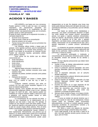 DEPARTAMENTO DE SEGURIDAD
Y GESTIÓN AMBIENTAL
“SEGURIDAD. . . UN ESTILO DE VIDA”
C
CH
HA
AR
RL
LA
A N
N°
° 1
16
69
9
A
AC
CI
ID
DO
OS
S Y
Y B
BA
AS
SE
ES
S
LOS ACIDOS y sus bases son muy corrosivos.
Pueden quemar o irritar la piel, los ojos y el aparato
respiratorio. Las exposiciones pequeñas son
generalmente reversibles y su cicatrización es casi
siempre normal. Las exposiciones serias, por el contrario,
pueden causar un daño permanente.
El grado de daño causado por la exposición de ácidos y
sus bases depende de:
• Duración de la exposición
• Clase de ácido o base de su concentración
• Area de contacto con el cuerpo
• Tiempo transcurrido antes de que se suministren los
primeros auxilios
Las industrias utilizan ácidos y bases para el
grabado, como agentes químicos, para la neutralización
de aguas residuales y en muchos otros procesos. Los
ácidos y sus bases se encuentran en diversas formas.
Pueden ser soluciones liquidas, granulados sólidos,
polvos, gases y vapores.
Unos pocos de los ácidos que se utilizan
comúnmente son:
• Acido hidroclórico
• Acido hidrofluorico
• Acido nítrico
• Acido fosfórico
• Acido sulfúrico
Algunas bases comunes o cáusticos son:
• Hidróxido de sólido, tambien conocido como soda
cáustica o lejía
• Hidróxido de potasio, también conocido como potasa
cáustica
• Hidróxido de amoníaco
Cuando trabajen con ácidos o bases deben
tener muy en cuenta lo que les voy a decir a
continuación:
Cualquier material corrosivo que entre en
contacto con sus ojos puede causarles ceguera si no
lavan el material rápidamente .
Algunos vapores, como aquellos del ácido nítrico, son
especialmente peligrosos debido a que no son solubles
en agua. En razón de esto , esto vapores pueden ser
inhalados sin ninguna irritación visible y obvia de la nariz
o garganta. Los vapores pueden causar un daño
permanente de los pulmones.
La concentración de una solución de ácido o
base es muy importante en la determinación de lo
peligroso que ese ácido o base sea. Por ejemplo, el
vinagre es una solución suave del ácido acético. Como
tal, puede ser ingerido o se puede poner en contacto con
la piel sin causar ningún efecto adverso. Pero el ácido
acético concentrado puede producir quemaduras graves.
Los ácidos generalmente causan irritación o
dolor rápidamente. Generalmente, una persona que se
expone a un ácido puede darse cuenta de su exposición
casi inmediatamente y lavarlo. Sin embargo, el ácido
hidrofluórico en bajas concentraciones puede pasar
desapercibido en la piel. No obstante unas horas mas
tarde puede efectuar destrucción del tejido de la piel –con
quemaduras dolorosas y muy profundas, que son difíciles
de cicatrizar.
Las bases se sienten como resbaladizas o
jabonosas. Las bases concentradas disuelven el tejido
con tanta rapidez que pueden producir quemaduras
graves. Los gases y vapores cáusticos concentrados,
como los vapores de amoniaco, pueden producir daños
graves en la superficie de la piel, ojos, y aparato
respiratorio. Las bases secas, como polvos y granulados
sólidos, reaccionaran con la humedad de los ojos, piel y
aparato respiratorio y pueden producir quemaduras
graves.
La inhalación de grandes cantidades de vapores
ácidos o básicos puede producir una gran destrucción del
tejido de los pulmones, edema pulmonar (fluido en los
pulmones) o incluso la muerte.
La exposición prolongada o moderada a
concentraciones de sustancias corrosivas puede resultar
en dermatitis, erosión del esmalte de los dientes y
bronquitis.
He aquí algunas precauciones que deben tener
también en cuenta:
• Ventilar el área de trabajo adecuadamente cuando
trabajen con productos químicos.
• Llevar la protección personal apropiada –tal como
guantes, delantales, gafas de seguridad y máscaras
faciales.
• Usar el respirador adecuado, con el cartucho
también adecuado.
• Limpiar rápidamente cualquier derrame para prevenir
que sea confundido con agua
• Llevar el aparato de respiración adecuado y la ropa
también adecuado cuando haya que limpiar
derrames grandes
• Guardar los ácidos en un lugar separado de las
bases, disolventes y otros materiales técnicos.
• Saber las reacciones que ocurrirán cuando las
sustancias sean mezcladas, para evitar una
explosión o el escape de gases tóxicos.
• Siempre añadir el ácido al agua –no el agua al ácido.
El agua que se añade al ácido puede calentarse y
salpicar.
Y nunca se olviden de adonde tendrían que ir
para buscar ayuda en caso de una emergencia. Incluso
cuando todos los controles están funcionando
adecuadamente y se tiene un cuidado especial, pueden
producirse accidentes. El conocimiento correcto y la
acción rápida pueden salvarles la vida.
Por último y como una especie de resumen,
quiero que siempre tengan presente estas cinco ideas:
1. Como regla general, si les cae ácido o base en la
piel o los ojos, lávenlos durante quince minutos con
agua, pero sin frotar.
 