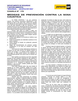 DEPARTAMENTO DE SEGURIDAD
Y GESTIÓN AMBIENTAL
“SEGURIDAD. . . UN ESTILO DE VIDA”
C
CH
HA
AR
RL
LA
A N
N°
° 1
17
70
0
M
ME
ED
DI
ID
DA
AS
S D
DE
E P
PR
RE
EV
VE
EN
NC
CI
IÓ
ÓN
N C
CO
ON
NT
TR
RA
A L
LA
A S
SO
OS
SA
A
C
CA
AU
US
ST
TI
IC
CA
A
LA SOSA CAUSTICA * es una sustancia
caliente, que produce quemadura rápidamente y que
destruye la piel si cae sobre ésta. Incluso las mezclas
muy diluidas de esta sustancia pueden producir irritación
si la piel esta expuesta a ella con frecuencia. Y en
cualquier forma es muy perjudicial para los ojos. El polvo
de la sosa cáustica seca y la neblina de esta sustancia en
forma líquida presentan situaciones de peligro.
Aunque este tema se presta a darle una
extensión mucho más amplia de la que podemos darle en
esta charla de 5 minutos, vamos a condensar en 4 ideas
lo que tenemos que hacer para poder trabajar siempre
con seguridad con sosa cáustica
1. Prevenir que salpique, se convierta en neblina o que
levante polvo.
2. Evitar la acumulación de materiales causticos en los
pisos y equipos.
3. Llevar siempre el equipo de protección personal
recomendado.
4. Seguir los procedimientos de primeros auxilios
establecidos si se entra en contacto con esta
sustancia.
Una causa de muchas salpicaduras cáusticas es
el hecho de que este químico se caliente cuando se
mezcla con el agua. Y si usamos mucho cáustico con
poca agua. El calor puede producir una explosión lo
suficientemente grande como para enviar al cáustico por
los aires.
Esto significa que tenemos que tener seguridad
absoluta de que cualquier recipiente en que vayamos a
poner sosa cáustica está perfectamente limpio y seco
antes de introducirla en él. Incluso la misma operación de
introducirla en el recipiente la debemos de realizar
despacio y con el mayor cuidado posible para evitar
derrames y salpicaduras.
Para evitar levantar polvo, hay que romper el
material en el mismo recipiente, debajo de la tapa,
golpeándolo con un martillo o manteniendo los pedazos
cáusticos cubiertos con una arpillera mientras se los
agita. Nunca hay que barrer con una escoba o escobón el
polvo cáustico, sino que hay que utilizar para ello una
manguera, y realizar esta limpieza cuando haya poca
gente en el área adyacente.
Siempre que haya operaciones de moldura,
todos los pisos , paredes, y máquinas deben ser lavadas
diariamente. Lo mejor para realizar esta limpieza es una
utilización de agua caliente . Los derrames líquidos de
cáustico pueden endurecerse en el aparato, secarse y
luego caerse. Para prevenir esto, tenemos que lavar el
líquido caustico lo antes posible.
Cuando trabajemos con sosa cáustica,
debemos llevar overalls de algodón con mangas largas y
mantener las mangas en el exterior de los guantes y los
bajos de los pantalones por encima de las botas de
caucho. También es una buena idea llevar un delantal de
caucho. Y no se olviden nunca de ponerse las gafas de
protección. Si valoran en algo sus ojos, como todos los
valoramos, claro, no merece la pena de que corramos el
riesgo de trabajar ni siquiera una sola vez con sosa
cáustica sin protegernos la vista. Hay personas que
perdieron su visión para siempre debido a que trabajaron
una o más veces con sosa cáustica sin protegerse los
ojos. Y tan importante como la protección visual es la
protección respiratoria. Los respiradores no realizan la
función para lo que fueron fabricados cuando están en el
ropero o armario, cuando deberían estar protegiéndoles a
ustedes.
Y si algún día, por alguna razón, su cuerpo entra
en contacto con sosa cáustica, el mejor tratamiento es
agua, agua y más agua. Despréndase de la ropa
contaminada lo antes posible, vayan a la ducha
rápidamente y empiecen a limpiarse con agua durante
30 minutos por lo menos. Hagan esto en primer lugar y
no acorten ese tiempo. Esto es mucho más importante
que el tratar de conseguir un ácido para neutralizar la
sosa.
Cualquier clase de material cáustico, no importa
lo diluido que este, y que entra en los ojos debe ser
lavado con agua durante media hora también. La mejor
forma de limpiar la sosa cáustica de los ojos es
lavándolos con agua. Nunca se pongan ninguna crema,
medicamento o gotas para los ojos, a pesar de que se lo
diga y de un compañero que dice que sabe mucho de
eso. Los medicamentos solo deben ser tomados o
aplicados por prescripción médica. Y el tratar de
neutralizar la sosa cáustica con ácido puede dañar más
los ojos, en lugar de ayudar a solucionar la situación.
Como les he dicho antes y les repito una vez más, la
menor solución es lavarse con cantidades abundantes de
agua.
*La sosa cáustica o hidróxido de sodio es un
sólido blanco, delicuesente, muy soluble en el agua, que
funde a 320 grados centígrados. Es una base fuerte,
análoga a la potasa, aunque menos acústica que ella, y
obra sobre los ácidos para dar sales de sodio y sobre los
ésteres para saponificarlos
Y una vez que se han lavado con agua el tiempo
suficiente, entonces es cuando deber ir lo mas
rápidamente posible a la sala de emergencia o
enfermería. Si ha habido un daño a la piel, será tratada
como quemadura ordinaria de calor. El personal médico
puede hacer eso mucho mejor que cualquiera de
nosotros.
Como les he dicho antes de empezar esta
charla, si tuviéramos más tiempo podríamos dar detalles
mas específicos sobre la forma de transportar o maneja
sosa cáustica. Cada operación requiere métodos y
procedimientos diferentes, por esto se cubre en más
detalles durante el entrenamiento de cada trabajo
individual.
 
