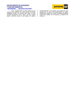 DEPARTAMENTO DE SEGURIDAD
Y GESTIÓN AMBIENTAL
“SEGURIDAD. . . UN ESTILO DE VIDA”
Como ustedes saben. La sosa cáustica es una
sustancia que utilizamos en nuestra planta en grandes
cantidades porque es esencial para llevar a cabo
nuestras operaciones, pero a pesar de esto, todavía
siguen ocurriendo casos en que alguien se expone
innecesariamente a los peligros que presenta la sosa
cáustica por no seguir los procedimientos de trabajo
establecidos. Espero que ahora en adelante tengamos
mucho más cuidado en el transporte y manejo de la
sustancia.
 