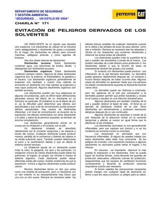 DEPARTAMENTO DE SEGURIDAD
Y GESTIÓN AMBIENTAL
“SEGURIDAD. . . UN ESTILO DE VIDA”
C
CH
HA
AR
RL
LA
A N
N°
° 1
17
71
1
E
EV
VI
IT
TA
AC
CI
IÓ
ÓN
N D
DE
E P
PE
EL
LI
IG
GR
RO
OS
S D
DE
ER
RI
IV
VA
AD
DO
OS
S D
DE
E L
LO
OS
S
S
SO
OL
LV
VE
EN
NT
TE
ES
S
UN DISOLVENTE es un líquido que disuelve
otra sustancia. Los disolventes se utilizan en la industria
como adelgazadores y disolventes de grasa y suciedad.
En el hogar, los disolventes se utilizan para remover
manchas, adelgazar pinturas, y como agentes de
limpieza.
Hay dos clases básicas de disolventes:
Disolventes acuosos. Estos disolventes
contienen agua. Las soluciones de ácidos, álcalis y
detergentes son disolventes acuosos.
Disolventes orgánicos. Estos disolventes
contienen siempre carbón. Algunos de estos disolventes
orgánicos son: la acetona, el tricloroetileno, la gasolina y
el tolueno. Los disolventes orgánicos generalmente se
evaporan con facilidad; y cuanto mas caliente se
encuentre un disolvente con mas rapidez se evaporara y
mas vapor producirá. Algunos disolventes orgánicos son
también acuosos.
Los disolventes pueden ser muy peligrosos en
algunas circunstancias, pero es difícil hacer afirmaciones
generales acerca del efecto de un disolvente en un
individuo en particular. El problema no es el efecto de por
sí, es la dificultad para determinar que efectos son
perjudiciales y que nivel de concentración puede producir
efectos perjudiciales. Hay cientos de disolventes
diferentes: y el nivel de concentración, la duración de la
exposición, los efectos combinados con otros disolventes
y la edad, y salud de la persona expuesta, es también de
enorme consideración.
Los disolventes generalmente entran en el
cuerpo por la inhalación o el contacto con la piel.
Un disolvente inhalado es absorbido
rápidamente por la corriente sanguínea y se esparce a
través del cuerpo. Cualquier disolvente puede producir
mareos, pérdida de la conciencia y dolores de cabeza si
se inhala suficiente vapor. También pueden deteriorarse
el juicio y la coordinación debido a que se afecta el
sistema central nervioso.
La inhalación aguda de un disolvente puede
irritar la nariz, la garganta, los ojos y los pulmones. La
inhalación crónica de ciertos disolventes puede dañar los
pulmones, el hígado, la sangre, los riñones e incluso el
sistema digestivo. Cada disolvente puede atacar
diferentes partes del cuerpo. Existen evidencias de que la
exposición crónica a algunos disolventes puede producir
cáncer.
Muchos disolventes tienen un olor que actúa
como una medida de precaución, pero un disolvente con
un olor irritante no es necesariamente mas tóxico que
uno con un olor suave. Siempre es necesario saber los
efectos tóxicos posibles de cualquier disolvente cuando
se lo utiliza y las señales de aviso de esos efectos, como
olor e irritación. Siempre es necesario leer las etiquetas o
rótulos en los recipientes que contienen disolventes y
observar los avisos antes de utilizarlos.
Los disolventes pueden irritar la superficie de la
piel o pueden ser absorbidos a través de la misma. Los
aceites naturales de a piel ofrecen poca protección a los
disolventes debido a que la función de estos es
precisamente disolver las grasas y los aceites.
El contacto con disolventes puede producir una
inflamación de la piel llamada dermatitis. La dermatitis
puede aparecer rápidamente después de un contacto o
mucho tiempo después de haber ocurrido este. Algunos
casos de dermatitis no aparecen hasta que una persona
ha estado constantemente expuesta al disolvente durante
varios años.
La dermatitis puede ser dolorosa e incómoda:
pero las rajaduras de la piel que acompañan a la
dermatitis pueden permitir que entren bacterias y viruses
en el cuerpo y resulten en una infección bacterial seria.
Algunos disolventes son también irritantes de la
piel y pueden destruir el tejido de ésta. El fenol es un
ejemplo de disolvente irritante de la piel. Otros
disolventes son sensitizadores y producen reacciones
alérgicas después de un uso continuado.
Algunos disolventes se absorben a través de la
piel. Después de la absorción entran en la corriente
sanguínea y afectan al cuerpo en igual forma que la
afectarían al ser inhalados.
Los disolventes clorinados no son generalmente
inflamables, pero sus vapores son tóxicos y si se los
recalienta se aumenta mucho su toxicidad.
Los disolventes no clorinados son con
frecuencia inflamables. Si alguno de ustedes trabaja con
estos disolventes debe estar muy consciente de los
peligros de incendio. Una exposición excesiva a algunos
disolventes no clorinados puede dañar el hígado y los
riñones.
En resumen , es importante disminuir lo más
posible la exposición a los disolventes. Esto se puede
lograr de muchas formas, como llevando los guantes de
protección adecuados, utilizando cremas de protección,
asegurándose que los equipos de ventilación funcionan
correctamente y llevando la protección personal
respiratoria cuando sea necesaria.
Si toman ustedes las precauciones necesarias
podrán trabajar con cualquier clase de disolvente sin
temor a que les vaya a producir un peligro para su salud.
 