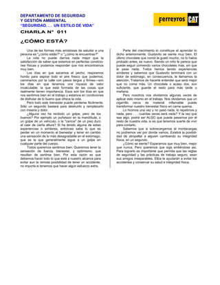 DEPARTAMENTO DE SEGURIDAD
Y GESTIÓN AMBIENTAL
“SEGURIDAD. . . UN ESTILO DE VIDA”
C
CH
HA
AR
RL
LA
A N
N°
° 0
01
11
1
¿CÓMO ESTÁ?
Una de las formas más amistosas de saludar a una
persona es "¿cómo estás?" o "¿cómo te encuentras?"
La vida no puede darnos nada mejor que la
satisfacción de saber que estamos en perfectas condicio-
nes físicas y podamos responder que nos encontramos
muy bien.
Los días en que sacamos el pecho, respiramos
hondo para aspirar todo el aire fresco que podemos,
caminamos por la calle con pasos largos y firmes—son
los días en que tenemos una riqueza de valor
incalculable, la que está formada de las cosas que
realmente tienen importancia. Esos son los días en que
nos sentimos bien en el trabajo y estamos en condiciones
de disfrutar de lo bueno que ofrece la vida.
Pero todo este bienestar puede perderse fácilmente.
Sólo un segundo bastará para destruirlo y remplazarlo
con miseria y dolor.
¿Alguna vez ha recibido un golpe, pero de los
buenos? Por ejemplo un puñetazo en la mandíbula, o
un golpe de un vehículo, o la "caricia" de un piso duro
al caer de cierta altura? Si ha tenido alguna de estas
experiencias o similares, entonces sabe lo que es
perder en un momento el bienestar y tener en cambio
una sensación de lo más desagradable en el estómago,
que es la que generalmente sigue a un golpe en
cualquier parte del cuerpo.
Todos queremos sentimos bien. Queremos tener la
sensación de fuerza, bienestar, y optimismo, que
resultan de sentirse bien. Por esta razón es que
debemos hacer todo lo que está a nuestro alcance para
evitar aun la remota posibilidad de tener un accidente,
no importa si tenemos que hacer algún esfuerzo extra.
Parte del crecimiento lo constituye el aprender lo
dicho anteriormente. Gustavito se siente muy bien. El
último chocolate que comió le gustó mucho, no lo había
probado antes, es nuevo. Siendo un niño le parece que
puede seguir comiendo varios chocolates más, sin que
le pase nada. Todos hemos tenido experiencias
similares y sabemos que Gustavito terminará con un
dolor de estómago, en consecuencia, le llamamos la
atención. Tratamos de hacerle entender que será mejor
que no coma más. Un chocolate o acaso dos, son
suficiente, que guarde el resto para más tarde o
mañana.
Pero nosotros nos olvidamos algunas veces de
aplicar esto mismo en el trabajo. Nos olvidamos que un
cigarrillo cerca de material inflamable puede
transformar nuestro bienestar físico en carne quema.
Lo hicimos una vez y no pasó nada, lo repetimos y
nada, pero . . . cuantas veces será nada? Y la vez que
sea algo, podrá ser ALGO que puede pesarnos por el
resto de nuestra vida, si es que tenemos suerte de vivir
para contarlo.
Sabemos que si sobrecargamos el montacargas
no podremos ver por donde vamos. Existirá la posibili-
dad de atropellar a alguien cambiando su integridad
física, en un segundo.
¿Cómo se siente? Esperamos que muy bien, mejor
que nunca. Pero queremos que siga sintiéndose así.
Para lograrlo es importante que permita que las reglas
de seguridad y las prácticas de trabajo seguro, sean
sus amigos inseparables. Ellos le ayudarán a evitar los
accidentes y conservar su salud e integridad física.
 