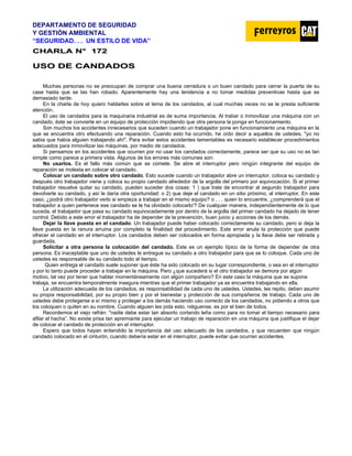 DEPARTAMENTO DE SEGURIDAD
Y GESTIÓN AMBIENTAL
“SEGURIDAD. . . UN ESTILO DE VIDA”
C
CH
HA
AR
RL
LA
A N
N°
° 1
17
72
2
U
US
SO
O D
DE
E C
CA
AN
ND
DA
AD
DO
OS
S
Muchas personas no se preocupan de comprar una buena cerradura o un buen candado para cerrar la puerta de su
case hasta que se las han robado. Aparentemente hay una tendencia a no tomar medidas preventivas hasta que es
demasiado tarde.
En la charla de hoy quiero hablarles sobre el tema de los candados, al cual muchas veces no se le presta suficiente
atención.
El uso de candados para la maquinaria industrial es de suma importancia. Al trabar o inmovilizar una máquina con un
candado, éste se convierte en un equipo de protección impidiendo que otra persona la ponga en funcionamiento.
Son muchos los accidentes innecesarios que suceden cuando un trabajador pone en funcionamiento una máquina en la
que se encuentra otro efectuando una reparación. Cuando esto ha ocurrido, he oído decir a aquellos de ustedes, "yo no
sabia que había alguien trabajando ahí". Para evitar estos accidentes lamentables es necesario establecer procedimientos
adecuados para inmovilizar las máquinas, por medio de candados.
Si pensamos en los accidentes que ocurren por no usar los candados correctamente, parece ser que su uso no es tan
simple como parece a primera vista. Algunos de los errores más comunes son:
No usarlos. Es el fallo más común que se comete. Se abre el interruptor pero ningún integrante del equipo de
reparación se molesta en colocar el candado.
Colocar un candado sobre otro candado. Esto sucede cuando un trabajador abre un interruptor, coloca su candado y
después otro trabajador viene y coloca su propio candado alrededor de la argolla del primero por equivocación. Si el primer
trabajador resuelve quitar su candado, pueden suceder dos cosas: 1 ) que trate de encontrar al segundo trabajador para
devolverle su candado, y así le daría otra oportunidad: o 2) que deje el candado en un sitio próximo, al interruptor. En este
caso, ¿podrá otro trabajador verlo si empieza a trabajar en el mismo equipo? o . . . quien lo encuentre, ¿comprenderá que el
trabajador a quien pertenece ese candado se le ha olvidado colocarlo'? De cualquier manera, independientemente de lo que
suceda, el trabajador que pasa su candado equivocadamente por dentro de la argolla del primer candado ha dejado de tener
control. Debido a este error el trabajador ha de depender de la prevención, buen juicio y acciones de los demás.
Dejar la llave puesta en el candado. Un trabajador puede haber colocado correctamente su candado, pero si deja la
llave puesta en la ranura arruina por completo la finalidad del procedimiento. Este error anula la protección que puede
ofrecer el candado en el interruptor. Los candados deben ser colocados en forma apropiada y la llave debe ser retirada y
guardada.
Solicitar a otra persona la colocación del candado. Este es un ejemplo típico de la forma de depender de otra
persona. Es inaceptable que uno de ustedes le entregue su candado a otro trabajador para que se lo coloque. Cada uno de
ustedes es responsable de su candado todo el tiempo.
Quien entrega el candado suele suponer que éste ha sido colocado en su lugar correspondiente, o sea en el interruptor
y por lo tanto puede proceder a trabajar en la máquina. Pero ¿que sucederá si el otro trabajador se demora por algún
motivo, tal vez por tener que hablar momentáneamente con algún compañero? En este caso la máquina que se supone
trabaja, se encuentra temporalmente insegura mientras que el primer trabajador ya se encuentra trabajando en ella.
La utilización adecuada de los candados, es responsabilidad de cada uno de ustedes. Ustedes, les repito, deben asumir
su propia responsabilidad, por su propio bien y por el bienestar y protección de sus compañeros de trabajo. Cada uno de
ustedes debe protegerse a sí mismo y proteger a los demás haciendo uso correcto de los candados, no pidiendo a otros que
los coloquen o quiten en su nombre. Cuando alguien les pida esto, niéguense, es por el bien de todos.
Recordemos el viejo refrán: "nadie debe estar tan absorto cortando leña como para no tomar el tiempo necesario para
afilar el hacha”. No existe prisa tan apremiante para ejecutar un trabajo de reparación en una máquina que justifique el dejar
de colocar el candado de protección en el interruptor.
Espero que todos hayan entendido la importancia del uso adecuado de los candados, y que recuerden que ningún
candado colocado en el cinturón, cuando debería estar en el interruptor, puede evitar que ocurran accidentes.
 