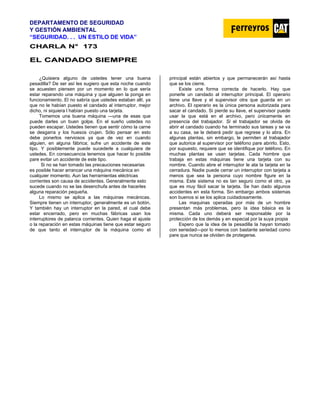 DEPARTAMENTO DE SEGURIDAD
Y GESTIÓN AMBIENTAL
“SEGURIDAD. . . UN ESTILO DE VIDA”
C
CH
HA
AR
RL
LA
A N
N°
° 1
17
73
3
E
EL
L C
CA
AN
ND
DA
AD
DO
O S
SI
IE
EM
MP
PR
RE
E
¿Quisiera alguno de ustedes tener una buena
pesadilla? De ser así les sugiero que esta noche cuando
se acuesten piensen por un momento en lo que sería
estar reparando una máquina y que alguien la ponga en
funcionamiento. El no sabría que ustedes estaban allí, ya
que no le habían puesto el candado al interruptor, mejor
dicho, ni siquiera l habían puesto una tarjeta.
Tomemos una buena máquina —una de esas que
puede darles un buen golpe. En el sueño ustedes no
pueden escapar. Ustedes tienen que sentir cómo la carne
se desgarra y los huesos crujen. Sólo pensar en esto
debe ponerlos nerviosos ya que de vez en cuando
alguien, en alguna fábrica; sufre un accidente de este
tipo. Y posiblemente puede sucederle a cualquiera de
ustedes. En consecuencia tenemos que hacer lo posible
pare evitar un accidente de este tipo.
Si no se han tomado las precauciones necesarias
es posible hacer arrancar una máquina mecánica en
cualquier momento. Aun las herramientas eléctricas
corrientes son causa de accidentes. Generalmente esto
sucede cuando no se las desenchufa antes de hacerles
alguna reparación pequeña.
Lo mismo se aplica a las máquinas mecánicas.
Siempre tienen un interruptor, generalmente es un botón.
Y también hay un interruptor en la pared, el cual debe
estar encerrado, pero en muchas fábricas usan los
interruptores de palanca corrientes. Quien haga el ajuste
o la reparación en estas máquinas tiene que estar seguro
de que tanto el interruptor de la máquina como el
principal están abiertos y que permanecerán así hasta
que se los cierre.
Existe una forma correcta de hacerlo. Hay que
ponerle un candado al interruptor principal. El operario
tiene una llave y el supervisor otra que guarda en un
archivo. El operario es la única persona autorizada para
sacar el candado. Si pierde su llave, el supervisor puede
usar la que está en el archivo, pero únicamente en
presencia del trabajador. Si el trabajador se olvida de
abrir el candado cuando ha terminado sus tareas y se va
a su casa, se le deberá pedir que regrese y lo abra. En
algunas plantas, sin embargo, le permiten al trabajador
que autorice al supervisor por teléfono pare abrirlo. Esto,
por supuesto, requiere que se identifique por teléfono. En
muchas plantas se usan tarjetas. Cada hombre que
trabaja en estas máquinas tiene una tarjeta con su
nombre. Cuando abre el interruptor le ata la tarjeta en la
cerradura. Nadie puede cerrar un interruptor con tarjeta a
menos que sea la persona cuyo nombre figure en la
misma. Este sistema no es tan seguro como el otro, ya
que es muy fácil sacar la tarjeta. Se han dado algunos
accidentes en esta forma. Sin embargo ambos sistemas
son buenos si se los aplica cuidadosamente.
Las maquinas operadas por más de un hombre
presentan más problemas, pero la idea básica es la
misma. Cada uno deberá ser responsable por la
protección de los demás y en especial por la suya propia
Espero que la idea de la pesadilla la hayan tomado
con seriedad—por lo menos con bastante seriedad como
pare que nunca se olviden de protegerse.
 