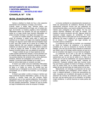 DEPARTAMENTO DE SEGURIDAD
Y GESTIÓN AMBIENTAL
“SEGURIDAD. . . UN ESTILO DE VIDA”
C
CH
HA
AR
RL
LA
A N
N°
° 1
17
74
4
S
SO
OL
LD
DA
AD
DU
UR
RA
AS
S
Vamos a dedicar la charla de hoy a dos aspectos
importantes de la soldadura: el fuego y los humos.
Cuando vayan a soldar algo, siempre tienen que
inspeccionar cuidadosamente el lugar, por si hubiera pe-
ligro, de incendio. La madera, papeles y otros materiales
inflamables deben ser sacados. No hay que empezar a
soldar en un lugar donde haya líquidos inflamables, sin
antes consultar conmigo o con algún otro supervisor.
Los pisos de madera deben ser limpiados muy bien
antes de empezar a soldar sobre ellos y habrá que
cubrirlos con un metal o con algún otro material resistente
al fuego. En algunos casos hasta será aconsejable mojar
el piso, pero ésta puede ser la causa de un peligro de
choque eléctrico del cual deberán protegerse si están
soldando con electricidad; en este caso deberán conectar
a tierra el equipo de soldar. Si tienen que soldar en
lugares húmedos deben usar una plataforma aisladora.
Tengan cuidado de que no haya rajaduras en las
cuales puedan penetrar las chispas y nunca permitan que
el material caliente caiga en los pozos de las máquinas.
Las puertas abiertas, las ventanas rotas y otras aberturas
similares, deberán ser protegidas con cortinas de
asbesto. La escoria puede resbalar por el suelo, por lo
tanto la cortina debe estar en contacto con éste.
Si tienen que soldar cerca de materiales inflamables
hay que tener a mano un extintor de incendio, un balde
de agua o un balde con arena. Es posible que sea
necesario que un trabajador se encuentre a una distancia
conveniente con un extintor de incendio, a fin de apagar
las chispas.
Si tienen que soldar o cortar un tanque o tambor que
haya contenido líquidos inflamables o gases, no hay que
empezar a hacerlo hasta que las pruebas hayan
demostrado que no hay vapores peligrosos. Nunca estén
satisfechos cuando les digan que el tanque o el tambor
ha sido probado previamente . Insistan en que la prueba
se haga inmediatamente antes de empezar a trabajar.
La buena ventilación es absolutamente necesaria en
todas las operaciones de soldadura. Muchas de estas
operaciones producen humos que son peligrosos en
concentraciones altas y una buena ventilación es el mejor
método para protegerse de este peligro. No hay que
colocar biombos alrededor del lugar de trabajo, que
impidan la buena circulación del aire. Algunas veces es
necesario instalar equipos de ventilación. Si tienen
alguna duda sobre lo adecuada que es la ventilación, pre-
gúntenme. No vayan a soldar en un espacio pequeño o
en un tanque o en cualquier otro lugar cerrado, sin
consultar sobre la ventilación.
La protección de la vista es también una necesidad
en todos los trabajos de soldadura y la protección
completa de la cara es necesaria en muchos de estos
trabajos. Una vez que se les haya indicado la protección
que deben usar en el trabajo úsenla siempre ya que es lo
que se considera más seguro y lo que más los protegerá.
La protección de la cara y los ojos es necesaria
muchas veces cuando los soldadores realizan otras
operaciones que no son las de soldar en sí. Este es el
motivo por el cual los soldadores con equipos eléctricos
necesitan, además de la careta regular, anteojos de
protección. Cualquier soldador sabe que muchas veces
hay que limpiar y golpear el metal en el trabajo y mientras
esto se puede hacer con la careta levantada existe el
peligro de que las partículas de metal entren en los ojos.
Básicamente, sin embargo, la protección de los ojos
ha sido diseñada pare protegerlos contra chispas, es-
coria, y material derretido, y contra las quemaduras por
calor, causadas por la radiación del equipo de soldar. Si
observan las normas de protección para la cara y para
los ojos, que les damos aquí en la compañía, no tendrán
ningún problema, ni sufrirán lesiones en estas partes del
cuerpo.
 