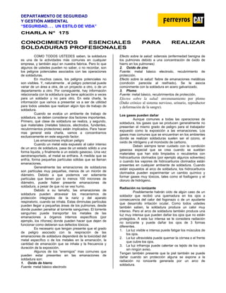 DEPARTAMENTO DE SEGURIDAD
Y GESTIÓN AMBIENTAL
“SEGURIDAD. . . UN ESTILO DE VIDA”
C
CH
HA
AR
RL
LA
A N
N°
° 1
17
75
5
CONOCIMIENTOS ESENCIALES PARA REALIZAR
SOLDADURAS PROFESIONALES
COMO TODOS USTEDES saben, la soldadura
es una de la actividades más comunes en cualquier
empresa, y también aquí en nuestra fabrica. Pero lo que
algunos de ustedes pueden no saber, o no recordar, son
los peligros potenciales asociados con las operaciones
de soldaduras.
En muchos casos, los peligros potenciales no
son visibles. Y, naturalmente , el peligro potencial puede
variar de un área a otra, de un proyecto a otro, o de un
departamento a otro. Por consiguiente, hay información
relacionada con la soldadura que tiene aplicación a veces
para un soldador y no para otro. En esta charla, la
información que vamos a presentar va a ser de utilidad
para todos ustedes que realizan algún tipo de trabajo de
soldadura.
Cuando se evalúa un ambiente de trabajo de
soldadura, se deben considerar dos factores importantes.
Primero, qué clase de soldadura se realiza, y segundo,
que materiales (metales básicos, electrodos, fundentes,
recubrimientos protectores) están implicados. Para hacer
mas general esta charla, vamos a concentrarnos
exclusivamente en este segundo factor.
Las emanaciones implican peligro
Cuando un metal esta expuesto al calor intenso
de un arco de soldadura, pasa de un estado sólido a una
forma liquida, y finalmente a un estado gaseoso. Una vez
aerotransportado, el metal se enfriara. A medida que se
enfría, forma pequeñas partículas sólidas que se llaman
emanaciones.
Generalmente las emanaciones de soldaduras
son partículas muy pequeñas, menos de un micrón de
diámetro. Debido a que podemos ver solamente
partículas que tienen por lo menos 100 micrones de
diámetro, puede haber presente emanaciones de
soldadura, a pesar de que no se vea humo.
Debido a su tamaño, las emanaciones de
soldadura pueden atravesar los mecanismos de
protección integrados de la nariz y del aparato
respiratorio, cuando se inhala. Estas diminutas partículas
pueden llegar a pequeñas áreas de los pulmones, desde
donde pueden penetrar al torrente sanguíneo. El torrente
sanguíneo puede transportar los metales de las
emanaciones a órganos internos específicos (por
ejemplo, los riñones) donde pueden hacer que dejen de
funcionar como debieran sus defectos tóxicos.
Es necesario que tengan presente que el grado
de peligro asociado con la respiración de las
emanaciones de soldadura dependerá de la toxicidad del
metal específico o de los metales en la emanación, la
cantidad de emanación que se inhala y la frecuencia y
duración de la exposición.
Algunos de los “enemigos” mas comunes que
pueden estar presentes en las emanaciones de
soldadura son:
1. Oxido de hierro
Fuente: metal básico electrodo
Efecto sobre la salud: siderosis (enfermedad benigna de
los pulmones debido a una concentración de óxido de
hierro en los pulmones)
2. Oxido de zinc
Fuente: metal básico electrodo, recubrimiento de
protección.
Efecto sobre la salud: fiebre de emanaciones metálicas
(condición parecida al resfriado). Se le asocia
comúnmente con la soldadura en acero galvanizado.
3. Plomo
Fuente: metal básico, recubrimientos de protección.
Efectos sobre la salud: envenenamiento por plomo
(Daño crónico al sistema nervioso, urinario, reproductor
y deformación de la sangre).
Los gases pueden dañar
Aunque comunes a todas las operaciones de
soldadura, los gases que se producen generalmente no
presentan el mismo grado de peligro para el trabajador
expuesto como la exposición a las emanaciones. Los
gases mas comunes que se encuentran en los ambientes
donde se realizan soldaduras suelen ser el ozono, el
oxido de nitrógeno y el monóxido de carbono.
Deben siempre tener cuidado con la condición
gaseosa especial que se crea cuando se sueldan
materiales que han sido limpiados o recubiertos con
hidrocarburos clorinados (por ejemplo algunos solventes)
o cuando los vapores de hidrocarburos clorinados están
presentes en cualquier ambiente de soldadura. Cuando
están expuestos al arco de soldadura, los hidrocarburos
clorinados pueden experimentar un cambio químico y
formar gases muy tóxicos, tales como el fosfogeno y el
cloruro de hidrógeno.
Radiación no ionizante
Posiblemente habrán oído de algún caso de un
soldador que recibió una quemadura en los ojos a
consecuencia del calor del fogonazo o de un ayudante
que desarrollo irritación ocular. Como todos ustedes
también saben, la soldadura produce un calor muy
intenso. Pero el arco de soldadura también produce una
luz muy intensa que pueden dañar los ojos que no están
protegidos. A esta luz intensa se le considera radiación
no ionizante y puede dañar los ojos de 3 formas
diferentes.
1. La luz visible e intensa puede fatigar los músculos de
los ojos.
2. La luz ultravioleta puede quemar la córnea o el frente
que cubre los ojos.
3. La luz infrarroja puede calentar os tejido de los ojos
sin ningún aviso.
Tengan también presente que la piel también se puede
dañar cuando sin protección alguna se expone a la
radiación no ionizante generada por un arco de
soldadura.
 