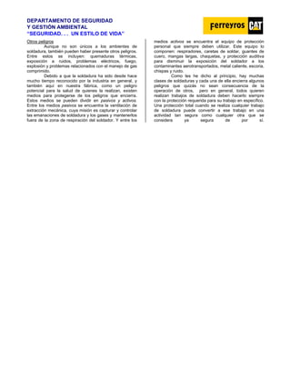 DEPARTAMENTO DE SEGURIDAD
Y GESTIÓN AMBIENTAL
“SEGURIDAD. . . UN ESTILO DE VIDA”
Otros peligros
Aunque no son únicos a los ambientes de
soldadura, también pueden haber presente otros peligros.
Entre estos se incluyen: quemaduras térmicas,
exposición a ruidos, problemas eléctricos, fuego,
explosión y problemas relacionados con el manejo de gas
comprimido.
Debido a que la soldadura ha sido desde hace
mucho tiempo reconocido por la industria en general, y
también aquí en nuestra fábrica, como un peligro
potencial para la salud de quienes la realizan, existen
medios para protegerse de los peligros que encierra.
Estos medios se pueden dividir en pasivos y activos.
Entre los medios pasivos se encuentra la ventilación de
extracción mecánica, cuya misión es capturar y controlar
las emanaciones de soldadura y los gases y mantenerlos
fuera de la zona de respiración del soldador. Y entre los
medios activos se encuentra el equipo de protección
personal que siempre deben utilizar. Este equipo lo
componen: respiradores, caretas de soldar, guantes de
cuero, mangas largas, chaquetas, y protección auditiva
para disminuir la exposición del soldador a los
contaminantes aerotransportados, metal caliente, escoria,
chispas y ruido.
Como les he dicho al principio, hay muchas
clases de soldaduras y cada una de ella encierra algunos
peligros que quizás no sean consecuencia de la
operación de otros, pero en general, todos quieren
realizan trabajos de soldadura deben hacerlo siempre
con la protección requerida para su trabajo en específico.
Una protección total cuando se realiza cualquier trabajo
de soldadura puede convertir a ese trabajo en una
actividad tan segura como cualquier otra que se
considera ya segura de por sí.
 