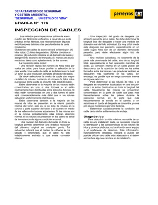 DEPARTAMENTO DE SEGURIDAD
Y GESTIÓN AMBIENTAL
“SEGURIDAD. . . UN ESTILO DE VIDA”
C
CH
HA
AR
RL
LA
A N
N°
° 1
17
76
6
I
IN
NS
SP
PE
EC
CC
CI
IÓ
ÓN
N D
DE
E C
CA
AB
BL
LE
ES
S
Los métodos para inspeccionar cables de acero
pueden ser fácilmente unificados, a pesar de que en la
práctica, en las fábricas, sea necesario hacer algunas
modificaciones debidas a las peculiaridades de cada
instalación.
El deterioro de cables de acero se hará evidente por: (1)
hilos rotos; (2) hilos desgastados; (3) hilos corroídos o
picados; (4) reducción drástica en el diámetro del cable y
alargamiento excesivo del trenzado; (5) marcas de abuso
mecánico, tales como aplastamiento de los torones.
La inspección debe incluir:
· Una revisión rápida del número de hilos rotos por
vuelta de cable, para hacer posible la selección de la
peor vuelta. Una vuelta de cable es la distancia en la cual
un toron da una revolución completa alrededor del cable.
Se debe seleccionar la vuelta de cable con mayor
cantidad de roturas, contando el número de hilos rotos
puesto que dicha vuelta es el punto más débil del cable.
Debe observarse si la mayoría de las roturas están
concentradas en uno o dos torones o si están
relativamente bien distribuidas entre todos los torones. Si
ellas están concentradas en uno o dos tornes el cable
será considerablemente más débil que si las roturas
estuvieran uniformemente distribuidas.
Debe observarse también si la mayoría de las
roturas de hilos se presentan en la misma posición
relativa del torón; esto es, si se trata de roturas en la
corona o parte superior del torón o si ocurren en medio
de los valles entre torones adyacentes. Si las roturas son
en la corona, probablemente ellas indican deterioro
normal; si las roturas se presentan en los valles es señal
de la existencia de alguna condición anormal.
· Una revisión del diámetro del cable en toda su
longitud permite determinar una drástica reducción
del diámetro original en cualquier punto. Tal
reducción indicará que el núcleo de cáñamo se ha
secado y deteriorado, que el cable ha sido
indebidamente estirado o que existe corrosión
interna.
· Una inspección del grado de desgaste por
abrasión presente en el cable. Se debe determinar la
longitud total del desgaste o hacer una medida del
diámetro real del hilo individual. Es muy difícil medir
este desgaste con precisión, especialmente en un
cable cuyos hilos son de un diámetro demasiado
pequeño; pero debe efectuarse algún tipo de
revisión.
· Una revisión cuidadosa, no solamente de la
parte más deteriorada del cable, sino de su longitud
total, especialmente si han aparecido manchas de
óxido. La corrosión interna en un cable puede ser
descubierta por Ia aparición de óxido en los valles
formados entre los torones. Las picaduras también se
descubren más fácilmente en los valles. Sin
embargo, es posible que se tenga corrosión interna
sin signos externos.
· Para determinar si las roturas de hilos y el
desgaste se encuentran localizados en una sección
corta o si están distribuidos en toda la longitud del
cable. Usualmente las roturas se encuentran
concentradas en la parte de cable que pasa mas
frecuentemente sobre las poleas durante la
operación normal, en la parte que más
frecuentemente se enrolla en el carrete, o en
secciones en donde el desgaste se concentra, ya sea
por abuso mecánico o por otro factores.
· Determinar cuidadosamente la condición del
cable cerca de los aditamentos de anclaje.
D
Di
ia
ag
gn
nó
ós
st
ti
ic
co
o
Para descubrir la vida máxima razonable de un
cable en una instalación dada, es necesario conocer
la distribución y las características de las roturas de
hilos y de otros defectos; su localización en el equipo
y el coeficiente de deterioro. Esta información,
razonablemente detallada, indicará si puede ser
posible utilizar otro cable más adecuado o si deben
ser hechos algunos cambios en la instalación.
 