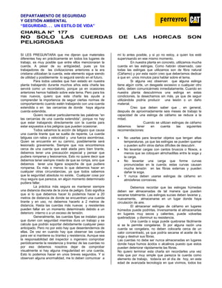 DEPARTAMENTO DE SEGURIDAD
Y GESTIÓN AMBIENTAL
“SEGURIDAD. . . UN ESTILO DE VIDA”
C
CH
HA
AR
RL
LA
A N
N°
° 1
17
77
7
NO SOLO LAS CUERDAS DE LAS HORCAS SON
PELIGROSAS
SI LES PREGUNTARA que me dijeran que materiales
diferentes hay en prácticamente en todos los lugares de
trabajo, es muy posible que entre ellos mencionaran la
cuerda. A pesar de su antigüedad, pues ya los
trabajadores de las civilizaciones anteriores a la era
cristiana utilizaban la cuerda, este elemento sigue siendo
de utilidad y posiblemente lo seguirá siendo en el futuro.
Para todos ustedes que han estado en nuestra
planta trabajando durante muchos años esta charla les
servirá como un recordatorio, porque ya en ocasiones
anteriores hemos hablado sobre este tema. Pero para los
mas nuevos, quiero que esta charla les ayude a
comprender la importancia de seguir ciertas normas de
comportamiento cuando estén trabajando con una cuerda
extendida o en las cercanías de donde haya alguna
cuerda extendida.
Quiero recalcar particularmente las palabras “en
las cercanías de una cuerda extendida”, porque no hay
que estar trabajando directamente con la cuerda para
estar expuestos a los peligros que pueden ocasionar.
Todos sabemos la acción de latigazo que causa
una cuerda tirante que se suelta de repente. La cuerda
latiguea con rabia y velocidad y una fuerza asombrosa.
Quien se encuentre en su camino, posiblemente será
lesionado gravemente. Siempre que nos encontremos
cerca de una cuerda que esté atada pero bien tirante,
debemos tener una precaución especial y pensar que
pudiera romperse y lesionarnos. Esto no quiere decir que
debemos tener siempre miedo de que se rompa, sino que
debemos tener una ligera sospecha de que pudiera
romperse. Es más o menos lo que debemos hacer en
cualquier otras circunstancias, ya que todos sabemos
que la seguridad absoluta no existe. Cualquier cosa por
muy segura que parezca, en algún momento determinado
pudiera fallar.
La práctica más segura es mantener siempre
una distancia discreta de la zona de peligro. Esto significa
que si lo que debemos hacer lo podemos hacer a 20
metros de distancia de donde se encuentran una cuerda
tirante y en uso, no debemos hacerlo a 2 metros de
distancia. Hasta las cuerdas más nuevas y resistentes
pueden fallar en un momento determinado debido a un
deterioro interno o a un exceso de tensión.
Generalmente, las cuerdas fijas se instalan para
que duren con seguridad mientras dura un trabajo y se
calcula que podrán soportar debidamente cualquier peso
anticipado. Pero no por esto hay que desentendernos de
ellas. De vez en cuando hay que observar las cuerda
para ver si mantiene su tirantez y resistencia. Aunque sea
la responsabilidad del inspector o ingeniero comprobar
periódicamente la resistencia y tirantez de las cuerdas no
por eso debemos nosotros dejar de comprobar
visualmente si hay alguna irregularidad en una cuerda.
Esto lo podemos hacer en unos breves segundos. Y si
observan alguna anormalidad, me lo deben comunicar a
mí lo antes posible, y si yo no estoy, a quien los esté
supervisando en ese mismo momento.
En nuestra planta en concreto, utilizamos mucha
cuerda en las eslingas. Como habrán observado, casi
todas las eslingas que utilizamos son de fibra natural
(Cáñamo) y por esta razón creo que deberíamos dedicar
a que en unos minutos para hablar sobre el tema.
Si alguna vez observan que alguna eslinga
tiene algún corte, un desgaste excesivo o cualquier otro
daño, deben comunicármelo inmediatamente. Cuando en
nuestra planta descubrimos una eslinga en estas
condiciones, la desechamos sin más, ya que de seguir
utilizándola podría producir una lesión o un daño
material.
Creo que deben saber que , en general,
después de aproximadamente seis meses de trabajo la
capacidad de una eslinga de cáñamo se reduce a la
mitad.
Cuando se utilizan eslingas de cáñamo
debemos tener en cuenta las siguientes
recomendaciones:
• No usarlas para levantar objetos que tengan altas
temperaturas, ya que las eslingas se pueden quemar
o pueden sufrir otros daños difíciles de descubrir.
• No levantar cargas con cantos bruscos o filosos, a
menos que se coloquen almohadillas entre la soga y
la carga.
• No levantar una carga que forme curvas
pronunciadas en la cuerda; estas curvas causan
mucha tensión en las fibras externas y pueden
dañar la soga.
• Y nunca deben usarse eslingas de cáñamo en
atmósferas corrosivas.
Debemos recordar que las eslingas húmedas
deben ser almacenadas de tal manera que pueden
secarse totalmente. Las eslingas sucias deben lavarse y,
nuevamente, almacenarse en un lugar donde haya
circulación de aire.
El almacenar eslingas de cáñamo en lugares
húmedos puede podrirlas. Inversamente el almacenarlas
en lugares muy secos y calientes, puede volverlas
quebradizas y disminuir su resistencia.
Una cuerda o soga puede quebrarse fácilmente
si se le permite congelarse. Si por alguna razón una
cuerda se congelara, no deben colocarla cerca de un
calor concentrado, ya que podría secarse el aceite de la
soga y destruir sus fibras.
Las cuerdas no debe ser nunca almacenadas en lugares
donde haya humos ácidos o alcalinos puesto que estos
pueden deteriorar rápidamente las fibras.
No quiero terminar esta charla sin recordarles una vez
más que por muy simple que parezca la cuerda como
elemento de trabajo, todavía en el día de hoy, en esta
edad de avanzada tecnología en que vivimos, todos los
 