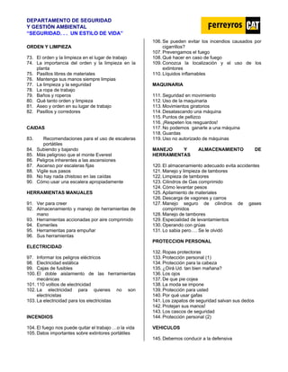 DEPARTAMENTO DE SEGURIDAD
Y GESTIÓN AMBIENTAL
“SEGURIDAD. . . UN ESTILO DE VIDA”
ORDEN Y LIMPIEZA
73. El orden y la limpieza en el lugar de trabajo
74. La importancia del orden y la limpieza en la
planta
75. Pasillos libres de materiales
76. Mantenga sus manos siempre limpias
77. La limpieza y la seguridad
78. La ropa de trabajo
79. Baños y roperos
80. Qué tanto orden y limpieza
81. Aseo y orden en su lugar de trabajo
82. Pasillos y corredores
CAIDAS
83. Recomendaciones para el uso de escaleras
portátiles
84. Subiendo y bajando
85. Más peligroso que el monte Everest
86. Peligros inherentes a las ascensiones
87. Ascenso por escaleras fijas
88. Vigile sus pasos
89. No hay nada chistoso en las caídas
90. Cómo usar una escalera apropiadamente
HERRAMIENTAS MANUALES
91. Ver para creer
92. Almacenamiento y manejo de herramientas de
mano
93. Herramientas accionadas por aire comprimido
94. Esmeriles
95. Herramientas para empuñar
96. Sus herramientas
ELECTRICIDAD
97. Informar los peligros eléctricos
98. Electricidad estática
99. Cajas de fusibles
100. El doble aislamiento de las herramientas
mecánicas
101. 110 voltios de electricidad
102. La electricidad para quienes no son
electricistas
103. La electricidad para los electricistas
INCENDIOS
104. El fuego nos puede quitar el trabajo …o la vida
105. Datos importantes sobre extintores portátiles
106. Se pueden evitar los incendios causados por
cigarrillos?
107. Prevengamos el fuego
108. Qué hacer en caso de fuego
109. Conozca la localización y el uso de los
extintores
110. Líquidos inflamables
MAQUINARIA
111. Seguridad en movimiento
112. Uso de la maquinaria
113. Movimientos giratorios
114. Desatascando una máquina
115. Puntos de pellizco
116. ¡Respeten los resguardos!
117. No podemos ganarle a una máquina
118. Guardas
119. Uso no autorizado de máquinas
MANEJO Y ALMACENAMIENTO DE
HERRAMIENTAS
120. El almacenamiento adecuado evita accidentes
121. Manejo y limpieza de tambores
122. Limpieza de tambores
123. Cilindros de Gas comprimido
124. Cómo levantar pesos
125. Apilamiento de materiales
126. Descarga de vagones y carros
127. Manejo seguro de cilindros de gases
comprimidos
128. Manejo de tambores
129. Especialidad de levantamientos
130. Operando con grúas
131. Lo sabia pero…. Se le olvidó
PROTECCION PERSONAL
132. Ropas protectoras
133. Protección personal (1)
134. Protección para la cabeza
135. ¿Oirá Ud. tan bien mañana?
136. Los ojos
137. De que pie cojea
138. La moda se impone
139. Protección para usted
140. Por qué usar gafas
141. Los zapatos de seguridad salvan sus dedos
142. Protejan sus manos!
143. Los cascos de seguridad
144. Protección personal (2)
VEHICULOS
145. Debemos conducir a la defensiva
 