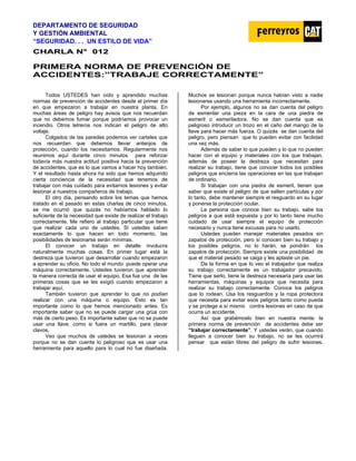 DEPARTAMENTO DE SEGURIDAD
Y GESTIÓN AMBIENTAL
“SEGURIDAD. . . UN ESTILO DE VIDA”
C
CH
HA
AR
RL
LA
A N
N°
° 0
01
12
2
PRIMERA NORMA DE PREVENCIÓN DE
ACCIDENTES:”TRABAJE CORRECTAMENTE”
Todos USTEDES han oído y aprendido muchas
normas de prevención de accidentes desde el primer día
en que empezaron a trabajar en nuestra planta. En
muchas áreas de peligro hay avisos que nos recuerdan
que no debemos fumar porque podríamos provocar un
incendio. Otros letreros nos indican el peligro de alto
voltaje.
Colgados de las paredes podemos ver carteles que
nos recuerdan que debemos llevar anteojos de
protección, cuando los necesitamos. Regularmente nos
reunimos aquí durante cinco minutos para reforzar
todavía más nuestra actitud positiva hacia la prevención
de accidentes, que es lo que vamos a hacer hoy también.
Y el resultado hasta ahora ha sido que hemos adquirido
cierta conciencia de la necesidad que tenemos de
trabajar con más cuidado para evitarnos lesiones y evitar
lesionar a nuestros compañeros de trabajo.
El otro día, pensando sobre los temas que hemos
tratado en el pasado en estas charlas de cinco minutos,
se me ocurrió que quizás no habíamos hablado lo
suficiente de la necesidad que existe de realizar el trabajo
correctamente. Me refiero al trabajo particular que tiene
que realizar cada uno de ustedes. Si ustedes saben
exactamente lo que hacen en todo momento, las
posibilidades de lesionarse serán mínimas.
El conocer un trabajo en detalle involucra
naturalmente muchas cosas. En primer lugar está la
destreza que tuvieron que desarrollar cuando empezaron
a aprender su oficio. No todo el mundo puede operar una
máquina correctamente. Ustedes tuvieron que aprender
la manera correcta de usar el equipo. Esa fue una de las
primeras cosas que se les exigió cuando empezaron a
trabajar aquí.
También tuvieron que aprender lo que no podían
realizar con una máquina o equipo. Esto es tan
importante como lo que hemos mencionado antes. Es
importante saber que no se puede cargar una grúa con
más de cierto peso. Es importante saber que no se puede
usar una llave, como si fuera un martillo, para clavar
clavos.
Veo que muchos de ustedes se lesionan a veces
porque no se dan cuenta lo peligroso que es usar una
herramienta para aquello para lo cual no fue diseñada.
Muchos se lesionan porque nunca habían visto a nadie
lesionarse usando una herramienta incorrectamente.
Por ejemplo, algunos no se dan cuenta del peligro
de esmerilar una pieza en la cara de una piedra de
esmeril o esmeriladora. No se dan cuenta que es
peligroso introducir un trozo en el caño del mango de la
llave para hacer más fuerza. O quizás se dan cuenta del
peligro, pero piensan que lo pueden evitar con facilidad
una vez más.
Además de saber lo que pueden y lo que no pueden
hacer con el equipo y materiales con los que trabajan,
además de poseer la destreza que necesitan para
realizar su trabajo, tiene que conocer todos los posibles
peligros que encierra las operaciones en las que trabajan
de ordinario.
Si trabajan con una piedra de esmeril, tienen que
saber que existe el peligro de que salten partículas y por
lo tanto, debe mantener siempre el resguardo en su lugar
y ponerse la protección ocular.
La persona que conoce bien su trabajo, sabe los
peligros a que está expuesta y por lo tanto tiene mucho
cuidado de usar siempre el equipo de protección
necesario y nunca tiene excusas para no usarlo.
Ustedes pueden manejar materiales pesados sin
zapatos de protección, pero si conocen bien su trabajo y
los posibles peligros, no lo harán, se pondrán los
zapatos de protección. Siempre existe una posibilidad de
que el material pesado se caiga y les aplaste un pie.
De la forma en que lo veo el trabajador que realiza
su trabajo correctamente es un trabajador precavido.
Tiene que serlo, tiene la destreza necesaria para usar las
herramientas, máquinas y equipos que necesita para
realizar su trabajo correctamente. Conoce los peligros
que lo rodean. Usa los resguardos y la ropa protectora
que necesita para evitar esos peligros tanto como pueda
y se protege a sí mismo contra lesiones en caso de que
ocurra un accidente.
Así que grabémoslo bien en nuestra mente: la
primera norma de prevención de accidentes debe ser
“trabajar correctamente”. Y ustedes verán, que cuando
lleguen a conocer bien su trabajo, no se les ocurrirá
pensar que están libres del peligro de sufrir lesiones.
 