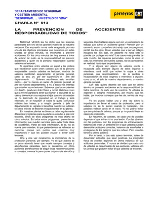 DEPARTAMENTO DE SEGURIDAD
Y GESTIÓN AMBIENTAL
“SEGURIDAD. . . UN ESTILO DE VIDA”
C
CH
HA
AR
RL
LA
A N
N°
° 0
01
13
3
LA PREVENCION DE ACCIDENTES ES
RESPONSABILIDAD DE TODOS”
MUCHAS VECES les he dicho que las lesiones
personales son uno de los grandes males de la industria
moderna. Esa expresión no es nada exagerada, por eso
uno de los objetivos principales que buscamos en estas
charlas de cinco minutos, es enseñarles a prevenir
accidentes. En los cinco minutos de hoy vamos a tratar
de aclarar de quién es la responsabilidad de prevenir
accidentes y quién es la persona responsable cuando
ustedes se lesionan.
Si repartiera entre ustedes un papel y les pidiera
que escribieran quien creen ustedes que es la persona
responsable cuando ustedes se lesionan, muchos de
ustedes escribirían seguramente: el gerente general,
usted (o sea, yo, por ser supervisor) el jefe del
departamento……. Quienes escribieran esto tendrían
razón…..por lo menos en parte. Al gerente general, al
jefe de nuestro departamento, a mí, a todos nos interesa
que ustedes no se lesionen. Sabemos que los accidentes
con lesión producen dolor físico y moral. Ustedes creen
que a mí me agradaría tener que llamar a la puerta de su
casa y comunicar a su esposa e hijos que uno de ustedes
se ha lesionado de gravedad en el trabajo y está
internado en el hospital? A nadie le gusta comunicar
noticias tan tristes, y a ningún gerente o jefe de
departamento le agrada o beneficia cuando se publican
los altos índices de lesiones incapacitantes en su planta.
En nuestras plantas se llevan a cabo regularmente
diferentes programas para ayudarles a ustedes a prevenir
lesiones. Unos de esos programas es esta charla de
cinco minutos. En todos estos programas presentamos
información que pueden servirles para evitar toda clase
de accidentes. Parte de esta información, lo sé, no es
nueva para ustedes, lo que pretendemos es refrescar su
memoria, porque son puntos que creemos muy
importantes y que les pueden ayudar a evitar sufrir
lesiones.
Una y otra vez recalcamos la importancia de la
protección personal, por ejemplo. Yo sé que aveces es
un poco aburrido tener que repetir siempre consejos y
advertencias parecidas, pero si pensamos en cómo
podemos beneficiarnos de seguir esas recomendaciones
o consejos, merece la pena poner un poco de atención y
seguirlos. Han hablado alguna vez con un compañero de
trabajo que sufrió un accidente grave? Piensen por un
momento en un compañero de trabajo que, supongamos,
perdió los dos ojos. Creen ustedes que si por un milagro
recupera los dos ojos, en adelante no haría todo lo
posible por proteger su vista? Las cosas más grandes de
este mundo, las riquezas personales, como la vista, el
oído, los miembros de nuestro cuerpo, no los apreciamos
en realidad hasta que los perdemos.
Y si alguna vez alguno de ustedes pierde o
incapacita para siempre alguno de estos órganos o
miembros, será inútil que echen la culpa a otras
personas, que responsabilicen de la pérdida o
incapacitación de esos órganos o miembros a alguien,
como a mí, al jefe de nuestro departamento, a nuestro
gerente general.
Con esto quiero decirles tan solo que en último
término el prevenir accidentes es la responsabilidad de
todos nosotros, de cada uno de nosotros. Si ustedes se
exponen a peligros innecesarios, por mucho que les
hable, por muchos consejos que les de, servirá de muy
poco.
Yo les puedo hablar una y otra vez sobre la
importancia de llevar el casco de protección, pero si
ustedes no se lo ponen cuando lo necesitan, mis
palabras habrán caído en el vacío. Yo no podría evitar
que se quiebren la cabeza, porque yo no puedo llevar su
casco de protección.
En resumen, de ustedes, de cada uno de ustedes
depende el que sufran o no una lesión. Con las charlas,
con las películas, con los programas de entrenamiento,
tratamos de crear un ambiente en el que ustedes puedan
desarrollar actitudes correctas, tratamos de enseñarles a
protegerse de los peligros que les rodean. Pero ustedes
tienen la última palabra.
Por lo tanto, y con esto quiero terminar, traten de
desarrollar actitudes que sean positivas. La integridad
física de ustedes depende en última instancia de sus
actitudes personales. Y nunca se olviden que cada uno
de ustedes es responsable de sus acciones, ustedes son
los únicos que pueden evitar el que ustedes se lesionen.
 
