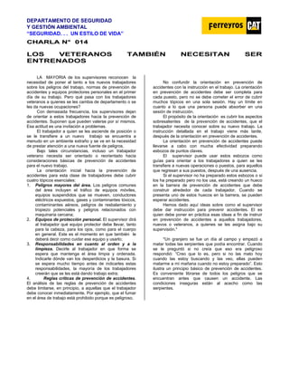 DEPARTAMENTO DE SEGURIDAD
Y GESTIÓN AMBIENTAL
“SEGURIDAD. . . UN ESTILO DE VIDA”
C
CH
HA
AR
RL
LA
A N
N°
° 0
01
14
4
LOS VETERANOS TAMBIÉN NECESITAN SER
ENTRENADOS
LA MAYORIA de los supervisores reconocen la
necesidad de poner al tanto a los nuevos trabajadores
sobre los peligros del trabajo, normas de prevención de
accidentes y equipos protectores personales en el primer
día de su trabajo. Pero qué pasa con los trabajadores
veteranos a quienes se les cambia de departamento o se
les da nuevas ocupaciones?
Con demasiada frecuencia, los supervisores dejan
de orientar a estos trabajadores hacia la prevención de
accidentes. Suponen que pueden valerse por sí mismos.
Esa actitud es una invitación a problemas.
El trabajador a quien se les asciende de posición o
se le transfiere a un nuevo trabajo se encuentra a
menudo en un ambiente extraño y se ve en la necesidad
de prestar atención a una nueva fuente de peligros.
Bajo tales circunstancias, incluso un trabajador
veterano necesita ser orientado o reorientado hacia
consideraciones básicas de prevención de accidentes
para el nuevo trabajo.
La orientación inicial hacia la prevención de
accidentes para esta clase de trabajadores debe cubrir
cuatro tópicos esenciales:
1. Peligros mayores del área. Los peligros comunes
del área incluyen el tráfico de equipos móviles,
equipos suspendidos que se mueven, conductores
eléctricos expuestos, gases y contaminantes tóxicos,
contaminantes aéreos, peligros de resbalamiento y
tropiezo potenciales y peligros relacionados con
maquinaria cercana;
2. Equipos de protección personal. El supervisor dirá
al trabajador qué equipo protector debe llevar, tanto
para la cabeza, para los ojos, como para el cuerpo
en general. Este es el momento en que también le
deberá decir como cuidar ese equipo y usarlo;
3. Responsabilidades en cuanto al orden y a la
limpieza. Decirle al trabajador en que forma se
espera que mantenga el área limpia y ordenada.
Indicarle dónde van los desperdicios y la basura. Si
se espera mucho tiempo antes de indicarles estas
responsabilidades, la mayoría de los trabajadores
creerán que se les está dando trabajo extra;
4. Reglas críticas de prevención de accidentes.
El análisis de las reglas de prevención de accidentes
debe limitarse, en principio, a aquellas que el trabajador
debe conocer inmediatamente. Por ejemplo, que el fumar
en el área de trabajo está prohibido porque es peligroso.
No confundir la orientación en prevención de
accidentes con la instrucción en el trabajo. La orientación
en prevención de accidentes debe ser completa para
cada puesto, pero no se debe cometer el error de cubrir
muchos tópicos en una sola sesión. Hay un límite en
cuanto a lo que una persona puede absorber en una
sesión de instrucción.
El propósito de la orientación es cubrir los aspectos
sobresalientes de la prevención de accidentes, que el
trabajador necesita conocer sobre su nuevo trabajo. La
instrucción detallada en el trabajo viene más tarde,
después de la orientación en prevención de accidentes.
La orientación en prevención de accidentes puede
llevarse a cabo con mucha efectividad preparando
esbozos de puntos claves.
El supervisor puede usar estos esbozos como
guías para orientar a los trabajadores a quien se les
transfiere a nuevas operaciones o puestos, para aquellos
que regresan a sus puestos, después de una ausencia.
Si el supervisor no ha preparado estos esbozos o si
los ha preparado pero no los usa, está creando un hueco
en la barrera de prevención de accidentes que debe
construir alrededor de cada trabajador. Cuando se
presenta uno de estos huecos en la barrera, se pueden
esperar accidentes.
Hemos dado aquí ideas sobre como el supervisor
debe dar instrucción para prevenir accidentes. El es
quien debe poner en práctica esas ideas a fin de instruir
en prevención de accidentes a aquellos trabajadores,
nuevos o veteranos, a quienes se les asigna bajo su
supervisión.*
*Un granjero se fue un día al campo y empezó a
matar todas las serpientes que podía encontrar. Cuando
se le preguntó si no creía que eso era peligroso
respondió: “Creo que lo es, pero si no las mato hoy
cuando las estoy buscando y las veo, ellas pueden
matarme a mí mañana cuando no estoy preparado”. Esto
ilustra un principio básico de prevención de accidentes.
Es conveniente librarse de todos los peligros que se
encuentran antes que causen un accidente. Las
condiciones inseguras están al acecho como las
serpientes.
 