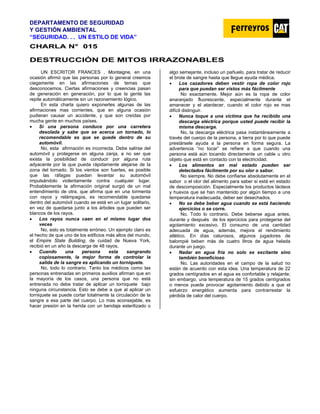 DEPARTAMENTO DE SEGURIDAD
Y GESTIÓN AMBIENTAL
“SEGURIDAD. . . UN ESTILO DE VIDA”
C
CH
HA
AR
RL
LA
A N
N°
° 0
01
15
5
DESTRUCCIÓN DE MITOS IRRAZONABLES
UN ESCRITOR FRANCES , Montaigne, en una
ocasión afirmó que las personas por lo general creemos
ciegamente en las afirmaciones de temas que
desconocemos. Ciertas afirmaciones y creencias pasan
de generación en generación, por lo que la gente las
repite automáticamente sin un razonamiento lógico.
En esta charla quiero exponerles algunas de las
afirmaciones mas corrientes, que en alguna ocasión
pudieran causar un accidente, y que son creídas por
mucha gente en muchos países.
• Si una persona conduce por una carretera
desolada y sabe que se acerca un tornado, lo
recomendable es que se quede dentro de su
automóvil.
No, esta afirmación es incorrecta. Debe salirse del
automóvil y protegerse en alguna zanja, a no ser que
exista la posibilidad de conducir por alguna ruta
adyacente por la que pueda rápidamente alejarse de la
zona del tornado. Si los vientos son fuertes, es posible
que las ráfagas puedan levantar su automóvil
impulsándolo violentamente contra cualquier lugar.
Probablemente la afirmación original surgió de un mal
entendimiento de otra, que afirma que en una tormenta
con rayos y relámpagos, es recomendable quedarse
dentro del automóvil cuando se está en un lugar solitario,
en vez de quedarse junto a los árboles que pueden ser
blancos de los rayos.
• Los rayos nunca caen en el mismo lugar dos
veces
No, esto es totalmente erróneo. Un ejemplo claro es
el hecho de que uno de los edificios más altos del mundo,
el Empire State Building, de cuidad de Nueva York,
recibió en un año la descarga de 48 rayos.
• Cuando una persona esta sangrando
copiosamente, la mejor forma de controlar la
salida de la sangre es aplicando un torniquete.
No, todo lo contrario. Tanto los médicos como las
personas entrenadas en primeros auxilios afirman que en
la mayoría de los casos, una persona que no está
entrenada no debe tratar de aplicar un torniquete bajo
ninguna circunstancia. Esto se debe a que al aplicar un
torniquete se puede cortar totalmente la circulación de la
sangre a esa parte del cuerpo. Lo mas aconsejable, es
hacer presión en la herida con un bendaje esterilizado o
algo semejante, incluso un pañuelo, para tratar de reducir
el brote de sangre hasta que llegue ayuda médica.
• Los cazadores deben vestir ropa de color rojo
para que puedan ser vistos más fácilmente
No exactamente. Mejor aún es la ropa de color
anaranjado fluorescente, especialmente durante el
amanecer y el atardecer, cuando el color rojo es mas
difícil distinguir.
• Nunca toque a una víctima que ha recibido una
descarga eléctrica porque usted puede recibir la
misma descarga.
No, la descarga eléctrica pasa instantáneamente a
través del cuerpo de la persona, a tierra por lo que puede
prestársele ayuda a la persona en forma segura. La
advertencia “no tocar” se refiere a que cuando una
persona está aún tocando directamente un cable u otro
objeto que está en contacto con la electricidad.
• Los alimentos en mal estado pueden ser
detectados fácilmente por su olor o sabor.
No siempre. No debe confiarse absolutamente en el
sabor o el olor del alimento para saber si está en estado
de descomposición. Especialmente los productos lácteos
y huevos que se han mantenido por algún tiempo a una
temperatura inadecuada, deber ser desechados.
• No se debe beber agua cuando se está haciendo
ejercicios o se corre.
No. Todo lo contrario. Debe beberse agua antes,
durante y después de los ejercicios para protegerse del
agotamiento excesivo. El consumo de una cantidad
adecuada de agua, además, mejora el rendimiento
atlético. En días calurosos, algunos jugadores de
balompié beben más de cuatro litros de agua helada
durante un juego.
• Nadar en agua fría no solo es excitante sino
también beneficioso
No. Las autoridades en el campo de la salud no
están de acuerdo con esta idea. Una temperatura de 22
grados centígrados en el agua es confortable y relajante;
sin embargo, una temperatura de 15 grados centígrados
o menos puede provocar agotamiento debido a que el
esfuerzo energético aumenta para contrarrestar la
pérdida de calor del cuerpo.
 