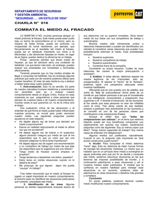 DEPARTAMENTO DE SEGURIDAD
Y GESTIÓN AMBIENTAL
“SEGURIDAD. . . UN ESTILO DE VIDA”
C
CH
HA
AR
RL
LA
A N
N°
° 0
01
16
6
COMBATA EL MIEDO AL FRACASO
LO ADMITAN O NO, muchas personas abrigan un
miedo profundo al fracaso. Este miedo puede estar oculto
bajo un barniz de autoconfianza en sí mismo, pero su
impacto de todas formas, puede ser profundo. La
incapacidad de tomar decisiones, por ejemplo, que
frecuentemente es el resultado del miedo al fracaso,
puede ser un obstáculo importante con miras a la
efectividad; y las decisiones basadas en miedo, en lugar
de en lógica, pueden destruir la eficiencia de un trabajo.
Pocas personas admiten que tienen miedo de
fracasar, ya que tal admisión sería una confesión de
debilidad. Los que tienen más éxito, sin embargo, pueden
evaluar sus ansiedades con honestidad y dominarlas
efectivamente.
Teniendo presente que no hay medios simples de
llegar a conquistar tal habilidad, hay sin embargo algunas
prácticas que cada uno de nosotros podemos utilizar para
nuestro beneficio. El resto de esta charla la voy a dedicar
a hablar sobre esas cuatro prácticas.
1. Auto-evaluación. Esto no es sencillo. Es parte
de nuestra naturaleza humana resistirnos a examinarnos
con severidad: esto es, a evaluar nuestro
comportamiento desde un ángulo crítico. Incluso en esas
ocasiones en que preguntamos a otras personas qué
piensan de nuestras ideas o de nuestro comportamiento,
muchas veces lo que queremos oír, no es la crítica sino
el elogio.
Una evaluación crítica de las situaciones y el
entender de qué forma el miedo puede haber influenciado
nuestras acciones, es crucial para poder reconocer
nuestro miedo. Las siguientes preguntas pueden
ayudarnos en este respecto:
• He dejado alguna vez de tomar una decisión por
miedo a equivocarme?
• Estuve en realidad reaccionando al miedo la última
vez que me encolericé?
• He dejado alguna vez de indicar a mi supervisor
alguna situación insegura por miedo de que él me
respondiera que lo que yo creía que era una
situación peligrosa no tenía tanta importancia?
• He dejado alguna vez de sugerir una recomendación
a un compañero de trabajo por miedo de que éste
me respondiera que mi sugerencia era una niñería?
• Tengo miedo de fracasar cuando empiezo un
proyecto?
• Tengo tendencia a desestimar mis éxitos pasados?
• Estoy tenso en ciertas situaciones cuando no lo
debería de estar?
• Me preocupo de que alguien algún día pueda
“usurpar” mi trabajo?
Tras haber reconocido que el miedo al fracaso ha
jugado un papel importante en nuestro comportamiento,
el próximo paso es identificar las situaciones particulares
que hubieran precipitado ese miedo.
2. Identificación de las áreas. Algunas
personas se sienten especialmente ansiosas acerca de
sus relaciones con su superior inmediato. Otros tienen
miedo de sus tratos con sus compañeros de trabajo o
subordinados.
Muchos miedos está íntimamente unidos a
relaciones interpersonales o pueden ser identificados con
claridad al considerar varias relaciones que pueden muy
probablemente estimular el miedo. Esas posibilidades
incluyen:
• Nuestros superiores
• Nuestros compañeros de trabajo
• Nuestros subordinados
• Contactos fuera de la compañía
Consideran su propia situación. Cuáles de esas
relaciones les causan la mayor preocupación o
ansiedad?…
3. Análisis. A estas alturas, debemos separar los
miedos legítimos de los irracionales, esto es,
autogenerados. Al separar el “hecho” de la “fantasía”,
podemos lograr una perspectiva adecuada sobre
nuestras habilidades.
(Recuerdo que en una ocasión uno de ustedes, que
sufría de “falta de autoconfianza” formó parte de un
comité en que habían personas a las que él consideraba
de una inteligencia, conocimientos y preparación muy
superiores a él. Y durante el transcurso de las reuniones,
él fue viendo que esas personas no eran tan infalibles
como él creía. Tras darse cuenta de esa realidad,
empezó a participar más activamente en las reuniones y
se convirtió en uno de las personas claves que
contribuyeron a las resoluciones finales).
Aunque el refrán dice que “todas las
comparaciones son odiosas”, en el tema que estamos
tratando puede ser muy beneficioso compararse uno
objetivamente con quienes nos rodean, haciéndonos
preguntas como las siguientes: Soy yo menos capaz que
ellos?. Tengo menos capacidad de trabajo? Soy menos
capaz de entender mis obligaciones?
Algunos miedos son justificados, naturalmente.
Cuando lo son, la pregunta más importante es: Qué
acción constructiva puedo tomar?
4. Acción. Para conquistar el miedo debemos
“hacer” algo. Esto es, debemos de tratar nuevas formas
de manejar las situaciones miedosas. Lo mismo que un
nadador que en un principio tiene miedo a sumergirse en
aguas profundas pero que por fin se decide y conquista
ese miedo, podemos solucionar situaciones en las que
tenemos las mayores posibilidades de triunfar, y a
continuación adentrarnos a esas situaciones y ver si
nuestros miedos están justificados. A medida que la
confianza en nuestra habilidad para manejar esas
situaciones va en aumento, podemos tratar de
adentrarnos en otras situaciones o desafíos más grandes
y complejos.
Conclusión
En pocas palabras, podemos dominar nuestro
miedo modificando nuestro comportamiento.
 