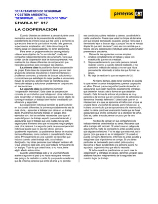 DEPARTAMENTO DE SEGURIDAD
Y GESTIÓN AMBIENTAL
“SEGURIDAD. . . UN ESTILO DE VIDA”
C
CH
HA
AR
RL
LA
A N
N°
° 0
01
17
7
LA COOPERACION
Cuando Ustedes se detienen a pensar durante unos
momentos acerca de la prevención de accidentes,
posiblemente la primera cosa que les viene a la mente es
que es una área en la que todo el mundo (alta gerencia,
supervisores, empleados, etc.) trata de conseguir la
misma cosa: en pocas palabras, no tener accidentes.
Para tener un programa efectivo de seguridad y
obtener este objetivo de "no accidentes", cualquier
compañía independientemente de su tamaño, tiene que
contar con la cooperación total de todo su personal. Hay
realmente dos clases diferentes de cooperación que
necesitan practicar para conseguir ese objetivo.
La primera clase la podríamos llamar cooperación
de grupo. Esta clase de cooperación tiene que ver con
grupos de personas discutiendo o tratando intereses y
problemas comunes, y tratando de buscar soluciones y
correcciones que satisfagan lo mejor posible a un numero
mayor de personas. Donde mejor se manifiesta esta
forma de trabajar y solucionar problemas en conjunto es
en las reuniones.
La segunda clase la podríamos nominar
"cooperación individual". Esta clase de cooperación
consiste en un individuo que trabaje con otros individuos
para desarrollar un trabajo de equipo real con el objeto de
conseguir realizar un trabajo bien hecho y realizarlo con
eficiencia y seguridad.
La cooperación individual también se podría dividir
en dos cosas diferentes; la primera probablemente sea la
mas obvia, - aprender a trabajar con otros en un trabajo
dado. Pudiéramos llamarla trabajo en equipo. Dos
ejemplos son: dar las señales necesarias para que el
resto del grupo de trabajo sepa lo que esta haciendo; y
asegurarse que el trabajo que uno realiza no es solo
seguro para él mismo sino que no supone ningún peligro
para otra persona. La segunda parte de esta cooperación
individual puede que no sea tan obvia, pero es
igualmente importante. La pudiéramos llamar de muchas
formas diferentes, como cortesía o consideración hacia
otros. Principalmente es una cuestión de recordar que
incluso cuando usted trabaja sólo, a su trabajo
designado, hay otras personas que trabajan también allí,
y que usted no está solo, sino que todavía forma parte de
un equipo. Todo lo que usted hace, o no hace, tiene
algún efecto sobre otros.
Cuando usted trabaja solo y ve una mancha de
aceite o agua en el piso y no hace nada para remover
ese peligro de resbalón o caída, lo que puede suceder es
que la próxima persona que entra al área y no perciba
esa condición pudiera resbalar y caerse, causándole la
caída una lesión. Puede que usted no limpie el derrame
por que estaba demasiado ocupado, porque tenia que ir
demasiado lejos a buscar algo o porque "no es mi trabajo
limpiar lo que otro derrame", pero eso no cambia que a
través de una cooperación individual usted pudiera haber
prevenido el accidente.
Recuerde las siguientes normas simples:
1. Analice completamente el trabajo y sepa con
exactitud lo que se va a realizar.
2. Sepa exactamente lo que cada persona deberá
realizar y como y cuando deberá realizarlo, y no
cambie el método de trabajo a no ser que haya
previamente informado a todos los que forman su
grupo.
3. No deje de realizar lo que se espera de Ud.
Al mismo tiempo, debe tener siempre en cuenta
lo que hacen los otros trabajadores y pensar un poquito
en ellos. Piense que su seguridad puede depender en
asegurarse que están haciendo exactamente el trabajo
que deberían hacer y de la forma en que deberían
hacerlo. Esta forma de enfocar el problema es muy
parecida a la técnica que en conducción de vehículos se
denomina "manejo defensivo". Usted sabe que en la
intersección a la que se aproxima el trafico con el que se
cruzará tiene una señal de parada, pero incluso así, si
hubiera un vehículo que se aproximara a la intersección,
usted no debe continuar avanzando hasta que se haya
asegurado que el otro conductor va a obedecer la señal.
Esto es, usted trata de pensar un poco por la otra
persona.
No deje de pensar en sus compañeros de
trabajo mientras usted realiza su tarea. Recuerde que
ellos trabajan allí también. Si usted crea un peligro de
alguna forma, trate de corregirlo lo antes posible antes
que alguien se lesione. Y si ve algo que esta mal, no lo
ignore "por que esa no es mi obligación". Si usted no
puede corregirlo fácilmente, infórmelo lo antes posible y
asegúrese que el problema se corrige. Si una tarea
particular es demasiado para usted, pida ayuda y
devuelva el favor ayudándole a la persona que le ha
ayudado, la próxima vez que ella lo necesite.
Si todos nosotros practicamos un poco mas la
cooperación y el trabajo en grupo, daremos un gran paso
adelante hacia el mejoramiento de la seguridad en
nuestro lugar de trabajo.
 