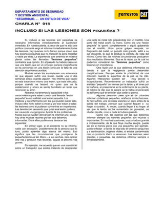 DEPARTAMENTO DE SEGURIDAD
Y GESTIÓN AMBIENTAL
“SEGURIDAD. . . UN ESTILO DE VIDA”
C
CH
HA
AR
RL
LA
A N
N°
° 0
01
18
8
INCLUSO SI LAS LESIONES SON PEQUEÑAS ?
Sí, incluso si las lesiones son pequeñas es
necesario informarlas inmediatamente al supervisor
inmediato. En nuestra planta, a pesar de que ha sido una
política constante exigir el informar inmediatamente todas
las lesiones, hay quienes no lo hacen porque creen que
hay lesiones pequeñas que no merecen la pena molestar
a nadie por ellas. La experiencia que tenemos en nuestra
planta sobre las llamadas “lesiones pequeñas”
contradice esa opinión. En el pasado ha habido casos en
que una lesión que en un principio parecía insignificante
se ha convertido en una lesión seria por la falta de una
atención de primeros auxilios.
Muchas veces los supervisores nos enteramos
de que alguien sufrió una lesión, quizás una o dos
semanas antes, cuando alguien nos informa que fulano
se esta tratando el mismo una lesión, que esta infectada,
porque cuando se lesionó no quiso que se la
estelerizaran y ahora se siente humillado en tener que
reconocer su error.
Nosotros no tenemos la capacidad ni los
conocimientos para saber cuando una llamada “lesión
pequeña” es en realidad una lesión pequeña. Los
médicos y los enfermeros son los que pueden saber esto,
incluso ellos no lo saben a veces y por eso tratan a todas
las lesiones como si pudieran convertirse en importantes.
Las desinfectan pensando que quizá esa lesión pudiera
ser causa de una gangrena. Aparte de los problemas
físicos que se pueden derivar por no informar una lesión,
hay otras muchas razones por las que debemos
informarlas. Entre ellas pudiéramos destacar las
siguientes:
En primer lugar, si el accidente no se informa,
nadie con excepción posiblemente de la persona que lo
tuvo, podrá aprender algo acerca del mismo. Eso
significa que las circunstancias que produjeron la
pequeña lesión es tan libres – a sus anchas- para operar
otra vez y producir mas lesiones, quizás la próxima vez
graves.
Por ejemplo, me acuerdo que en una ocasión leí
sobre un trabajador que estaba tratando de desprender
una parte de metal roto golpeándola con un martillo. Una
parte del metal arañó su mano. Como era una “lesión
pequeña” la ignoró completamente y siguió golpeando
con el martillo. Unos pocos golpes después, un
fragmento del metal, un poquito más grande, saltó a su
ojo izquierdo, lo que le produjo la pérdida de vista del
mismo. Como ven, las mismas circunstancias produjeron
dos resultados diferentes. Esa es la razón por la cual no
podemos considerar las “lesiones pequeñas” como
lesiones sin importancia.
Otra razón por la que debemos informarlas es
debido a que la negligencia puede desarrollar
complicaciones. Siempre existe la posibilidad de una
infección cuando la superficie de la piel se ha roto.
Algunas infecciones pueden ser muy graves e
incapacitantes. Recientemente un trabajador sufrió un
arañazo “pequeño” un viernes por la tarde, y el lunes por
la mañana, al presentarse en la enfermería de su planta,
el médico le dijo que la sangre se le había envenenado
de tal forma que le tendrían que cortar la pierna.
Algunas personas creen que es de cobardes
informar cortaduras pequeñas, arañazos o hinchazones.
Si han sufrido, una de estas lesiones un poco antes de la
salida del trabajo, piensan que cuando lleguen a su
hogar lo curarán. A veces, cuando llegan a su hogar, al
ver que la lesión no ha aumentado de gravedad, se
olvidan de ella, cono si nada le hubiera pasado.
Como ven, las razones por las que debemos
informar siempre las lesiones pequeñas son muchas e
importantes. En muchas ocasiones, una cortadura grande
e impresionante, de la que fluye mucha sangre, puede
ser en sí menos grave que una pequeñita, por ejemplo,
puede infectar a través de ella todo el torrente sanguíneo
y a continuación, órganos vitales, si estaba contaminado
con un producto tóxico o venenoso. Las lesiones, sean
grandes o pequeñas, las debemos informar siempre e
inmediatamente.
 