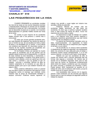DEPARTAMENTO DE SEGURIDAD
Y GESTIÓN AMBIENTAL
“SEGURIDAD. . . UN ESTILO DE VIDA”
C
CH
HA
AR
RL
LA
A N
N°
° 0
01
19
9
LAS PEQUEÑECES DE LA VIDA
CUANDO PENSAMOS en accidentes mortales
las más de las veces se nos ocurren desastres enormes
y espectaculares. Pensamos en aviones que se estrellan
causando la muerte de 100 o más personas, o en trenes
que se descarrilan al pasar por un puente; o en incendios
desencadenados en grandes hoteles durante las horas
de la noche.
En verdad, la gran mayoría de los accidentes
fatales incluyen solo a una persona o, cuando más a
unas pocas.
Es cierto que ocurren grandes accidentes pero,
por cada desastre de magnitud, hay cientos de casos en
que un hombre se cae de una escalera de metro y medio
de altura, o es atropellado por un camión o se le infecta
una cortadura que descuidó. En resumidas cuentas. La
mayoría de las muertes ocurridas por accidentes son
causadas por aquellos “pequeños accidentes”.
En los Estados Unidos, por ejemplo ha muerto
mas gente en accidentes que en las guerras que ha
peleado desde la época de la Independencia. La mayoría
de esas víctimas no eran temerarios, o aventureros, o
borrachos incorregibles, o lunáticos. Eran gente común y
corriente, como ustedes y como yo; gente que vivía una
vida común y corriente y que se ganaba el pan en
trabajos comunes y corrientes. Muchos de ellos se
mataron justamente en el momento en que ellos se
hubieran podido jurar que lo que estaban haciendo era
seguro y fácil.
Cómo podemos defendernos contra un criminal
que nos ataca cuando nos sentimos más seguros? Cómo
protegernos contra el enemigo que arremete contra
nosotros bajo la forma de herramientas familiares y
equipos comunes? Podemos hacerlo siguiendo un
método muy sencillo y cuyas reglas son todavía mas
sencillas y fáciles de aprender.
Podemos eliminar de nuestra vida los
accidentes fatales eliminando de ella todos los
accidentes. Es decir que si subimos cualquier escalera
como si ésta tuviera 50 metros de altura, nunca nos
caeremos de una de metro y medio.
Si observamos la regla de trabajar con cuidado
junto a una máquina como para prevenir rasguños y
cortaduras, estaremos garantizándonos que esa misma
máquina jamás nos atrapará a muerte.
Si usamos las herramientas manuales como se
debe, inspeccionándolas con regularidad, no habrá
cabeza de martillo floja que se desprenda para magullar
al del lado o a uno mismo.
Así de sencillo es: no vamos a tener accidentes
si obedecemos las reglas de seguridad, nos mantenemos
alerta nos ponemos la ropa adecuada para el trabajo y
revisamos nuestro equipo periódicamente. Y si no nos
vamos a lesionar, no vamos a sufrir lesión mortal alguna.
Bastará con que nos acordemos de esto: la
muerte nos acecha más a menudo disfrazada bajo las
formas más seguras y corrientes. De manera que el
secreto de la verdadera seguridad, tanto para la vida
como para las manos, es mantenerse constantemente
alerta sobre los riesgos y problemas que nos presentan
las cosas comunes y corrientes que hacemos a diario.
Puede parecer difícil mantenerse en guardia en un
trabajo de rutina, pero el esfuerzo vale la pena, ya que la
muerte nunca es un evento rutinario.
Los inacabables días oscuros de la ceguera,
parcial o total comienzan con las excusas que algunos
buscan para no usar los anteojos de seguridad cuando el
trabajo los requiere.
 