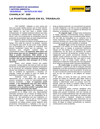 DEPARTAMENTO DE SEGURIDAD
Y GESTIÓN AMBIENTAL
“SEGURIDAD. . . UN ESTILO DE VIDA”
C
CH
HA
AR
RL
LA
A N
N°
° 0
02
20
0
LA PUNTUALIDAD EN EL TRABAJO
HOY QUIERO hablarles un poco acerca del
tema que quizás ustedes piensen que no tiene relación
con la prevención de accidentes. Sin embargo, aunque
esta relación no sea muy clara y directa, existe
indirectamente. En realidad podríamos afirmar que todas
las actividades y actitudes están relacionadas, de una
forma u otra, con la prevención de accidentes porque la
prevención de accidentes debe ser parte integral de todo
lo que realizamos, dentro y fuera del trabajo.
Para ir al grano me refiero a la puntualidad en el
trabajo. Pero antes de continuar me gustaría hacerles
una pregunta para partir de ese punto. Creen ustedes
que la puntualidad en el trabajo es importante para
prevenir accidentes? Quiero que me expresen sus
opiniones para compartir nuestras ideas y
comprendernos mejor. ( El supervisor debe hacer una
breve pausa para que los trabajadores ordenen sus
ideas y puedan expresarse. Debe alentar a los
trabajadores para que participen y se sientan parte de
la charla. Una vez que hayan expresado sus puntos
de vista, el supervisor debe proseguir de la forma
siguiente).
Bueno, como ustedes mismos han podido
comprobar, aunque quizás este tema se trate con poca
frecuencia, es indudable que la puntualidad es importante
en la prevención de accidentes. Muchos trabajadores
piensan que establecer un horario de entrada y salida es
solo un problema de organización y disciplina, sin
embargo, cuando se analiza un poco se puede ver
fácilmente su relación con la prevención.
Podemos hacer una lista de factores
relacionados con la puntualidad que contribuyen a
prevenir accidentes o como la impuntualidad puede
provocar accidentes . ( Aquí el supervisor puede
orientar a los trabajadores para que ellos mismos
enumeren algunos factores. Sin embargo, si el
supervisor no lo considera posible o apropiado debe
proporcionar la información que sigue).
En primer lugar tenemos que considerar a la
puntualidad en el trabajo como una responsabilidad
primordial. Contamos con un horario de trabajo que ha
sido diseñado para cumplir con las necesidades de la
planta y de las operaciones que aquí realizamos. Lo
primero que salta a la vista es que si violamos dicho
horario se causan inconveniencias a nuestros
compañeros de trabajo porqué cuando llegamos tarde
provocamos interrupciones y molestias a los que ya
tienen un ritmo de producción. Evidentemente al llegar
tarde se distrae la atención y la concentración de quienes
ya están trabajando y con ello se crea la posibilidad de
que por un descuido o por un instante de distracción se
produzca un accidente o una lesión.
En segundo lugar, al llegar tarde empezamos
el trabajo alterados emocionalmente porque sabemos
que estamos atrasados y que no podemos perder tiempo.
Por esa falta de tranquilidad ya no contamos con la
misma disposición mental. Inclusive podemos llegar a
sentirnos nerviosos por causar tanta interrupción y este
nerviosismo puede dar como resultado un accidente.
En tercer lugar, el ritmo de producción ya esta
establecido y en marcha. En nuestro afán por alcanzar
ese ritmo para no atrasar la producción intentamos
trabajar con más rapidez. En muchas ocasiones lo que
conseguimos con tal apuro es olvidarnos de ciertas
normas de prevención de accidentes, cometer errores y
negligencias que pueden provocarnos lesiones. Por
ejemplo, quizás ponemos el equipo o la maquinaria en
marcha sin antes comprobar que todo está en orden
adecuado y que no existe ningún defecto, o no
realizamos la inspección inicial para ver si los resguardos
de la máquina o el equipo están colocados debidamente.
En cuarto lugar, es posible que al llegar tarde
se nos olvide o pasemos por alto la protección personal
establecida y con ello aumentamos la posibilidad de sufrir
lesiones innecesarias en caso de accidente. El hecho de
no usar la protección personal adecuada es un gravísimo
error ya que nos expone a los peligros sin amparo
alguno.
Y por último, el hecho de tener que caminar entre
puestos de trabajo en operación para llegar hasta el
nuestro, siempre implica la posibilidad de que algún
material o determinada acción no prevista, como por
ejemplo, pasar por donde un soldador realiza su tarea
podría provocarnos un daño ocular si no se lleva la
protección adecuada.
Realmente podría continuar señalando otros
puntos sobre la importancia de la puntualidad en el
trabajo para prevenir accidentes, pero por razones de
tiempo no es posible extendernos más. De todas formas
creo que lo que hemos mencionado es suficiente para
hacernos recordar y mantener presente en nuestras
mentes como la puntualidad esta relacionada con la
prevención de accidentes. Recordemos que con el simple
hecho de llegar al trabajo puntualmente ya estamos
contribuyendo a evitar accidentes.
 