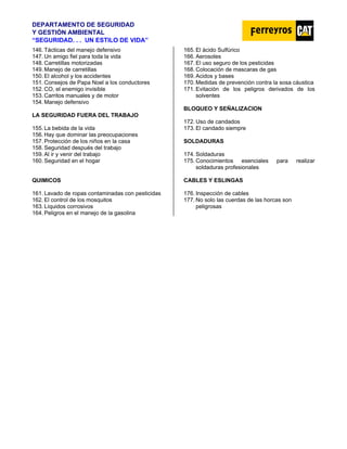 DEPARTAMENTO DE SEGURIDAD
Y GESTIÓN AMBIENTAL
“SEGURIDAD. . . UN ESTILO DE VIDA”
146. Tácticas del manejo defensivo
147. Un amigo fiel para toda la vida
148. Carretillas motorizadas
149. Manejo de carretillas
150. El alcohol y los accidentes
151. Consejos de Papa Noel a los conductores
152. CO, el enemigo invisible
153. Carritos manuales y de motor
154. Manejo defensivo
LA SEGURIDAD FUERA DEL TRABAJO
155. La bebida de la vida
156. Hay que dominar las preocupaciones
157. Protección de los niños en la casa
158. Seguridad después del trabajo
159. Al ir y venir del trabajo
160. Seguridad en el hogar
QUIMICOS
161. Lavado de ropas contaminadas con pesticidas
162. El control de los mosquitos
163. Líquidos corrosivos
164. Peligros en el manejo de la gasolina
165. El ácido Sulfúrico
166. Aerosoles
167. El uso seguro de los pesticidas
168. Colocación de mascaras de gas
169. Acidos y bases
170. Medidas de prevención contra la sosa cáustica
171. Evitación de los peligros derivados de los
solventes
BLOQUEO Y SEÑALIZACION
172. Uso de candados
173. El candado siempre
SOLDADURAS
174. Soldaduras
175. Conocimientos esenciales para realizar
soldaduras profesionales
CABLES Y ESLINGAS
176. Inspección de cables
177. No solo las cuerdas de las horcas son
peligrosas
 