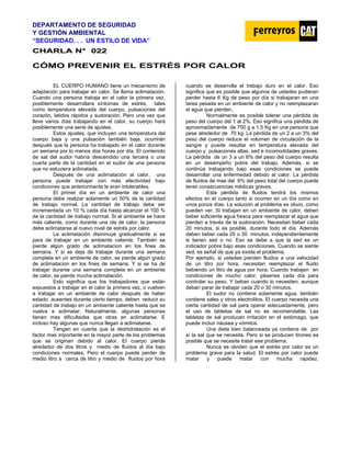 DEPARTAMENTO DE SEGURIDAD
Y GESTIÓN AMBIENTAL
“SEGURIDAD. . . UN ESTILO DE VIDA”
C
CH
HA
AR
RL
LA
A N
N°
° 0
02
22
2
CÓMO PREVENIR EL ESTRÉS POR CALOR
EL CUERPO HUMANO tiene un mecanismo de
adaptación para trabajar en calor. Se llama aclimatación.
Cuando una persona trabaja en el calor la primera vez,
posiblemente desarrollara síntomas de estrés, tales
como temperatura elevada del cuerpo, pulsaciones del
corazón, latidos rápidos y sudoración. Pero una vez que
lleve varios días trabajando en el calor, su cuerpo hará
posiblemente una serie de ajustes.
Estos ajustes, que incluyen una temperatura del
cuerpo baja y una pulsación también baja, ocurrirán
después que la persona ha trabajado en el calor durante
un semana por lo menos dos horas por día. El contenido
de sal del sudor habría descendido una tercera o una
cuarta parte de la cantidad en el sudor de una persona
que no estuviera aclimatada.
Después de una aclimatación al calor, una
persona puede trabajar con más efectividad bajo
condiciones que anteriormente le eran intolerables.
El primer día en un ambiente de calor una
persona debe realizar solamente un 50% de la cantidad
de trabajo normal. La cantidad de trabajo debe ser
incrementada un 10 % cada día hasta alcanzar el 100 %
de la cantidad de trabajo normal. Si el ambiente se hace
más caliente, como durante una ola de calor, la persona
debe aclimatarse al nuevo nivel de estrés por calor.
La aclimatación disminuye gradualmente si se
para de trabajar en un ambiente caliente. También se
pierde algún grado de aclimatacion en los fines de
semana. Y si se deja de trabajar durante una semana
completa en un ambiente de calor, se pierde algún grado
de aclimatacion en los fines de semana. Y si se ha de
trabajar durante una semana completa en un ambiente
de calor, se pierde mucha aclimatación.
Esto significa que los trabajadores que están
expuestos a trabajar en el calor la primera vez, o vuelven
a trabajar en un ambiente de calor después de haber
estado ausentes durante cierto tiempo, deben reducir su
cantidad de trabajo en un ambiente caliente hasta que se
vuelva a aclimatar. Naturalmente, algunas personas
tienen mas dificultades que otras en aclimatarse. E
incluso hay algunas que nunca llegan a aclimatarse.
Tengan en cuenta que la deshidratación es el
factor mas importante en la mayor parte de los problemas
que se originan debido al calor. El cuerpo pierde
alrededor de dos litros y medio de fluidos al día bajo
condiciones normales. Pero el cuerpo puede perder de
medio litro a cerca de litro y medio de fluidos por hora
cuando se desarrolla el trabajo duro en el calor. Eso
significa que es posible que algunos de ustedes pudieran
perder hasta 6 Kg de peso por día si trabajaran en una
tarea pesada en un ambiente de calor y no reemplazaran
el agua que pierden.
Normalmente es posible tolerar una pérdida de
peso del cuerpo del 1 al 2%. Eso significa una pérdida de
aproximadamente de 750 g a 1.5 Kg en una persona que
pese alrededor de 70 kg. La pérdida de un 2 a un 3% del
peso del cuerpo reduce el volumen de circulación de la
sangre y puede resultar en temperatura elevada del
cuerpo y pulsaciones altas, sed e incomodidades graves.
La pérdida de un 3 a un 6% del peso del cuerpo resulta
en un desempeño pobre del trabajo. Además, si se
continúa trabajando bajo esas condiciones se puede
desarrollar una enfermedad debido al calor. La pérdida
de fluidos de mas del 6% del peso total del cuerpo puede
tener consecuencias médicas graves.
Esta pérdida de fluidos tendrá los mismos
efectos en el cuerpo tanto si ocurren en un día como en
unos pocos días. La solución al problema es obvio, como
pueden ver. Si trabajan en un ambiente de calor, deben
beber suficiente agua fresca para reemplazar el agua que
pierden a través de la sudoración. Necesitan beber cada
20 minutos, si es posible, durante todo el día. Además
deben beber cada 20 o 30 minutos, independientemente
si tienen sed o no. Eso se debe a que la sed es un
indicador pobre bajo esas condiciones. Cuando se siente
sed, es señal de que ya existe el problema.
Por ejemplo, si ustedes pierden fluidos a una velocidad
de un litro por hora, necesitan reemplazar el fluido
bebiendo un litro de agua por hora. Cuando trabajen en
condiciones de mucho calor, pésense cada día para
controlar su peso. Y beban cuando lo necesiten, aunque
deban parar de trabajar cada 20 o 30 minutos.
El sudor no contiene solamente agua, también
contiene sales y otros electrolitos. El cuerpo necesita una
cierta cantidad de sal para operar adecuadamente, pero
el uso de tabletas de sal no es recomendable. Las
tabletas de sal producen irritación en el estómago, que
puede incluir náusea y vómitos.
Una dieta bien balanceada ya contiene de por
sí la sal que se necesita. Pero si se producen tirones es
posible que se necesite tratar ese problema.
Nunca se olviden que el estrés por calor es un
problema grave para la salud. El estrés por calor puede
matar y puede matar con mucha rapidez.
 