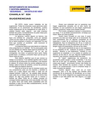 DEPARTAMENTO DE SEGURIDAD
Y GESTIÓN AMBIENTAL
“SEGURIDAD. . . UN ESTILO DE VIDA”
C
CH
HA
AR
RL
LA
A N
N°
° 0
02
24
4
SUGERENCIAS
EN ESTA charla quiero hablarles de las
sugerencias. Todas las empresas cuyas gerencias están
interesadas en la prevención de accidentes, quieren
recibir sugerencias de los trabajadores en este tema. Y
ustedes pueden estar seguros que esta empresa
también las quiere. Constantemente me piden ideas para
que las cosas sean mas seguras.
La gerencia, cuando alguien se lesiona, nos
hace una cantidad de preguntas, como por ejemplo
“Cómo es que nadie se dio cuenta que podía suceder?,
No le había enseñado a hacerlo con seguridad? Es que
tenia que suceder un accidente para reconocer el
peligro?”, y así continúan.
La pregunta básica que esta latente en todas las
otras preguntas es en realidad : Se ha preocupado cada
uno de ustedes por obtener ideas sobre la prevención de
accidentes de los trabajadores?” de no ser así
consíganlas, nos dicen. La gerencia tiene razón. Nadie
puede hacer un trabajo y conocerlo mejor que los que lo
hacen todos los días.
Esto debería significar que el que conoce su
trabajo no se lesiona. Y en realidad significa esto si tiene
conciencia de la prevención de accidentes y usa siempre
la cabeza. El conoce todos los puntos peligrosos de su
trabajo; sabe la forma de evitarlos; conoce las prácticas
de seguridad que debería observar.
Esta es la forma en que la empresa quiere que
nos comportemos cada uno de nosotros, y también lo
quiero yo y estar seguro que todos y cada uno de
ustedes también. Cada uno de ustedes debe estudiar
cada parte de su trabajo para hacerla en la forma más
segura. Es algo que pueden hacer por sí mismos y
traerles las ideas. Parte de mi trabajo consiste en
conseguir tantas sugerencias como sea posible. Con esto
no quiero decir que todas serán aceptables pero las
estudiaré a cada una de ellas cuidadosamente y se las
pasare a la gerencia.
Quiero que entiendan que no queremos que
hagan sugerencias alocadas por el solo hecho de
hacerlas. Lo que queremos es que hagan sugerencias
sólidas y queremos tantas como puedan pensar.
Por lo tanto, pónganse a pensar y a tansmitirme
sus ideas. Y no se limiten exclusivamente al trabajo que
hacen. Miren por toda la planta.
Quiero hacer hincapié en una cosa. A quien
presente una idea que tenga valor se le reconocerá. He
oído comentarios que en algunas compañías es al
supervisor a quien se le reconocen las ideas de sus
trabajadores. Aquí no trabajamos así. Ni yo, ni nadie se
atribuirá ideas que no les corresponden por lo tanto, no
tengan miedo de presentarlas y de que se las roben.
Otro punto importante es que si una sugerencia
no es aceptada se les explicara el porque y ustedes
tendrán derecho a una explicación. También si una
sugerencia es aceptada y si su puesta en práctica se
demora, se les dirá el por que. Algunas modificaciones
requieren mas cambios y planeamiento que otras.
El “cazar” sugerencias de prevención de
accidentes puede ayudar a evitar accidentes. Y es muy
fácil ver el por qué. Si realmente tratan de encontrar
cosas para sugerir encontrarán formas más fáciles de
hacerlo. Esto también les ayudará a hacer un trabajo
mejor y en consecuencias a que la empresa tenga un
mejor concepto de ustedes.
Cuando alguien dice, Juan es un buen
trabajador, pero a la vez agrega que también tiene
conciencia de la prevención de accidentes, es un buen
halago. Por lo tanto, tráiganme sus sugerencias que eso
ayudará a que esta planta sea más segura y un lugar
mejor para trabajar.
 
