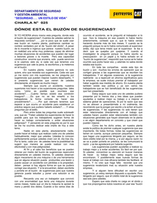 DEPARTAMENTO DE SEGURIDAD
Y GESTIÓN AMBIENTAL
“SEGURIDAD. . . UN ESTILO DE VIDA”
C
CH
HA
AR
RL
LA
A N
N°
° 0
02
25
5
DÓNDE ESTA EL BUZÓN DE SUGERENCIAS?
SI YO HICIERA ahora mismo esta pregunta, donde esta
el buzón de sugerencias?, Cuántos de ustedes sabrían la
respuesta correcta?……..por lo poco que se suele usar
ese buzón en nuestra planta, podríamos cambiar su
nombre verdadero por el de “buzón del olvido”. A pesar
de lo inocente e ingenuo que parece nuestro buzón, es
en realidad una arma muy poderosa, capaz de eliminar
muchas situaciones de accidentes que pueden dar lugar
a lesiones graves o la muerte. Pero esa capacidad
constructiva enorme que encierra, solo puede servirnos
si lo usamos; esto es, si cada vez que tenemos una
sugerencia que vale la pena, la escribimos y la metemos
en el buzón.
En nuestra planta, nuestra gerencia no solo
quiere, sino que necesita sus sugerencias. Cada vez que
yo me reúno con mis superiores, se me pregunta por
sugerencias que puedan mejorar nuestro desempeño. Y
si presento sugerencias que vienen de ustedes
directamente, el impacto es mucho mayor.
Siempre que ocurre un accidente, nuestros
superiores nos hacen a los supervisores preguntas tales
como, “cómo es posible que ocurriera ese
accidente?…….Cuánto tiempo existió esa condición
insegura?……..Es que no se les enseñó a los
trabajadores la forma correcta de hacer ese
procedimiento?………..Por qué siempre tenemos que
esperar a que ocurra un accidente para establecer un
práctica segura que pudiera haberlo evitado?……Y otras
preguntas por el estilo.
Pero entre todas las preguntas suele sobresalir
una, que es: “Tratan ustedes los supervisores de hacer lo
posible para que los trabajadores sugieran forma de
hacer su trabajo correctamente o evitar situaciones
peligrosas? Y pensando en esta pregunta es por lo que
se me ha ocurrido dedicar esta charla de hoy a este
tema.
Nadie en esta planta, absolutamente nadie,
puede hacer el trabajo que realizan cada uno de ustedes
habitualmente, mejor que ustedes. Ustedes lo conocen
perfectamente porque ustedes viven con él, día tras día.
Por lo tanto, cada uno de ustedes tiene la posibilidad de
sugerir que manera se puede realizar con mas
efectividad y con mas peligrosidad.
Al fin y al cabo los beneficios que se pueden
obtener por medio del buzón de sugerencias repercutirá
directamente en ustedes mismos, Si ustedes observan
algún mecanismo de una máquina o de una herramienta
que en alguna situación pueda producirles una lesión o
pueda causar un accidente con pérdidas a la propiedad,
deben pensar si hay alguna forma en que se pudiera
corregir esa situación. Y si la encuentran, deben escribirla
y ponerla en el buzón de sugerencias para que nuestra
gerencia pueda estudiar y poner una solución si es
posible.
Recuerdo una vez un trabajador que convivió
con una anormalidad que tenía una máquina durante
varios meses, hasta que un día la máquina le apresó la
mano y perdió dos dedos. Cuando a los varios días de
ocurrido el accidente, se le preguntó al trabajador si lo
que hizo la máquina en esa ocasión lo había hecho
anteriormente, contestó que sí, que lo había venido
haciendo durante más de tres meses. Y cuando se le
preguntó porque no se lo había comunicado al supervisor
antes, dijo que tenia miedo que el supervisor le iba a
decir que se quejaba por quejarse. Y cuando el
investigador le preguntó porque no había escrito su
preocupación en un papel y lo había echado en el
“buzón de sugerencias”, respondió que nunca se le había
ocurrido que podía hacer eso; y además no sabia donde
estaba ese buzón.
En toda las compañías existe este tipo de
buzón y son muchos los errores de operación que se
corrigen gracias a las sugerencias que se escriben los
trabajadores. Y en algunas ocasiones, si la sugerencia
realmente va a repercutir en ahorros significativos para
la empresa, se suele incluso premiar al trabajador por
haber sugerido esa medida de ahorro. En nuestra planta
también existe esa política y ya son varios los
trabajadores que se han beneficiado de las sugerencias
que han presentado.
Estoy seguro que cada uno de ustedes pudiera
presentar por lo menos dos y tres ideas que pueden
ayudarles a realizar mejor su trabajo o a mejorar el
sistema global de operaciones. Si por la razón que sea
no se atreven a presentármela a mí oralmente, les
recomiendo que la pongan por escrito y la echen al buzón
de sugerencias. Y las sugerencias no solo tienen que
estar relacionadas directamente con el trabajo que
ustedes hacen; pueden estar relacionadas también con
situaciones generales que hayan observado en la planta
o en algún departamento en concreto y que crean que
pueden mejorar.
Como les he dicho antes, en nuestra planta
existe la política de premiar cualquier sugerencia que sea
importante. De todas formas, todas las sugerencias se
tienen en cuenta, aunque parezcan pequeñas. Siempre
que hagan una sugerencia ténganlo por seguro, se les
dará crédito total por la misma, y si por alguna razón no
se va a poder ponerla en práctica, se les comunicará la
razón y se les agradecerá por haberla sugerido.
Las sugerencias pueden ayudarles a realizar su
trabajo mejor y a evitar accidentes. Es fácil ver por qué.
Si ustedes concentran su atención en buscar maneras
de hacer su trabajo mejor, estoy seguro que las
encontraran. Y posiblemente esas nuevas formas de
hacer el trabajo con mas eficacia también les facilitará el
mismo, Y no creo que haga falta recordar que una
sugerencia revalorizará mas su situación ante nuestra
empresa.
Y si alguien tiene dificultad en escribir una
sugerencia, yo estoy siempre dispuesto a ayudarle. Pero
ténganlo por seguro, que el crédito total de la sugerencia
sea solo para ustedes.
Espero que esta charla no caiga en el olvido y
que nos propongamos todos nosotros en usar ese “buzón
 