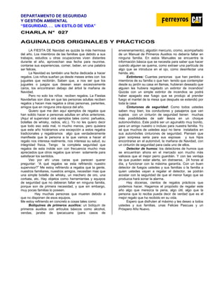 DEPARTAMENTO DE SEGURIDAD
Y GESTIÓN AMBIENTAL
“SEGURIDAD. . . UN ESTILO DE VIDA”
C
CH
HA
AR
RL
LA
A N
N°
° 0
02
27
7
AGUINALDOS ORIGINALES Y PRÁCTICOS
LA FIESTA DE Navidad es quizás la más hermosa
del año. Los miembros de las familias que debido a sus
trabajos, estudios u otras ocupaciones viven distantes
durante el año, aprovechan esa fecha para reunirse,
contarse sus experiencias, comer, beber, en una palabra
ser felices.
La Navidad es también una fecha dedicada a hacer
regalos. Los niños sueñan ya desde meses antes con los
juguetes que recibirán. Saben que, a nos ser que los
juguetes o juegos que desean sean excesivamente
caros, los encontraran debajo del árbol la mañana de
Navidad.
Pero no solo los niños reciben regalos. La Fiestas
Navideñas son días en que las personas adultas reciben
regalos y hacen mas regalos a otras personas, parientes,
amigos que en ninguna otra época del año.
Quiero que me den aquí ejemplos de regalos que
han solido hacer a personas adultas en años anteriores.
(Aquí el supervisor oirá ejemplos tales como: pañuelos,
botellas de whisky, radios, etc.). Yo no les quiero decir
que todo eso esta mal, ni mucho menos, pero quisiera
que este año hiciéramos una excepción a estos regalos
tradicionales y regaláramos algo que verdaderamente
manifieste que la persona a la que vamos a hacer el
regalo nos interesa realmente, nos interesa su salud, su
integridad física. Tengo la completa seguridad que
regalos de esta índole son con frecuencia mucho mas
apreciados que otros regalos que sirven solamente para
satisfacer los sentidos.
Veo por ahí unas caras que parecen querer
preguntar: “A qué regalos se esta refiriendo nuestro
supervisor?” Me estoy refiriendo a regalos que la gente,
nuestros familiares, nuestros amigos, necesitan mas que
una simple botella de whisky, un mechero de oro, una
corbata, etc. Hay objetos como herramientas y equipos
de seguridad que no debieran faltar en ninguna familia,
porque son de primera necesidad, y que sin embargo,
muy pocas familias lo poseen.
Hay muchas personas que mueren debido a
que no disponen de esos equipos.
Me estoy refiriendo en concreto a cosas tales como:
Botiquines de primeros auxilios: un botiquín de
primeros auxilios con artículos básicos como alcohol,
vendas, jarabe de ipecacuana (para casos de
envenenamiento), algodón mercurio, cromo, acompañado
de un Manual de Primeros Auxilios no debería faltar en
ninguna familia. En estos Manuales se encuentra la
información básica que se necesita para saber que hacer
cuando alguien se quema, como extraer una partícula de
algo que se introduce en el ojo, como desinfectar una
herida, etc.
Extintores: Cuantas personas que han perdido a
miembros de su familia o que han tenido que contemplar
desde su jardín su casa en llamas, hubieran deseado que
alguien les hubiera regalado un extintor de incendios!
Quizás con un simple extintor de incendios se podrá
haber apagado ese fuego que se produjo al prender
fuego el mantel de la mesa que después se extendió por
toda la casa
Cinturones de seguridad: Como todos ustedes
saben muy bien, los conductores y pasajeros que van
sujetos con un cinturón de seguridad tienen muchas
más posibilidades de salir ilesos en un choque
automovilístico. Este podrá ser un aguinaldo muy bonito,
para un amigo nuestro o incluso para nuestra familia. Yo
sé que muchos de ustedes aquí no tiene instalados en
sus automóviles cinturones de seguridad. Piensen que
gran sorpresa seria para sus esposas y sus hijos
encontrarse en el automóvil, la mañana de Navidad, con
un cinturón de seguridad para cada uno de ellos.
Detector de humos: los detectores de humos que
se encuentran ahora en el mercado son mucho más
valiosos que el mejor perro guardián. Y con las ventaja
de que pueden estar alerta, sin distraerse, 24 horas al
día, y funcionar con la máxima garantía. Con un buen
detector de fuegos ustedes y sus familias o la familia a
quien ustedes vayan a regalar el detector, se podrán
acostar con la seguridad de que el menor fuego que se
produzca hará sonar la alarma.
Hay docenas, cientos de regalos prácticos que
podemos hacer. Hagamos el propósito de regalar este
año algo que merezca la pena, algo útil, algo que la
persona que lo reciba pueda decir de verdad que es el
mejor regalo que ha recibido en su vida.
Espero que disfruten al máximo y les deseo a todos
ustedes y sus familias, unas Felices Pascuas y un
Próspero Año Nuevo.
 