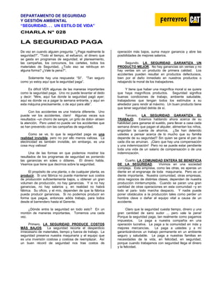 DEPARTAMENTO DE SEGURIDAD
Y GESTIÓN AMBIENTAL
“SEGURIDAD. . . UN ESTILO DE VIDA”
C
CH
HA
AR
RL
LA
A N
N°
° 0
02
28
8
L
LA
A S
SE
EG
GU
UR
RI
ID
DA
AD
D P
PA
AG
GA
A
De vez en cuando alguien pregunta: “¿Paga realmente la
seguridad?”. “Todo el tiempo, el esfuerzo, el dinero que
se gasta en programas de seguridad; el planeamiento,
las campañas, los concursos, los carteles, todos los
materiales de Seguridad, ¿Todo eso se retribuye en
alguna forma? ¿Vale la pena?”.
Solamente hay una respuesta: “SI”. “Tan seguro
como yo estoy aquí que la seguridad paga”.
Es difícil VER algunas de las maneras importantes
como la seguridad paga. Uno no puede levantar el dedo
y decir: “Mire, aquí fue donde la seguridad pagó ayer;
aquí es donde va a pagar la semana entrante, y aquí en
esta máquina precisamente, o de aquí para allá”.
Con los accidentes es una historia diferente. Uno
puede ver los accidentes, claro! Algunas veces sus
resultados –un chorro de sangre, un grito de dolor- atraen
la atención. Pero usted no puede ver los accidentes que
se han prevenido con las campañas de seguridad.
Como se ve, lo que la seguridad paga es una
realidad invisible, pero no por ello menos valiosa. La
electricidad es también invisible, sin embargo, es una
cosa muy valiosa!
Una de las formas en que podemos mostrar los
resultados de los programas de seguridad es poniendo
las ganancias en soles o dólares. El dinero habla.
Veamos que tiene que decirnos sobre la seguridad.
El propósito de una planta, o de cualquier planta, es
producir. Si una fábrica no puede mantener sus costos
de producción suficientemente bajos, u obtener un gran
volumen de producción, no hay ganancias. Y si no hay
ganancias, no hay salarios y, en realidad no habrá
fábrica. Su oficio, y el mío, dependen de que la fábrica
pueda producir ganancias. Si no podemos producir en
forma que pague, entonces adiós trabajo, para todos
desde el barrendero hasta el Gerente.
¿Dónde entra la seguridad en todo esto? En un
montón de maneras importantes. Tomemos una cada
vez.
Primero, LA SEGURIDAD PRODUCE COSTOS
MÁS BAJOS. La seguridad recorta el desperdicio
innecesario de materiales, tiempo y fuerza de trabajo. La
seguridad preserva nuestra maquinaria y el equipo que
es una inversión costosa y costosa de reemplazar. Así
un buen récord de seguridad nos trae costos de
operación más bajos, suma mayor ganancia y abre las
posibilidades de mejores salarios.
Segundo, LA SEGURIDAD GARANTIZA UN
PRODUCTO MEJOR. No hay ganancias sin ventas y no
hay ventas sin un producto de primera calidad. Los
accidentes pueden resultar en productos defectuosos,
bien por el daño inmediato en nuestros productos o
rebajando la moral de los trabajadores.
Y tiene que haber una magnífica moral si se quiere
que haya magníficos productos. Seguridad significa
buenas condiciones de trabajo, ambiente saludable,
trabajadores que tengan todos los estímulos a su
alrededor para rendir al máximo. Un buen producto tiene
que tener seguridad detrás de sí.
Tercero, LA SEGURIDAD GARANTIZA EL
TRABAJO. Estamos hablando ahora acerca de su
habilidad para ganarse el sueldo, para llevar a casa cada
semana dinero que pagan el alquiler, alimentan los niños,
engordan la cuenta de ahorros. ¿Se han detenido
ustedes a pensar acerca de lo mucho que su familia
depende de su seguridad? Sin quien se gane el pan de
cada día se arruinan. ¡Claro que hay una compensación
y una indemnización! Pero no se puede estar pendiente
toda una vida de un salario de compensación o de una
indemnización.
Cuarto, LA COMUNIDAD ENTERA SE BENEFICIA
DE LA SEGURIDAD. Vivimos en una sociedad
compleja. Esta empresa, como las otras, es apenas un
diente en el engranaje de toda maquinaria. Pero es un
diente importante. Nuestra comunidad, otras empresas,
otros negocios de distintas clases, dependen de nuestra
producción ininterrumpida. Cuando se paran una gran
cantidad de otras operaciones en esta comunidad –y en
todo el país- todo marcha despacio. Y nadie puede
poner obstáculos a la producción tales como perder un
hombre clave o dañar el equipo vital a causa de un
accidente.
Claro que la seguridad cuesta tiempo, dinero y una
gran cantidad de sano sudor ... pero vale la pena!
Porque la seguridad paga, tan realmente como pagamos
impuestos. Le paga a nuestra compañía en una
operación lucrativa. Le paga a la comunidad en más y
mejores mercancías. Le paga a ustedes y a mí
garantizándonos un trabajo permanente en un ambiente
seguro y saludable. Le paga a nuestras familias en
necesidades de la vida, en felicidad, en seguridad,
porque cuando trabajamos con seguridad llega el dinero
y la felicidad.
 