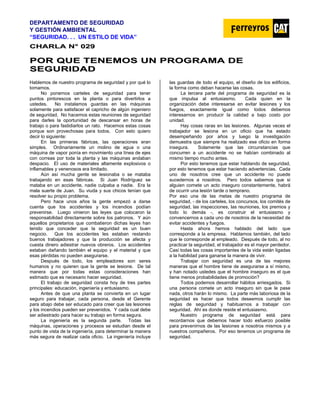 DEPARTAMENTO DE SEGURIDAD
Y GESTIÓN AMBIENTAL
“SEGURIDAD. . . UN ESTILO DE VIDA”
C
CH
HA
AR
RL
LA
A N
N°
° 0
02
29
9
P
PO
OR
R Q
QU
UE
E T
TE
EN
NE
EM
MO
OS
S U
UN
N P
PR
RO
OG
GR
RA
AM
MA
A D
DE
E
S
SE
EG
GU
UR
RI
ID
DA
AD
D
Hablemos de nuestro programa de seguridad y por qué lo
tomamos.
No ponemos carteles de seguridad para tener
puntos pintorescos en la planta o para divertirlos a
ustedes. No instalamos guardas en las máquinas
solamente para satisfacer el capricho de algún ingeniero
de seguridad. No hacemos estas reuniones de seguridad
para darles la oportunidad de descansar en horas de
trabajo o para fastidiarlos un rato. Hacemos estas cosas
porque son provechosas para todos. Con esto quiero
decir lo siguiente:
En las primeras fábricas, las operaciones eran
simples. Ordinariamente un molino de agua o una
máquina de vapor ponía en movimiento una línea de ejes
con correas por toda la planta y las máquinas andaban
despacio. El uso de materiales altamente explosivos o
inflamables y venenosos era limitado.
Aún así mucha gente se lesionaba o se mataba
trabajando en esas fábricas. Si Juan Rodríguez se
mataba en un accidente, nadie culpaba a nadie. Era la
mala suerte de Juan. Su viuda y sus chicos tenían que
resolver su propio problema.
Pero hace unos años la gente empezó a darse
cuenta que los accidentes y los incendios podían
prevenirse. Luego vinieron las leyes que colocaron la
responsabilidad directamente sobre los patronos. Y aún
aquellos propietarios que combatieron dichas leyes han
tenido que conceder que la seguridad es un buen
negocio. Que los accidentes les estaban restando
buenos trabajadores y que la producción se afecta y
cuesta dinero adiestrar nuevos obreros. Los accidentes
estaban dañando también el equipo y el material y que
esas pérdidas no pueden asegurarse.
Después de todo, los empleadores son seres
humanos y no quieren que la gente se lesione. De tal
manera que por todas estas consideraciones han
estimado que es necesario hacer seguridad.
El trabajo de seguridad consta hoy de tres partes
principales: educación, ingeniería y entusiasmo.
Antes de que una planta se convierta en un lugar
seguro para trabajar, cada persona, desde el Gerente
para abajo debe ser educado para creer que las lesiones
y los incendios pueden ser prevenidos. Y cada cual debe
ser adiestrado para hacer su trabajo en forma segura.
La ingeniería es la segunda parte. Todas las
máquinas, operaciones y procesos se estudian desde el
punto de vista de la ingeniería, para determinar la manera
más segura de realizar cada oficio. La ingeniería incluye
las guardas de todo el equipo, el diseño de los edificios,
la forma como deban hacerse las cosas.
La tercera parte del programa de seguridad es la
que impulsa al entusiasmo. Cada quien en la
organización debe interesarse en evitar lesiones y los
fuegos, exactamente igual como todos debemos
interesarnos en producir la calidad a bajo costo por
unidad.
Hay cosas raras en las lesiones. Algunas veces el
trabajador se lesiona en un oficio que ha estado
desempeñando por años y luego la investigación
demuestra que siempre ha realizado ese oficio en forma
insegura. Solamente que las circunstancias que
concurren a un accidente no se habían combinado al
mismo tiempo mucho antes.
Por esto tenemos que estar hablando de seguridad,
por esto tenemos que estar haciendo advertencias. Cada
uno de nosotros cree que un accidente no puede
sucedernos a nosotros. Pero todos sabemos que si
alguien comete un acto inseguro constantemente, habrá
de ocurrir una lesión tarde o temprano.
Por eso una de las metas de nuestro programa de
seguridad, - de los carteles, los concursos, los comités de
seguridad, las inspecciones, las reuniones, los premios y
todo lo demás -, es construir el entusiasmo y
convencernos a cada uno de nosotros de la necesidad de
evitar accidentes y fuegos.
Hasta ahora hemos hablado del lado que
corresponde a la empresa. Hablamos también, del lado
que le corresponde al empleado. Después de todo, al no
practicar la seguridad, el trabajador es el mayor perdedor.
Casi todas las cosas importantes de la vida están ligadas
a la habilidad para ganarse la manera de vivir.
Trabajar con seguridad es una de las mejores
maneras que el hombre tiene de asegurarse a sí mismo,
y han notado ustedes que el hombre inseguro es el que
tiene menos probabilidades de promoción?
Todos podemos desarrollar hábitos arriesgados. Si
una persona comete un acto inseguro sin que le pase
nada, otros harán lo mismo. La parte más laboriosa de la
seguridad es hacer que todos deseemos cumplir las
reglas de seguridad y habituarnos a trabajar con
seguridad. Ahí es donde reside el entusiasmo.
Nuestro programa de seguridad está para
recordarnos que debemos hacer todo esfuerzo posible
para prevenirnos de las lesiones a nosotros mismos y a
nuestros compañeros. Por eso tenemos un programa de
seguridad.
 