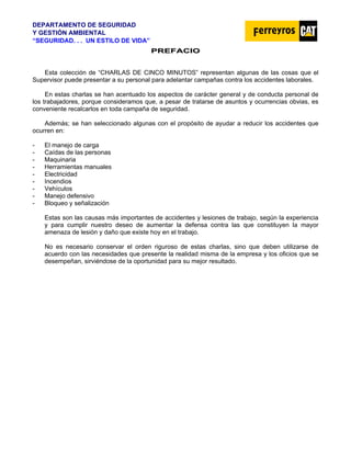 DEPARTAMENTO DE SEGURIDAD
Y GESTIÓN AMBIENTAL
“SEGURIDAD. . . UN ESTILO DE VIDA”
P
PR
RE
EF
FA
AC
CI
IO
O
Esta colección de “CHARLAS DE CINCO MINUTOS” representan algunas de las cosas que el
Supervisor puede presentar a su personal para adelantar campañas contra los accidentes laborales.
En estas charlas se han acentuado los aspectos de carácter general y de conducta personal de
los trabajadores, porque consideramos que, a pesar de tratarse de asuntos y ocurrencias obvias, es
conveniente recalcarlos en toda campaña de seguridad.
Además; se han seleccionado algunas con el propósito de ayudar a reducir los accidentes que
ocurren en:
- El manejo de carga
- Caídas de las personas
- Maquinaria
- Herramientas manuales
- Electricidad
- Incendios
- Vehículos
- Manejo defensivo
- Bloqueo y señalización
Estas son las causas más importantes de accidentes y lesiones de trabajo, según la experiencia
y para cumplir nuestro deseo de aumentar la defensa contra las que constituyen la mayor
amenaza de lesión y daño que existe hoy en el trabajo.
No es necesario conservar el orden riguroso de estas charlas, sino que deben utilizarse de
acuerdo con las necesidades que presente la realidad misma de la empresa y los oficios que se
desempeñan, sirviéndose de la oportunidad para su mejor resultado.
 