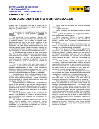 DEPARTAMENTO DE SEGURIDAD
Y GESTIÓN AMBIENTAL
“SEGURIDAD. . . UN ESTILO DE VIDA”
C
CH
HA
AR
RL
LA
A N
N°
° 0
03
30
0
L
LO
OS
S A
AC
CC
CI
ID
DE
EN
NT
TE
ES
S N
NO
O S
SO
ON
N C
CA
AS
SU
UA
AL
LE
ES
S
Cuando hay un accidente –ya sea la muerte de un
hombre o que la señora rompe un plato- siempre alguien
pregunta: “¿Cómo sucedió?”
La respuesta será invariablemente la misma: no fue
casual. Alguien o varias personas causaron el
accidente.
Los accidentes no son casuales. Siempre son
causados, y la causa es casi siempre que alguna persona
o personas fallaron en su tarea en alguna parte.
Supongamos que usted se cae en las escaleras de su
propia casa y se rompe una pierna. Esto no es una
casualidad. No había ningún diablillo esperando allí para
hacerle una mala jugada. Algolo hizo caer y ese algo fue
el resultado de la acción de alguna persona o la falla de
alguna persona en actuar cuando debía haberlo hecho.
Lo probable es que la caída se deba a su propia
falta. Tal vez usted estaba apurado y bajó las escaleras
más rápido de lo que debía. Tal vez se había tomado
algunas cervezas. Tal vez trató de llevar un bulto
voluminoso que le hizo perder el equilibrio. Tal vez su
vista es defectuosa y no se preocupó por ponerse los
anteojos.
Pero tal vez alguien hizo algo para causar el
accidente. Es posible que uno de los niños olvidara sus
patines o la señora dejara un balde. Tal vez hubiera una
carpeta enrollada o el pasamanos estuviera roto y nadie
se hubiera preocupado por arreglarlo. Tal vez estuvo
oscuro y usted no se molestó en instalar su alumbrado.
O probablemente usted hubiera empezado a subir
cuando alguien bajaba a toda velocidad y el choque le
hubiera hecho perder el equilibrio. Puede ser también
que la escalera se hubiera desplomado por estar mal
construida. Y tantas otras cosas.
Pero en realidad, si usted se cayó y se quebró una
pierna, lo más probable es que esto sea una combinación
de varias de estas cosas. Es posible que usted hubiera
estado apurado, no viera el patín olvidado por el niño y al
agarrarse a la baranda rota esta cedió y le hubiera
permitido caerse.
Esto es igualmente cierto en los accidentes de
trabajo. Todo accidente se causa por alguien y muchos
de los accidentes son causados por combinación de
fallas humanas.
Voy a darles un ejemplo, de lo que ocurre con un
fuego, aunque pudiera aducir igualmente buenos
ejemplos en la operación de máquinas, manejo de
materiales, uso de escaleras o cualquiera otra situación
de trabajo. Yo enciendo este fósforo:
(Señor supervisor encienda una cerilla y muéstrela
encendida)
Luego lo tiro al piso.
(Señor supervisor: tire la cerilla encendida en el piso
limpio)
¿Ven lo que ocurre? Se apaga por sí misma.
Pero supongamos que hago esto:
(Señor supervisor: Rompa y revuelva algunos
pedazos de papel, póngalos en una lata, encienda un
fósforo y póngalo entre los papeles, asegurándose que
los queme)
El primer fósforo se apagó por sí solo porque fue
tirado a un lugar limpio, el segundo empezó un fuego por
que cayó en medio de material combustible.
De manera que, si un fuego empieza, ¿Qué lo ha
causado? ¿La persona que descuidadamente tiró el
fósforo encendido? ¿O fueron las personas que dejaron
el material combustible tirado por ahí, en lugar de
limpiarlo? La respuesta; por supuesto, es que ambas
partes causaron el fuego. Fue una combinación de
causas.
De esta manera ocurren la mayoría de los
accidentes. Sabemos que se pueden violar las reglas de
seguridad muchas veces sin que se causen accidentes.
Pero cuando se viola una situación en la cual concurren
las otras partes de la combinación, todo está listo,
esperando convertir ese acto suyo en un desastre.
La cosa es simple. No todo acto peligroso produce
un accidente, pero ningún accidente se produce a menos
que se hayan cometido uno o varios actos peligrosos.
Algunas veces nos engañamos pensando: “Bueno,
todo esta bien, de tal manera que debo dejar la
precaución a un lado sin que se produzca un accidente”.
Este modo de pensar es justamente lo que produce
todas las fatalidades de que oímos hablar sobre los
llamados “Revólveres descargados”. Una persona cree
que el revólver no tiene bala y piensa que puede violar
las reglas de seguridad. Puede apuntar el revólver a un
amigo y apretar el gatillo, por que, naturalmente, ningún
revólver descargado ha matado a nadie. Pero en algún
mal momento que se equivoca en cuanto a la carga y es
entonces cuando hay que recordar la vieja máxima de
que “Nunca apuntes un revólver a cualquier cosa que no
quieras matar”.
En su trabajo diario, usted sabe la forma correcta de
desempeñar su oficio. Recuerden, pues, que si ustedes
lo hacen siempre así, nunca serán las personas que
causen un accidente.
 