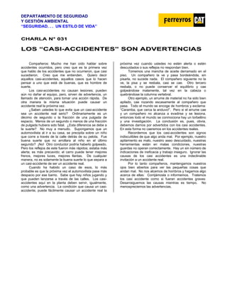 DEPARTAMENTO DE SEGURIDAD
Y GESTIÓN AMBIENTAL
“SEGURIDAD. . . UN ESTILO DE VIDA”
C
CH
HA
AR
RL
LA
A N
N°
° 0
03
31
1
L
LO
OS
S “
“C
CA
AS
SI
I-
-A
AC
CC
CI
ID
DE
EN
NT
TE
ES
S”
” S
SO
ON
N A
AD
DV
VE
ER
RT
TE
EN
NC
CI
IA
AS
S
Compañeros: Mucho me han oído hablar sobre
accidentes ocurridos, pero creo que es la primera vez
que hablo de los accidentes que no ocurrieron, que casi
sucedieron. Creo que me entienden. Quiero decir
aquellos casi-accidentes, aquellos casos que lo hacen
pensar a uno que está de buenas, que es hombre de
suerte.
Los casi-accidentes no causan lesiones; pueden
aún no dañar el equipo, pero, sirven de advertencia, un
llamado de atención, para tomar una acción rápida. De
otra manera la misma situación puede causar un
accidente real la próxima vez.
¿Saben ustedes lo que evita que un casi-accidente
sea un accidente real serio? Ordinariamente es un
décimo de segundo o la fracción de una pulgada de
espacio. Menos de un segundo o menos de una fracción
de pulgada hubiera sido fatal. ¿Esta diferencia se debe a
la suerte? No muy a menudo. Supongamos que un
automovilista al ir a su casa, se precipita sobre un niño
que corre a través de la calle detrás de su pelota. Fue
buena suerte que no arrollara al niño en el último
segundo? ¡No! Otro conductor podría haberlo golpeado.
Pero los reflejos de este fueron más rápidos; estaba más
alerta; es más precavido; el carro puede tener mejores
frenos, mejores luces, mejores llantas. De cualquier
manera, no es solamente la buena suerte lo que separa a
un casi-accidente de ser un accidente real.
Cuando ha habido un caso de esos, lo más
probable es que la próxima vez el automovilista pase más
despacio por ese barrio. Sabe que hay niños jugando y
que pueden lanzarse a través de las calles. Los casi-
accidentes aquí en la planta deben servir, igualmente,
como una advertencia. La condición que causa un casi-
accidente, puede fácilmente causar un accidente real la
próxima vez cuando ustedes no estén alerta o estén
descuidados o sus reflejos no respondan bien.
Tomemos una mancha de aceite derramado en el
piso. Un compañero la ve y pasa bordeándola, sin
pisarla, no sucede nada. El compañero siguiente no la
ve, la pisa y se resbala, casi se cae. Otro tercero
resbala, o no puede conservar el equilibrio y cae
golpeándose malamente, tal vez en la cabeza o
quebrándose la columna vertebral.
Otro ejemplo, un arrume de material no ha sido bien
apilado, cae rozando escasamente al compañero que
pasa. Todo el mundo se encoge de hombros y exclama:
“Caramba, que cerca la anduvo!”. Pero si el arrume cae
y un compañero no alcanza a evadirse y se lesiona,
entonces todo el mundo se conmociona hay un torbellino
y una investigación. La conclusión es, pues, obvia,
debemos darnos por advertidos con los casi accidentes.
En esta forma no caeremos en los accidentes reales.
Recordemos que los casi-accidentes son signos
indiscutibles de que algo anda mal. Por ejemplo, nuestro
apilamiento es malo, nuestro aseo descuidado, nuestras
herramientas están en malas condiciones, nuestras
guardas no operan correctamente. Hay un sin número de
indicaciones de ineficacia y trabajo inseguro. Ignorar las
causas de los casi accidentes es una indeclinable
invitación a un accidente real.
Por lo tanto compañeros, mantengamos nuestros
ojos bien abiertos para ver las pequeñas cosas que
andan mal. No nos alcemos de hombros y hagamos algo
acerca de ellas: Corrijámosla o informemos. Tratemos
los casi accidente como si fueran accidentes graves:
Desarraiguemos las causas mientras es tiempo. No
menospreciemos las advertencias.
 