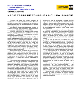 DEPARTAMENTO DE SEGURIDAD
Y GESTIÓN AMBIENTAL
“SEGURIDAD. . . UN ESTILO DE VIDA”
C
CH
HA
AR
RL
LA
A N
N°
° 0
03
32
2
N
NA
AD
DI
IE
E T
TR
RA
AT
TA
A D
DE
E E
EC
CH
HA
AR
RL
LE
E L
LA
A C
CU
UL
LP
PA
A A
A N
NA
AD
DI
IE
E
Tratamos de hacer un trabajo completo de
investigar las causas de todos los accidentes. Tratamos
de hacer una buena labor al inspeccionar las condiciones
peligrosas y seguimos las recomendaciones que resultan
de esas inspecciones.
No hacemos estas cosas para poner a nadie en
evidencia o cargarle el muerto a nadie. Lo hacemos por
una sola razón PREVENIR LOS ACCIDENTES.
Supongo que alguno de ustedes pueden pensar:
“Ninguna investigación detuvo el accidente que se está
investigando” Y si alguno de ustedes piensan así, están
tremendamente equivocados.
Las buenas investigaciones ayudan mucho en
detener el próximo accidente. He dicho antes y vuelvo a
decirlo otra vez, que todos los accidentes son causados,
ningún accidente es casual. Si conocemos las causas de
los accidentes podemos hacer algo para quitar esta
causa y prevenir otro accidente, como ese. Pero si
simplemente nos encogemos de hombros; si decimos:
“Malo, pero son de esas cosas que no podemos prever!”,
entonces podemos estar seguros de que habrán más
accidentes de la misma índole.
La mayoría de los accidentes se ocasionan por
varios motivos. No hemos aprendido mucho si
detenemos una investigación cuando sabemos que un
hombre perdió el equilibrio y se cayó de una escalera. O
si escribimos en el informe: “El trabajador estaba
descuidado”, o “La guarda de la máquina no estaba en su
puesto”.
Tomemos el caso simple del hombre que perdió el
equilibrio y se cayó de la escalera. Primero que todo
queremos saber qué le hizo perder el equilibrio. ¿Está
defectuosa la escalera?, o si lo estaba ¿Por qué estaba
en uso? ¿Se dañó repentinamente o estaba en mala
forma durante algún tiempo? ¿Estaba mal hecha o
simplemente desgastada por el uso? ¿Sabía el trabajador
que la escalera estaba mala y si lo había informado? ¿Si
no sabía que estaba mala, se le había instruido
apropiadamente para conocer los defectos de la
escalera? ¿O estaba la escalera en buen estado, y se
usó inapropiadamente? ¿Estaba colocada en un pasillo
donde podía fácilmente ser tropezada por algún
transeúnte? ¿Tenía las patas apropiadas para la
situación en que se encontraba? ¿Estaba colocada
según el ángulo correcto? ¿O hizo el trabajador algo
inseguro? ¿Llevaba alguna cosa pesada en sus manos,
que debía ser izada después? ¿Trató de bajar la escalera
con la cara hacia adelante? ¿Trató de agarrar algo que
se le cayó y perdió el equilibrio? ¿Quitó ambas manos
para hacer algo?.
Estas son, aunque ustedes no lo crean, algunas de
las preguntas que podemos hacer acerca de un simple
accidente. Si todo lo que sabemos es que el hombre se
cayó, entonces no sabemos nada. Pero si podemos
llegar a la causa (o a las muchas causas) entonces
podemos aprender algo para prevenir otros accidentes
iguales.
Si yo trato de salir con un informe que diga
“Trabajador descuidado”, seguro que el encargado de
seguridad me llamará para preguntarme: “¿Descuidado
en qué forma?” y es este el primer ejemplo de descuido
de este tipo, y si no, ¿qué ha hecho usted para
corregirlo? Y sobre todo qué deseará saber si realmente
fue por completo una cuestión de simple descuido o hubo
otras condiciones que ayudaron a la causa del accidente.
La investigación de los accidentes, real, sólida,
profunda, investiga todas las circunstancias que
contribuyeron al accidente y es una de las mejores
maneras de que ustedes, yo, el depto. de seguridad, el
superintendente y toda la empresa conozcan el porqué
necesitamos trabajar con seguridad. Todo el mundo en
la planta se beneficia con la investigación de los
accidentes que se hagan en todas las areas de la
compañía.
Lo mismo pasa con las inspecciones y el
cumplimiento de sus recomendaciones. Las
inspecciones y recomendaciones se han hecho para
localizar y deshacernos de cada una de las condiciones
peligrosas, todo mal hábito de trabajo, toda pieza
defectuosa del equipo antes de que alguien se lesione.
Recuerden esto muy bien: No andamos detrás de
la cabeza de nadie, no tratamos de poner a nadie en
evidencia. Solo queremos parar los accidentes antes de
que alguien se lesione.
 
