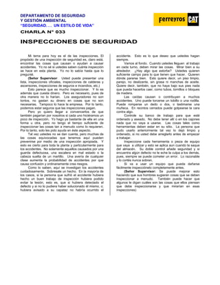 DEPARTAMENTO DE SEGURIDAD
Y GESTIÓN AMBIENTAL
“SEGURIDAD. . . UN ESTILO DE VIDA”
C
CH
HA
AR
RL
LA
A N
N°
° 0
03
33
3
I
IN
NS
SP
PE
EC
CC
CI
IO
ON
NE
ES
S D
DE
E S
SE
EG
GU
UR
RI
ID
DA
AD
D
Mi tema para hoy es el de las inspecciones. El
propósito de una inspección de seguridad es, claro está,
encontrar las cosas que causan o ayudan a causar
accidentes. Yo no sé si ustedes saben cuánta inspección
se hace en esta planta. Yo no lo sabía hasta que lo
pregunté.
(Señor Supervisor: Usted puede presentar una
lista, inspecciones oficiales, inspecciones de calderas y
ascensores, inspecciones de seguros e incendios, etc.)
Esto parece que es mucho inspeccionar. Y lo es
además que cuesta dinero. Pero es necesario, pues de
otra manera no lo harían. Los aseguradores no son
tontos, no gastan su dinero en cosas que no son
necesarias. Tampoco lo hace la empresa. Por lo tanto,
podemos estar seguros que las inspecciones pagan.
Pero yo quiero llegar a convencerlos de que
también pagarían por nosotros si cada uno hiciéramos un
poco de inspección. Yo hago ya bastante de ella en una
forma u otra, pero no tengo el tiempo suficiente de
inspeccionar las cosas tan a menudo como lo requieren.
Por lo tanto, solo les pido ayuda en éste aspecto.
Tal vez ustedes no se dan cuenta, pero muchas de
las cosas equivocadas que tenemos aquí pueden
prevenirse por medio de una inspección apropiada. Y
esto es cierto para toda la planta y particularmente para
los accidentes. No solamente aquellos causados por una
guarda defectuosa, una escalera en mal estado o la
cabeza suelta de un martillo. Una avería de cualquier
clase aumenta la probabilidad de accidentes por que
causa confusión y ordinariamente crea riesgos.
Como lo saben, aquí se investigan los accidentes
cuidadosamente. Sobresale un hecho. En la mayoría de
los casos, si la persona que sufrió el accidente hubiera
hecho un buen trabajo de inspección hubiera podido
evitar la lesión, esto es, que si hubiera detectado el
defecto y si no lo pudiera haber solucionado él mismo, o;
hubiera avisado a su capataz no habría ocurrido el
accidente. Esto es lo que deseo que ustedes hagan
siempre.
Vamos al fondo. Cuando ustedes lleguen al trabajo
en cada turno, deben mirar las cosas. Mirar bien a su
alrededor. ¿Hay algo que estorbe? Ustedes quieren
suficiente campo para lo que tienen que hacer. Quieren
dónde pararse bien. Esto quiere decir, un piso limpio,
parejo, no deslizante, sin grasa ni manchas de aceite.
Quiere decir, también, que no haya bajo sus pies nada
que pueda hacerlos caer, como tubos, tornillos o bloques
de madera.
Las caídas causan o contribuyen a muchos
accidentes. Uno puede torcerse un tobillo o una rodilla.
Puede romperse un dedo o dos, o lastimarse una
muñeca. En recintos cerrados puede golpearse la cara
contra algo.
Controle su banco de trabajo para que esté
ordenado y aseado. No debe tener allí o en los cajones
nada que no vaya a usarse. Las cosas tales como
herramientas deben estar en su sitio. La persona que
pudo usarlo anteriormente tal vez lo dejó limpio y
ordenado, si no usted debe arreglarlo antes de empezar
a trabajar.
Inspeccione cada herramienta o pieza de equipo
que vaya a utilizar y esto se aplica aun cuando la saque
del almacén. Su doble control añade seguridad y si
encuentra algún defecto no le eche la culpa a los demás,
pues, siempre se puede cometer un error. Lo razonable
y lo cortés nunca sobran.
Si va a usar un equipo que pueda dañarse
fácilmente inspecciónelo completamente antes.
(Señor Supervisor: Se puede mejorar esto
haciendo que sus hombres sugieran cosas que se deben
inspeccionar a menudo. También puede hacer que
algunos le digan cuáles son las cosas que ellos piensan
que debe inspeccionarse y que mirarían en esas
inspecciones)
 