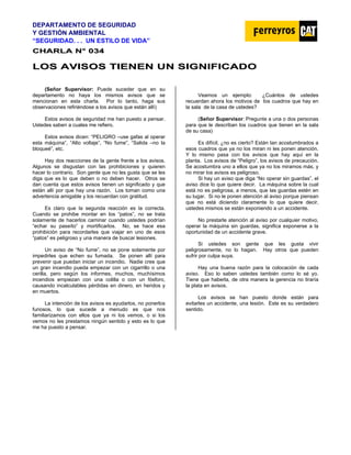 DEPARTAMENTO DE SEGURIDAD
Y GESTIÓN AMBIENTAL
“SEGURIDAD. . . UN ESTILO DE VIDA”
C
CH
HA
AR
RL
LA
A N
N°
° 0
03
34
4
L
LO
OS
S A
AV
VI
IS
SO
OS
S T
TI
IE
EN
NE
EN
N U
UN
N S
SI
IG
GN
NI
IF
FI
IC
CA
AD
DO
O
(Señor Supervisor: Puede suceder que en su
departamento no haya los mismos avisos que se
mencionan en esta charla. Por lo tanto, haga sus
observaciones refiriéndose a los avisos que están allí)
Estos avisos de seguridad me han puesto a pensar.
Ustedes saben a cuales me refiero.
Estos avisos dicen: “PELIGRO –use gafas al operar
esta máquina”, “Alto voltaje”, “No fume”, “Salida –no la
bloqueé”, etc.
Hay dos reacciones de la gente frente a los avisos.
Algunos se disgustan con las prohibiciones y quieren
hacer lo contrario. Son gente que no les gusta que se les
diga que es lo que deben o no deben hacer. Otros se
dan cuenta que estos avisos tienen un significado y que
están allí por que hay una razón. Los toman como una
advertencia amigable y los recuerdan con gratitud.
Es claro que la segunda reacción es la correcta.
Cuando se prohibe montar en los “patos”, no se trata
solamente de hacerlos caminar cuando ustedes podrían
“echar su paseíto” y mortificarlos. No, se hace esa
prohibición para recordarles que viajar en uno de esos
“patos” es peligroso y una manera de buscar lesiones.
Un aviso de “No fume”, no se pone solamente por
impedirles que echen su fumada. Se ponen allí para
prevenir que puedan iniciar un incendio. Nadie cree que
un gran incendio pueda empezar con un cigarrillo o una
cerilla, pero según los informes, muchos, muchísimos
incendios empiezan con una colilla o con un fósforo,
causando incalculables pérdidas en dinero, en heridos y
en muertos.
La intención de los avisos es ayudarlos, no ponerlos
furiosos, lo que sucede a menudo es que nos
familiarizamos con ellos que ya ni los vemos, o si los
vemos no les prestamos ningún sentido y esto es lo que
me ha puesto a pensar.
Veamos un ejemplo: ¿Cuántos de ustedes
recuerdan ahora los motivos de los cuadros que hay en
la sala de la casa de ustedes?
(Señor Supervisor: Pregunte a una o dos personas
para que le describan los cuadros que tienen en la sala
de su casa)
Es difícil, ¿no es cierto? Están tan acostumbrados a
esos cuadros que ya no los miran ni les ponen atención.
Y lo mismo pasa con los avisos que hay aquí en la
planta. Los avisos de “Peligro”, los avisos de precaución.
Se acostumbra uno a ellos que ya no los miramos más, y
no mirar los avisos es peligroso.
Si hay un aviso que diga “No operar sin guardas”, el
aviso dice lo que quiere decir. La máquina sobre la cual
está no es peligrosa, a menos, que las guardas estén en
su lugar. Si no le ponen atención al aviso porque piensan
que no está diciendo claramente lo que quiere decir,
ustedes mismos se están exponiendo a un accidente.
No prestarle atención al aviso por cualquier motivo,
operar la máquina sin guardas, significa exponerse a la
oportunidad de un accidente grave.
Si ustedes son gente que les gusta vivir
peligrosamente, no lo hagan. Hay otros que pueden
sufrir por culpa suya.
Hay una buena razón para la colocación de cada
aviso. Eso lo saben ustedes también como lo sé yo.
Tiene que haberla, de otra manera la gerencia no tiraría
la plata en avisos.
Los avisos se han puesto donde están para
evitarles un accidente, una lesión. Este es su verdadero
sentido.
 