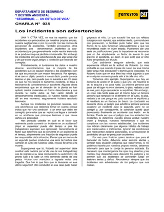DEPARTAMENTO DE SEGURIDAD
Y GESTIÓN AMBIENTAL
“SEGURIDAD. . . UN ESTILO DE VIDA”
C
CH
HA
AR
RL
LA
A N
N°
° 0
03
35
5
L
Lo
os
s i
in
nc
ci
id
de
en
nt
te
es
s s
so
on
n a
ad
dv
ve
er
rt
te
en
nc
ci
ia
as
s
UNA Y OTRA VEZ, se nos ha repetido que los
accidentes son provocados por nuestros propios errores,
nuestra negligencias o por no cumplir con las normas de
prevención de accidentes. También provocamos otros
accidentes que denominamos incidentes (o casi-
accidentes) ya que generalmente nadie resulta lesionado
ni se produce ninguna pérdida considerable. Sin embargo
los incidentes son una advertencia de que algo anda mal
y de que existe algún peligro o condición que necesita ser
corregida.
Probablemente, si tuviéramos los datos a nuestro
alcance, encontraríamos que la mayoría de los
accidentes que no causan lesiones ( los accidentes) son
los que se producen con mayor frecuencia. Por ejemplo,
si se cae un objeto pesado a nuestro lado, puede que nos
lesione un pie, pero puede que no suceda a así. En caso
de que no nos lesione lo llamamos incidente, si llega a
lesionarnos lo consideramos un accidente. Algunas veces
encontramos que en el almacén de la planta se han
apilado ciertos materiales en forma desordenada y que
durante la noche éstos se han caído debido al
almacenamiento inadecuado. Si hubiera habido alguien
allí en ese momento, seguramente hubiera resultado
lesionado.
Aunque los incidentes no provocan lesiones, son
una advertencia que debemos tomar en cuenta porque
indica que hay una condición o un error que debe ser
corregido para evitar que se repita y se llegue a convertir
en un accidente que provoque lesiones o que cause
daños a la propiedad.
Han pensado ustedes en cuál es el factor que
realmente puede convertir un incidente en un accidente?
(Aquí el supervisor puede dar tiempo a que los
trabajadores expresen sus opiniones). Generalmente el
factor que determina que se convierta en un accidente es
el tiempo, simplemente una fracción de segundos puede
ser responsable de la situación. Piense que en menos de
un segundo pueden producirse una serie de hechos que
cambien el curso de nuestras vidas, incluso llevarnos a la
muerte.
Supongamos que tú, Roberto (el supervisor debe
sustituir este nombre por el de uno de sus trabajadores)
vas de regreso a su casa conduciendo tu automóvil y de
pronto sale a la calle un niño corriendo detrás de una
pelota. Hiciste una maniobra y lograste evitar una
tragedia. Que fue lo que hizo que te desviaras en ese
ultimo segundo? Otro conductor en ese caso pudo haber
golpeado al niño. Lo que sucedió fue que tus reflejos
trabajaron con rapidez, que estabas alerta, que conduces
con precaución, o también pudo haber sido que los
frenos de tu auto funcionan adecuadamente y que tus
neumáticos están en buen estado. Podríamos dar una
serie de justificaciones, pero lo importante es reconocer
que no fue simplemente un factor de suerte lo que
previno el accidente, es decir, lo que evitó que el niño
fuera atropellado por el auto.
Casi podríamos asegurar además, que esta
experiencia influirá en la actitud de Roberto. Lo mas
probable es que cuando él pase de nuevo por esa misma
calle tenga más precaución y disminuya la velocidad. Ya
Roberto sabe que en esa área hay niños jugando y que
en cualquier momento puede salir a la calle otro niño.
Tomemos otro ejemplo. Supongamos que hay un
derrame de aceite en el suelo y que uno de nosotros lo
ve, lo esquiva y no pasa nada. La próxima persona que
pasa por el lugar no ve el derrame, lo pisa, resbala y casi
se cae, pero logra restablecer su equilibrio. Sin embargo,
un poco más tarde pasa por el mismo lugar un tercera
persona que tampoco ve el derrame en el suelo, lo pisa,
resbala y se cae porque no pudo controlar el equilibrio y
el resultado es un fractura de brazo. La conclusión es
bastante obvia, el peligro que advirtió la primera persona
ocasionó un incidente para la segunda, pero no se
corrigió y, por consiguiente, la condición quedó igual
provocando finalmente un accidente con lesión en la
tercera. Puede ser que el peligro que nos advierten los
incidentes lo determine nuestra propia actitud nuestro
orden y limpieza, nuestras herramientas o que no
cumplimos con las normas establecidas. Los incidentes
nos indican claramente que algunos hábitos de trabajo
son inadecuados o ineficientes. Ignorar las condiciones
que representan peligros potenciales, es proporcionar la
posibilidad de que se produzcan accidentes.
Por eso para finalizar quiero recalcar que para el
bienestar de todos, debemos estar siempre alertas y
corregir toda situación peligrosa que observemos, si no
podemos hacerlo por nuestros propios medios, debemos
informarlo para que la corrija la persona indicada. Es
necesario que mantengamos los ojos muy abiertos y las
mentes muy despiertas para descubrir los peligros y no
permitir que los incidentes se conviertan luego en
lesiones serias y daños. Recordemos siempre que los
incidentes son advertencias de los peligros que nos
rodean.
 