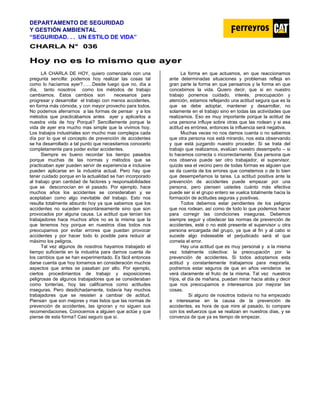 DEPARTAMENTO DE SEGURIDAD
Y GESTIÓN AMBIENTAL
“SEGURIDAD. . . UN ESTILO DE VIDA”
C
CH
HA
AR
RL
LA
A N
N°
° 0
03
36
6
H
Ho
oy
y n
no
o e
es
s l
lo
o m
mi
is
sm
mo
o q
qu
ue
e a
ay
ye
er
r
LA CHARLA DE HOY, quiero comenzarla con una
pregunta sencilla: podemos hoy realizar las cosas tal
como lo hacíamos ayer?……Desde luego que no, día a
día, tanto nosotros como los métodos de trabajo
cambiamos. Estos cambios son necesarios para
progresar y desarrollar el trabajo con menos accidentes,
en forma más cómoda, y con mayor provecho para todos.
No podemos aferrarnos a las formas de pensar y a los
métodos que practicábamos antes ayer y aplicarlos a
nuestra vida de hoy Porqué? Sencillamente porque la
vida de ayer era mucho mas simple que la vivimos hoy.
Los trabajos industriales son mucho mas complejos cada
día por lo que el concepto de prevención de accidentes
se ha desarrollado a tal punto que necesitamos conocerlo
completamente para poder evitar accidentes.
Siempre es bueno recordar los tiempo pasados
porque muchas de las normas y métodos que se
practicaban ayer pueden servir de experiencia e inclusive
pueden aplicarse en la industria actual. Pero hay que
tener cuidado porque en la actualidad se han incorporado
al trabajo gran cantidad de factores y responsabilidades
que se desconocían en el pasado. Por ejemplo, hace
muchos años los accidentes se consideraban y se
aceptaban como algo inevitable del trabajo. Esto nos
resulta totalmente absurdo hoy ya que sabemos que los
accidentes no suceden espontáneamente sino que son
provocados por alguna causa. La actitud que tenían los
trabajadores hace muchos años no es la misma que la
que tenemos hoy porque en nuestros días todos nos
preocupamos por evitar errores que puedan provocar
accidentes y por hacer todo lo posible para reducir al
máximo los peligros.
Tal vez algunos de nosotros hayamos trabajado el
tiempo suficiente en la industria para darnos cuenta de
los cambios que se han experimentado. Es fácil entonces
darse cuenta que hoy tomamos en consideración muchos
aspectos que antes se pasaban por alto. Por ejemplo,
ciertos procedimientos de trabajo y exposiciones
peligrosas de algunos trabajadores que se consideraban
como tonterías, hoy las calificamos como actitudes
inseguras. Pero desdichadamente, todavía hay muchos
trabajadores que se resisten a cambiar de actitud.
Piensan que son mejores y mas listos que las normas de
prevención de accidentes, las ignoran y no siguen sus
recomendaciones. Conocemos a alguien que actúe y que
piense de esta forma? Casi seguro que sí.
La forma en que actuamos, en que reaccionamos
ante determinadas situaciones y problemas refleja en
gran parte la forma en que pensamos y la forma en que
concebimos la vida. Quiero decir, que si en nuestro
trabajo ponemos cuidado, interés, preocupación y
atención, estamos reflejando una actitud segura que es la
que se debe adoptar, mantener y desarrollar, no
solamente en el trabajo sino en todas las actividades que
realizamos. Eso es muy importante porque la actitud de
una persona influye sobre otras que las rodean y si esa
actitud es errónea, entonces la influencia será negativa.
Muchas veces no nos damos cuenta o no sabemos
que otra persona nos está mirando, nos esta observando
y que está juzgando nuestro proceder. Si se trata del
trabajo que realizamos, evalúan nuestro desempeño – si
lo hacemos correcta o incorrectamente. Esa persona que
nos observa puede ser otro trabajador, el supervisor,
quizás sea el vecino pero de todas formas es alguien que
se da cuenta de los errores que cometemos o de lo bien
que desempeñamos la tarea. La actitud positiva ante la
prevención de accidentes puede empezar por una
persona, pero piensen ustedes cuánto más efectiva
puede ser si el grupo entero se vuelca totalmente hacia la
formación de actitudes seguras y positivas.
Todos debemos estar pendientes de los peligros
que nos rodean, así como de todo lo que podemos hacer
para corregir las condiciones inseguras. Debemos
siempre seguir y obedecer las normas de prevención de
accidentes, esté o no esté presente el supervisor u otra
persona encargada del grupo, ya que al fin y al cabo si
sucede algo indeseable el perjudicado será el que
cometa el error.
Hay una actitud que es muy personal y a la misma
vez totalmente colectiva: la preocupación por la
prevención de accidentes. Si todos adoptamos esta
actitud y constantemente trabajamos para mejorarla,
podremos estar seguros de que en años venideros se
verá claramente el fruto de la misma. Tal vez nuestros
hijos, el día de mañana, puedan mirar hacia atrás y decir
que nos preocupamos e interesamos por mejorar las
cosas.
Si alguno de nosotros todavía no ha empezado
a interesarse en la causa de la prevención de
accidentes, es hora de que mire al pasado, lo compare
con los esfuerzos que se realizan en nuestros días, y se
convenza de que ya es tiempo de empezar.
 