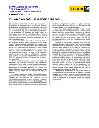 DEPARTAMENTO DE SEGURIDAD
Y GESTIÓN AMBIENTAL
“SEGURIDAD. . . UN ESTILO DE VIDA”
C
CH
HA
AR
RL
LA
A N
N°
° 0
03
37
7
P
PL
LA
AN
NE
EA
AN
ND
DO
O L
LO
O I
IN
NE
ES
SP
PE
ER
RA
AD
DO
O
Las autoridades de tránsito nos dicen que manejemos a
la defensiva. Manifiestan que no es suficiente observar
solamente las reglas de tráfico, que debemos fijarnos en
los otros conductores. Debemos conducir en tal forma
que si el otro hace algo que no debe no lo atropellaremos
o nos atropellará. Por supuesto que tienen razón; los
informes de accidentes de tráfico lo prueban. También
demuestran que uno debe mantener esta actitud
defensiva hacia cualquier condición inesperada en las
carreteras y autopistas.
La misma idea tiene aplicación en el trabajo diario y
en cualquier situación fuera del trabajo, como en el
hogar. Tenemos que estar preparados para cundo el niño
deja los patines en el último escalón o deja caer el jabón
en el baño y se olvida de levantarlo; o para cuando
alguien en la casa cuelga una percha de madera en una
soga que colocó provisionalmente de una pared a otra
del dormitorio para secar la ropa. ¿Que pasaría si
ustedes tuvieran que entrara en la habitación a oscuras
para cambiar, por ejemplo, la bombilla fundida? Podrían
sufrir una lesión en el ojo si se golpean con la percha,
¿no es verdad?
No es suficiente conocer y observar las reglas de
seguridad, hay que estar preparado para los peligros
inesperados. Puede haber condiciones peligrosas que se
presentan sin previo aviso o pueden ser acciones
inesperadas y peligrosas realizadas por alguna otra
persona. Pueden ser también acciones impulsivas o que
están fuera de control de uno mismo. He aquí un
ejemplo:
Un mecánico se dirigía al taller de reparaciones que
estaba en el otro edificio y se paró a conversar con el
operario de una cortadora. El conductor de un
montacargas que llevaba un barril sobre las horquillas,
tuvo que detenerse súbitamente a fin de no golpear a un
trabajador que se le apareció inesperadamente. El barril
se le resbaló de las horquillas y rodó, yendo a golpear al
mecánico, quien perdió el equilibrio y se golpeó Ia cabeza
contra la cortadora. El resultado fue una herida facial, una
costilla quebrada y una pierna lastimada.
Aquí hubo tres cosas incorrectas. El barril debió
haberse asegurado contra las horquillas, a fin de que no
pudiera caerse en una parada de emergencia. El hombre
que se interpuso admitió que su mente estaba en las
próximas vacaciones. El mecánico no se paró al costado
del pasillo, en un lugar seguro. Cada uno de los
participantes dejó de tomar una medida defensiva contra
lo inesperado.
Siempre se nos pueden presentar situaciones en
cualquier clase de trabajo en el que uno tiene que estarse
defendiendo de lo inesperado. Una de las cosas más
comunes, es la presencia de los cables de extensión con
los que se puede tropezar y caer. En todos los casos
puede significar dos lesiones. De vez en cuando, alguien
se olvida de las reglas de seguridad y pone un cable en
un pasillo o en algún lugar donde alguien puede tropezar
y caerse. El segundo individuo se irá de nariz a menos
que tenga bastante suerte. Las posibilidades son que la
herramienta o la luz conectada a este cable, se vuelva
contra quien la está usando y lo lesione seriamente. Si es
una sierra portátil, un taladro o algo semejante, todos
sabemos cuáles pueden ser las consecuencias. Por
supuesto que pudo haber atado el cordón a algo a fin de
que no le fuese sacado de las manos. En este caso la
trampa ha sido un cuchillo de doble filo.
Nota para el supervisor: De ser posible logre que
los asistentes a esta reunión den un ejemplo o dos de
Iesiones que pudieron haberse evitado mediante una
acción defensiva. Esto ayudará a fortalecer el concepto
sobre la necesidad de protegerse contra los peligros
inesperados).
 