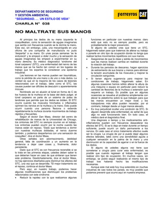 DEPARTAMENTO DE SEGURIDAD
Y GESTIÓN AMBIENTAL
“SEGURIDAD. . . UN ESTILO DE VIDA”
C
CH
HA
AR
RL
LA
A N
N°
° 0
03
38
8
N
NO
O M
MA
AL
LT
TR
RA
AT
TE
E S
SU
US
S M
MA
AN
NO
OS
S
Al principio los dedos de su mano izquierda le
cosquilleaban, como la sensación de agujas imaginarias
que sentía con frecuencia cuando se le dormía la mano.
Esta vez, sin embargo, Julia, una mecanógrafa en una
oficina de una compañía de manufactura no pudo
'despertar' a su mano. En unas pocas semanas 'se le
endureció' y le empezó a doler mucho y la sensación de
agujas imaginarias las empezó a experimentar en su
mano derecha. Su médico diagnosticó 'síndrome del
túnel carpeano' (STC), una enfermedad del nervio de las
manos que se ha hecho tan común en los lugares de
trabajo que los expertos la consideran una epidemia
industrial.
Las lesiones en las manos pueden ser traumáticas,
como la pérdida de una mano o de uno o más dedos. La
verdad es que en la mayoría de los casos de lesiones
relacionadas con el trabajo, tales como el STC, Ias
causas pueden ser difíciles de descubrir o aparentemente
inocuas.
Nombrado así en alusión al túnel en forma de C de
los huesos de la muñeca en la base del dedo pulgar, el
túnel carpeano es parte de un sistema de polea de
tendones que permite que los dedos se doblen. El STC
ocurre cuando los músculos hinchados o inflamados
oprimen los nervios en la muñeca y la mano. Esto puede
ocurrir cuando una persona flexiona o extiende
repetidamente la muñeca durante movimientos de trabajo
rápidos y frecuentes.
Según el doctor Dan Mass, director del centro de
rehabilitación de manos de la Universidad de Chicago,
Ios síntomas del STC no siempre ocurren en el trabajo.
Los síntomas pueden ocurrir por la noche cuando las
manos están en reposo. “Dado que tendemos a dormir
con nuestras muñecas dobladas, el nervio duerme
también, y podemos despertarnos con una sensación de
cosquilleo”, dice el doctor Mass.
Otras señales son adormecimiento, debilidad
general, falta de coordinación y un aumento en la
tendencia a dejar caer cosas y, finalmente, dolor
persistente.
Dado que el STC es con frecuencia reversible si se
lo trata en las primeras etapas, ustedes deben saber lo
que deberían hacer en caso de que sintieran que tienen
este problema. Desdichadamente, dice el doctor Mass,
no hay ejercicios diseñados para disminuir los efectos del
STC, una vez que se desarrolla. "El mejor tratamiento es
el reposo, continúa el doctor Mass.
Pero aquí, en nuestro trabajo, podemos hacer
algunas modificaciones que disminuyan los problemas
relacionados con este síndrome:
• Reducir la rapidez con la que realizamos algunas
funciones en particular con nuestras manos: claro
está que esto no es siempre posible, pero es
probablemente la mejor prevención.
Si alguno de ustedes cree que tiene un STC,
háganmelo saber pare que tratemos de alterar su trabajo
o ponerle en otro tipo de ocupación donde no tenga que
realizar tantos movimientos repetitivos con sus manos.
• Asegúrense de que la clase y estrés de movimientos
que las manos realizan cambia en realidad durante
la rotación del trabajo.
• Durante los periodos de descanso, hagan ejercicios
de estiramiento de sus brazos y manos para eliminar
la tensión acumulada de los músculos y mejorar la
circulación sanguínea.
• Si tienen alguna sugerencia para mejorar las
condiciones de trabajo, háganmelo saber. En
algunas ocasiones hemos sólido alterar la altura de
una máquina o equipo en particular pare reducir la
cantidad de flexiones de la muñeca o extensión que
requería un trabajo. Es posible que en algunas
ocasiones se resuelva el problema simplemente con
elevar la plataforma sobre la que trabajan para que
las manos encuentren un mejor nivel; y los
trabajadores más altos pueden necesitar, por el
contrario, trabajar desde un lugar menos elevado.
• Es muy perjudicial ocultar una condición de STC. Si
alguien desarrolla esta enfermedad, es señal de que
algo no está funcionando bien. En todo caso, el
médico dará el diagnóstico final.
Una diagnosis a tiempo y los medicamentos anti-
inflamatorios pueden con frecuencia desacelerar los
efectos del STC. Si se lo deja sin tratar durante un tiempo
suficiente, puede ocurrir un daño permanente a los
nervios. En este caso el único tratamiento efectivo suele
ser la cirugía. La cirugía de por si puede dejar algunos
efectos laterales, tales como una sensibilidad aguda a
cualquier sensación en la palma de la mano y una
disminución en la capacidad de agarrar o en la fuerza de
los dedos.
Si alguno de ustedes alguna vez tiene que
someterse a cirugía para curar esta enfermedad, es
posible que cuando regresen al trabajo tengan que
realizar otro tipo de ocupación. En muchos casos, sin
embargo, se podrá seguir realizando el mismo tipo de
trabajo tras haberse hecho las modificaciones
necesarias.
Aunque este mal está hoy muy extendido en muchas
industrias de casi todos los países, es muy posible que
podamos prevenir que ocurra aquí en nuestra empresa.
 